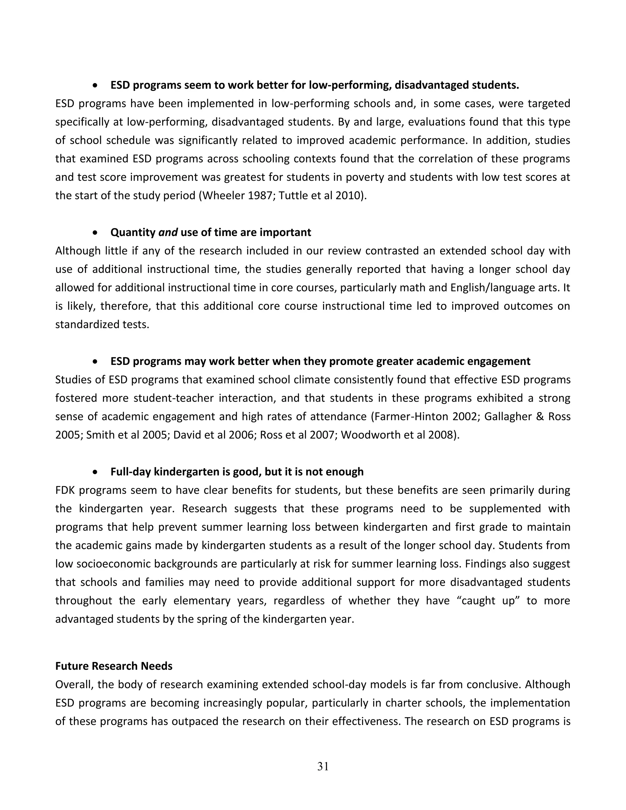 31
 ESD programs seem to work better for low-performing, disadvantaged students.
ESD programs have been implemented in low-performing schools and, in some cases, were targeted
specifically at low-performing, disadvantaged students. By and large, evaluations found that this type
of school schedule was significantly related to improved academic performance. In addition, studies
that examined ESD programs across schooling contexts found that the correlation of these programs
and test score improvement was greatest for students in poverty and students with low test scores at
the start of the study period (Wheeler 1987; Tuttle et al 2010).
 Quantity and use of time are important
Although little if any of the research included in our review contrasted an extended school day with
use of additional instructional time, the studies generally reported that having a longer school day
allowed for additional instructional time in core courses, particularly math and English/language arts. It
is likely, therefore, that this additional core course instructional time led to improved outcomes on
standardized tests.
 ESD programs may work better when they promote greater academic engagement
Studies of ESD programs that examined school climate consistently found that effective ESD programs
fostered more student-teacher interaction, and that students in these programs exhibited a strong
sense of academic engagement and high rates of attendance (Farmer-Hinton 2002; Gallagher & Ross
2005; Smith et al 2005; David et al 2006; Ross et al 2007; Woodworth et al 2008).
 Full-day kindergarten is good, but it is not enough
FDK programs seem to have clear benefits for students, but these benefits are seen primarily during
the kindergarten year. Research suggests that these programs need to be supplemented with
programs that help prevent summer learning loss between kindergarten and first grade to maintain
the academic gains made by kindergarten students as a result of the longer school day. Students from
low socioeconomic backgrounds are particularly at risk for summer learning loss. Findings also suggest
that schools and families may need to provide additional support for more disadvantaged students
throughout the early elementary years, regardless of whether they have “caught up” to more
advantaged students by the spring of the kindergarten year.
Future Research Needs
Overall, the body of research examining extended school-day models is far from conclusive. Although
ESD programs are becoming increasingly popular, particularly in charter schools, the implementation
of these programs has outpaced the research on their effectiveness. The research on ESD programs is
 