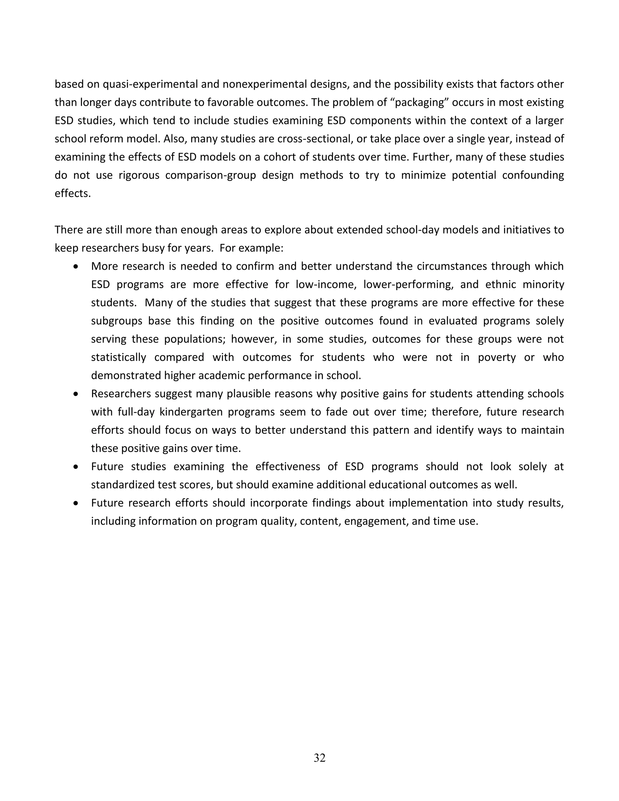 32
based on quasi-experimental and nonexperimental designs, and the possibility exists that factors other
than longer days contribute to favorable outcomes. The problem of “packaging” occurs in most existing
ESD studies, which tend to include studies examining ESD components within the context of a larger
school reform model. Also, many studies are cross-sectional, or take place over a single year, instead of
examining the effects of ESD models on a cohort of students over time. Further, many of these studies
do not use rigorous comparison-group design methods to try to minimize potential confounding
effects.
There are still more than enough areas to explore about extended school-day models and initiatives to
keep researchers busy for years. For example:
 More research is needed to confirm and better understand the circumstances through which
ESD programs are more effective for low-income, lower-performing, and ethnic minority
students. Many of the studies that suggest that these programs are more effective for these
subgroups base this finding on the positive outcomes found in evaluated programs solely
serving these populations; however, in some studies, outcomes for these groups were not
statistically compared with outcomes for students who were not in poverty or who
demonstrated higher academic performance in school.
 Researchers suggest many plausible reasons why positive gains for students attending schools
with full-day kindergarten programs seem to fade out over time; therefore, future research
efforts should focus on ways to better understand this pattern and identify ways to maintain
these positive gains over time.
 Future studies examining the effectiveness of ESD programs should not look solely at
standardized test scores, but should examine additional educational outcomes as well.
 Future research efforts should incorporate findings about implementation into study results,
including information on program quality, content, engagement, and time use.
 