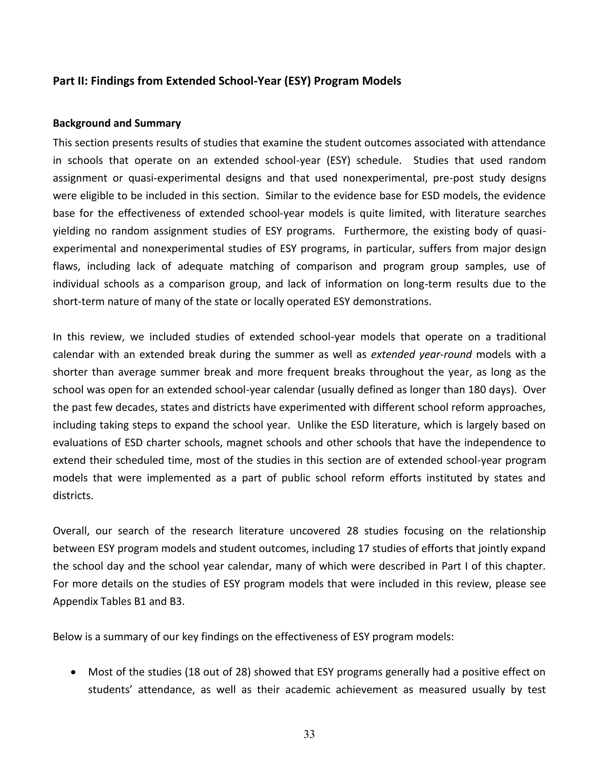 33
Part II: Findings from Extended School-Year (ESY) Program Models
Background and Summary
This section presents results of studies that examine the student outcomes associated with attendance
in schools that operate on an extended school-year (ESY) schedule. Studies that used random
assignment or quasi-experimental designs and that used nonexperimental, pre-post study designs
were eligible to be included in this section. Similar to the evidence base for ESD models, the evidence
base for the effectiveness of extended school-year models is quite limited, with literature searches
yielding no random assignment studies of ESY programs. Furthermore, the existing body of quasi-
experimental and nonexperimental studies of ESY programs, in particular, suffers from major design
flaws, including lack of adequate matching of comparison and program group samples, use of
individual schools as a comparison group, and lack of information on long-term results due to the
short-term nature of many of the state or locally operated ESY demonstrations.
In this review, we included studies of extended school-year models that operate on a traditional
calendar with an extended break during the summer as well as extended year-round models with a
shorter than average summer break and more frequent breaks throughout the year, as long as the
school was open for an extended school-year calendar (usually defined as longer than 180 days). Over
the past few decades, states and districts have experimented with different school reform approaches,
including taking steps to expand the school year. Unlike the ESD literature, which is largely based on
evaluations of ESD charter schools, magnet schools and other schools that have the independence to
extend their scheduled time, most of the studies in this section are of extended school-year program
models that were implemented as a part of public school reform efforts instituted by states and
districts.
Overall, our search of the research literature uncovered 28 studies focusing on the relationship
between ESY program models and student outcomes, including 17 studies of efforts that jointly expand
the school day and the school year calendar, many of which were described in Part I of this chapter.
For more details on the studies of ESY program models that were included in this review, please see
Appendix Tables B1 and B3.
Below is a summary of our key findings on the effectiveness of ESY program models:
 Most of the studies (18 out of 28) showed that ESY programs generally had a positive effect on
students’ attendance, as well as their academic achievement as measured usually by test
 