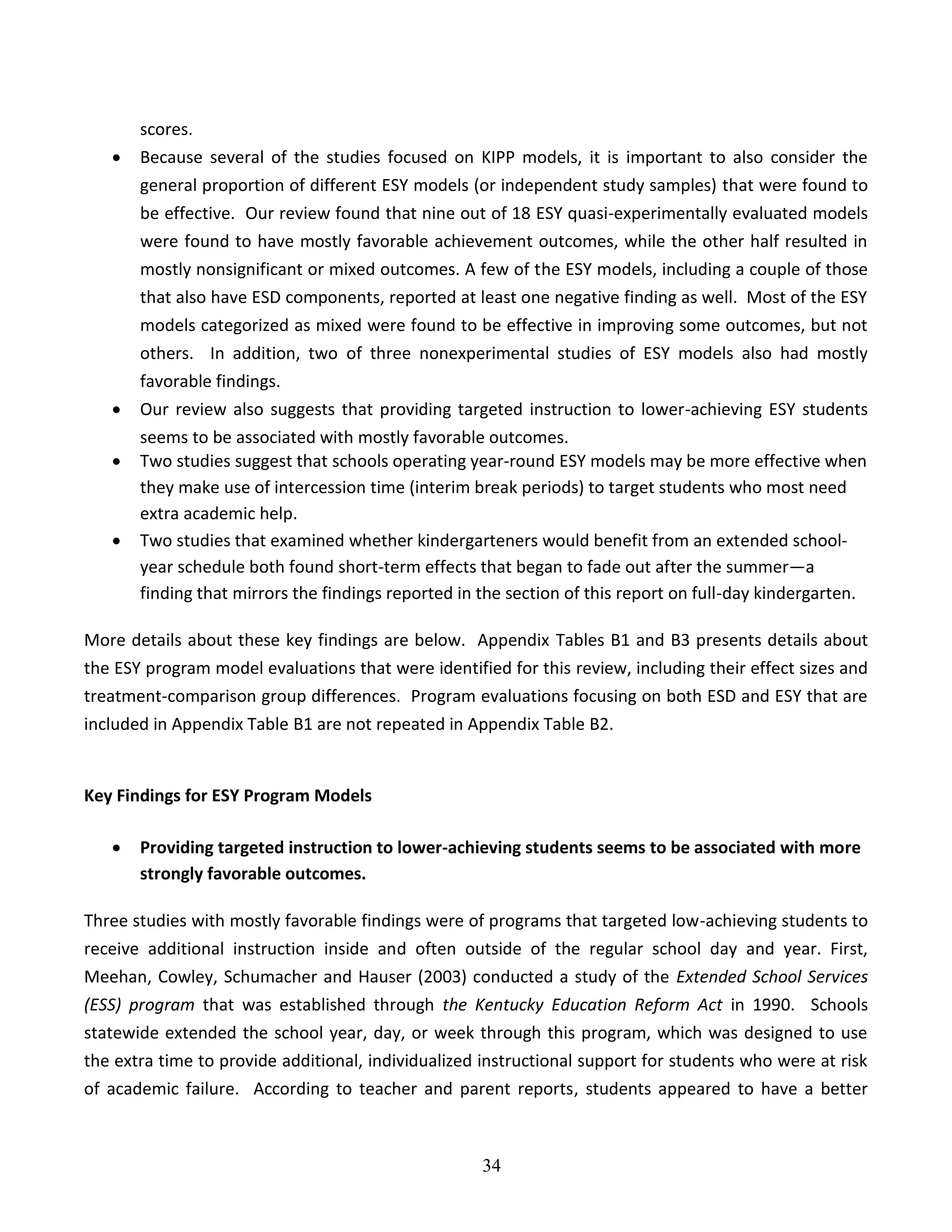 34
scores.
 Because several of the studies focused on KIPP models, it is important to also consider the
general proportion of different ESY models (or independent study samples) that were found to
be effective. Our review found that nine out of 18 ESY quasi-experimentally evaluated models
were found to have mostly favorable achievement outcomes, while the other half resulted in
mostly nonsignificant or mixed outcomes. A few of the ESY models, including a couple of those
that also have ESD components, reported at least one negative finding as well. Most of the ESY
models categorized as mixed were found to be effective in improving some outcomes, but not
others. In addition, two of three nonexperimental studies of ESY models also had mostly
favorable findings.
 Our review also suggests that providing targeted instruction to lower-achieving ESY students
seems to be associated with mostly favorable outcomes.
 Two studies suggest that schools operating year-round ESY models may be more effective when
they make use of intercession time (interim break periods) to target students who most need
extra academic help.
 Two studies that examined whether kindergarteners would benefit from an extended school-
year schedule both found short-term effects that began to fade out after the summer—a
finding that mirrors the findings reported in the section of this report on full-day kindergarten.
More details about these key findings are below. Appendix Tables B1 and B3 presents details about
the ESY program model evaluations that were identified for this review, including their effect sizes and
treatment-comparison group differences. Program evaluations focusing on both ESD and ESY that are
included in Appendix Table B1 are not repeated in Appendix Table B2.
Key Findings for ESY Program Models
 Providing targeted instruction to lower-achieving students seems to be associated with more
strongly favorable outcomes.
Three studies with mostly favorable findings were of programs that targeted low-achieving students to
receive additional instruction inside and often outside of the regular school day and year. First,
Meehan, Cowley, Schumacher and Hauser (2003) conducted a study of the Extended School Services
(ESS) program that was established through the Kentucky Education Reform Act in 1990. Schools
statewide extended the school year, day, or week through this program, which was designed to use
the extra time to provide additional, individualized instructional support for students who were at risk
of academic failure. According to teacher and parent reports, students appeared to have a better
 