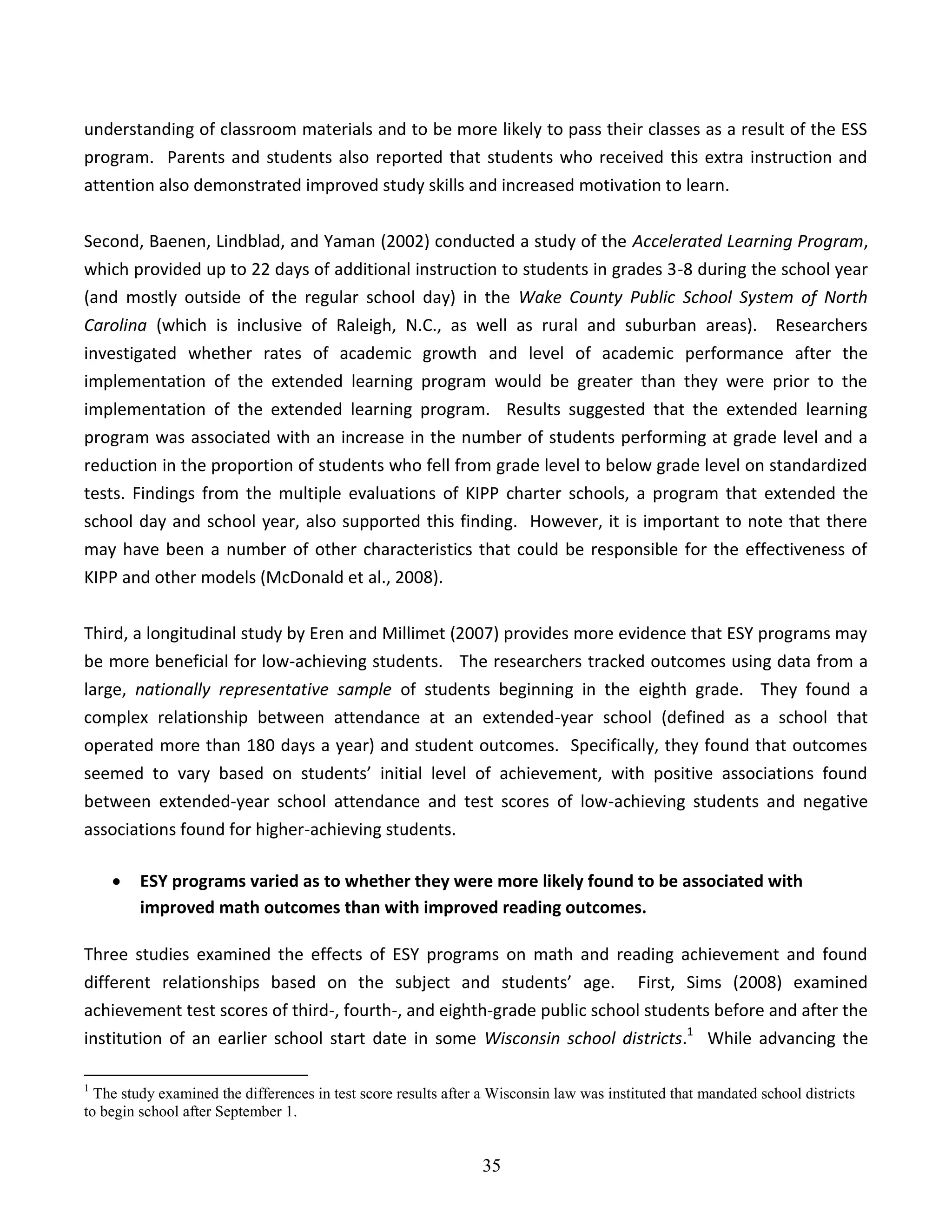 35
understanding of classroom materials and to be more likely to pass their classes as a result of the ESS
program. Parents and students also reported that students who received this extra instruction and
attention also demonstrated improved study skills and increased motivation to learn.
Second, Baenen, Lindblad, and Yaman (2002) conducted a study of the Accelerated Learning Program,
which provided up to 22 days of additional instruction to students in grades 3-8 during the school year
(and mostly outside of the regular school day) in the Wake County Public School System of North
Carolina (which is inclusive of Raleigh, N.C., as well as rural and suburban areas). Researchers
investigated whether rates of academic growth and level of academic performance after the
implementation of the extended learning program would be greater than they were prior to the
implementation of the extended learning program. Results suggested that the extended learning
program was associated with an increase in the number of students performing at grade level and a
reduction in the proportion of students who fell from grade level to below grade level on standardized
tests. Findings from the multiple evaluations of KIPP charter schools, a program that extended the
school day and school year, also supported this finding. However, it is important to note that there
may have been a number of other characteristics that could be responsible for the effectiveness of
KIPP and other models (McDonald et al., 2008).
Third, a longitudinal study by Eren and Millimet (2007) provides more evidence that ESY programs may
be more beneficial for low-achieving students. The researchers tracked outcomes using data from a
large, nationally representative sample of students beginning in the eighth grade. They found a
complex relationship between attendance at an extended-year school (defined as a school that
operated more than 180 days a year) and student outcomes. Specifically, they found that outcomes
seemed to vary based on students’ initial level of achievement, with positive associations found
between extended-year school attendance and test scores of low-achieving students and negative
associations found for higher-achieving students.
 ESY programs varied as to whether they were more likely found to be associated with
improved math outcomes than with improved reading outcomes.
Three studies examined the effects of ESY programs on math and reading achievement and found
different relationships based on the subject and students’ age. First, Sims (2008) examined
achievement test scores of third-, fourth-, and eighth-grade public school students before and after the
institution of an earlier school start date in some Wisconsin school districts.1
While advancing the
1
The study examined the differences in test score results after a Wisconsin law was instituted that mandated school districts
to begin school after September 1.
 
