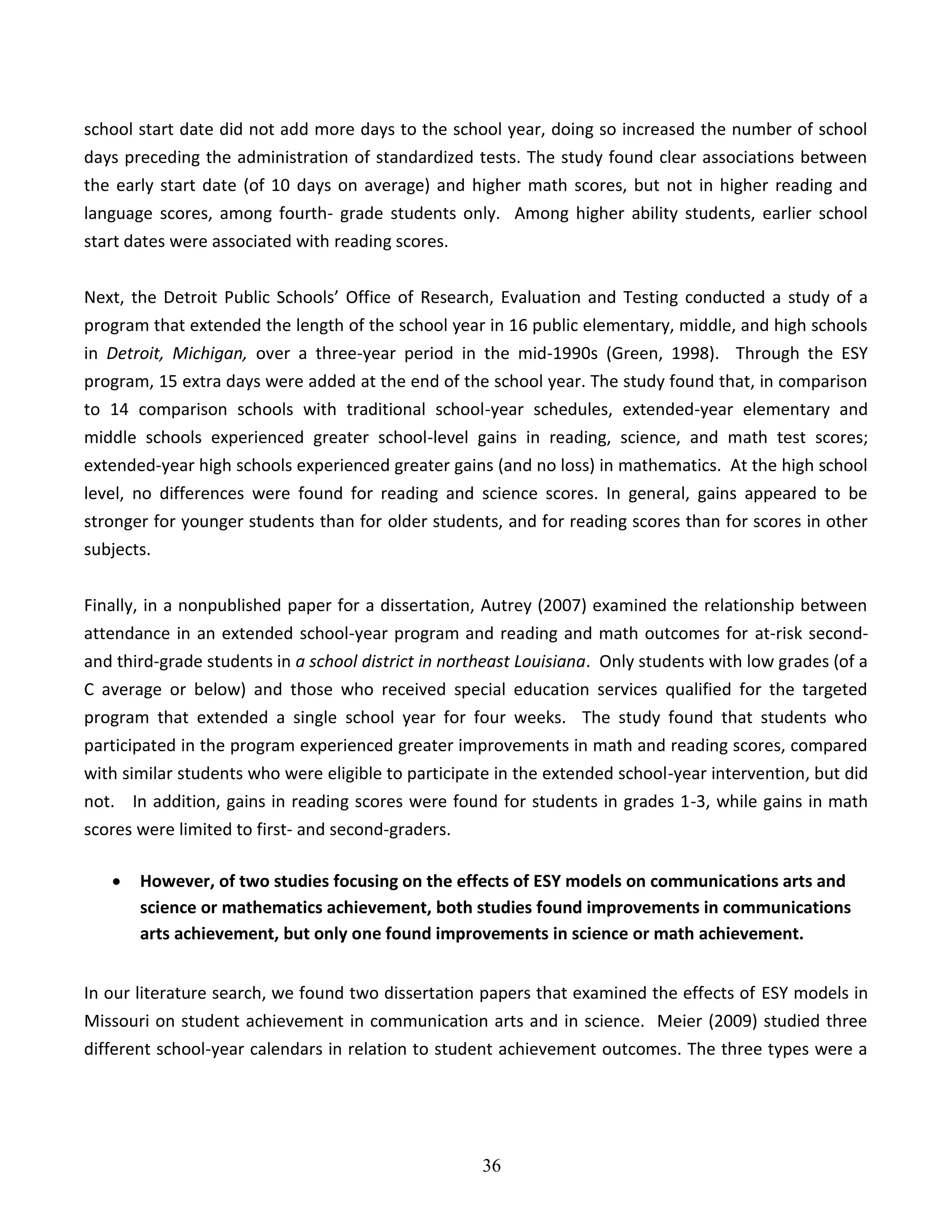 36
school start date did not add more days to the school year, doing so increased the number of school
days preceding the administration of standardized tests. The study found clear associations between
the early start date (of 10 days on average) and higher math scores, but not in higher reading and
language scores, among fourth- grade students only. Among higher ability students, earlier school
start dates were associated with reading scores.
Next, the Detroit Public Schools’ Office of Research, Evaluation and Testing conducted a study of a
program that extended the length of the school year in 16 public elementary, middle, and high schools
in Detroit, Michigan, over a three-year period in the mid-1990s (Green, 1998). Through the ESY
program, 15 extra days were added at the end of the school year. The study found that, in comparison
to 14 comparison schools with traditional school-year schedules, extended-year elementary and
middle schools experienced greater school-level gains in reading, science, and math test scores;
extended-year high schools experienced greater gains (and no loss) in mathematics. At the high school
level, no differences were found for reading and science scores. In general, gains appeared to be
stronger for younger students than for older students, and for reading scores than for scores in other
subjects.
Finally, in a nonpublished paper for a dissertation, Autrey (2007) examined the relationship between
attendance in an extended school-year program and reading and math outcomes for at-risk second-
and third-grade students in a school district in northeast Louisiana. Only students with low grades (of a
C average or below) and those who received special education services qualified for the targeted
program that extended a single school year for four weeks. The study found that students who
participated in the program experienced greater improvements in math and reading scores, compared
with similar students who were eligible to participate in the extended school-year intervention, but did
not. In addition, gains in reading scores were found for students in grades 1-3, while gains in math
scores were limited to first- and second-graders.
 However, of two studies focusing on the effects of ESY models on communications arts and
science or mathematics achievement, both studies found improvements in communications
arts achievement, but only one found improvements in science or math achievement.
In our literature search, we found two dissertation papers that examined the effects of ESY models in
Missouri on student achievement in communication arts and in science. Meier (2009) studied three
different school-year calendars in relation to student achievement outcomes. The three types were a
 