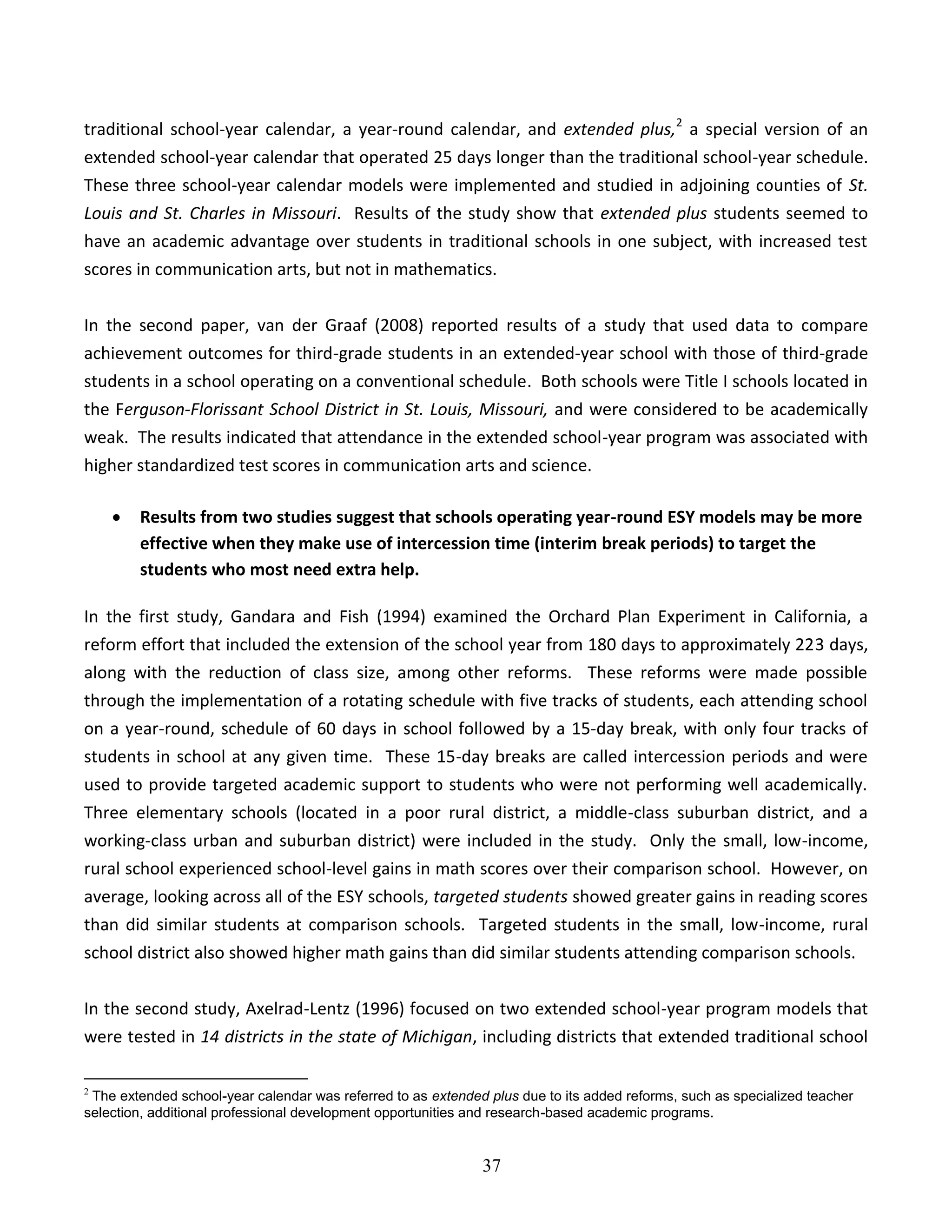 37
traditional school-year calendar, a year-round calendar, and extended plus,2
a special version of an
extended school-year calendar that operated 25 days longer than the traditional school-year schedule.
These three school-year calendar models were implemented and studied in adjoining counties of St.
Louis and St. Charles in Missouri. Results of the study show that extended plus students seemed to
have an academic advantage over students in traditional schools in one subject, with increased test
scores in communication arts, but not in mathematics.
In the second paper, van der Graaf (2008) reported results of a study that used data to compare
achievement outcomes for third-grade students in an extended-year school with those of third-grade
students in a school operating on a conventional schedule. Both schools were Title I schools located in
the Ferguson-Florissant School District in St. Louis, Missouri, and were considered to be academically
weak. The results indicated that attendance in the extended school-year program was associated with
higher standardized test scores in communication arts and science.
 Results from two studies suggest that schools operating year-round ESY models may be more
effective when they make use of intercession time (interim break periods) to target the
students who most need extra help.
In the first study, Gandara and Fish (1994) examined the Orchard Plan Experiment in California, a
reform effort that included the extension of the school year from 180 days to approximately 223 days,
along with the reduction of class size, among other reforms. These reforms were made possible
through the implementation of a rotating schedule with five tracks of students, each attending school
on a year-round, schedule of 60 days in school followed by a 15-day break, with only four tracks of
students in school at any given time. These 15-day breaks are called intercession periods and were
used to provide targeted academic support to students who were not performing well academically.
Three elementary schools (located in a poor rural district, a middle-class suburban district, and a
working-class urban and suburban district) were included in the study. Only the small, low-income,
rural school experienced school-level gains in math scores over their comparison school. However, on
average, looking across all of the ESY schools, targeted students showed greater gains in reading scores
than did similar students at comparison schools. Targeted students in the small, low-income, rural
school district also showed higher math gains than did similar students attending comparison schools.
In the second study, Axelrad-Lentz (1996) focused on two extended school-year program models that
were tested in 14 districts in the state of Michigan, including districts that extended traditional school
2
The extended school-year calendar was referred to as extended plus due to its added reforms, such as specialized teacher
selection, additional professional development opportunities and research-based academic programs.
 