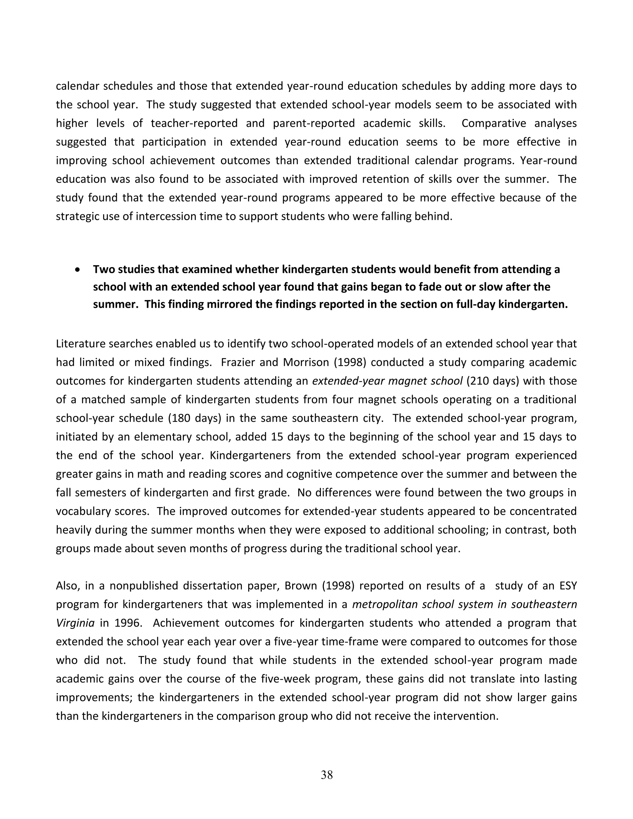 38
calendar schedules and those that extended year-round education schedules by adding more days to
the school year. The study suggested that extended school-year models seem to be associated with
higher levels of teacher-reported and parent-reported academic skills. Comparative analyses
suggested that participation in extended year-round education seems to be more effective in
improving school achievement outcomes than extended traditional calendar programs. Year-round
education was also found to be associated with improved retention of skills over the summer. The
study found that the extended year-round programs appeared to be more effective because of the
strategic use of intercession time to support students who were falling behind.
 Two studies that examined whether kindergarten students would benefit from attending a
school with an extended school year found that gains began to fade out or slow after the
summer. This finding mirrored the findings reported in the section on full-day kindergarten.
Literature searches enabled us to identify two school-operated models of an extended school year that
had limited or mixed findings. Frazier and Morrison (1998) conducted a study comparing academic
outcomes for kindergarten students attending an extended-year magnet school (210 days) with those
of a matched sample of kindergarten students from four magnet schools operating on a traditional
school-year schedule (180 days) in the same southeastern city. The extended school-year program,
initiated by an elementary school, added 15 days to the beginning of the school year and 15 days to
the end of the school year. Kindergarteners from the extended school-year program experienced
greater gains in math and reading scores and cognitive competence over the summer and between the
fall semesters of kindergarten and first grade. No differences were found between the two groups in
vocabulary scores. The improved outcomes for extended-year students appeared to be concentrated
heavily during the summer months when they were exposed to additional schooling; in contrast, both
groups made about seven months of progress during the traditional school year.
Also, in a nonpublished dissertation paper, Brown (1998) reported on results of a study of an ESY
program for kindergarteners that was implemented in a metropolitan school system in southeastern
Virginia in 1996. Achievement outcomes for kindergarten students who attended a program that
extended the school year each year over a five-year time-frame were compared to outcomes for those
who did not. The study found that while students in the extended school-year program made
academic gains over the course of the five-week program, these gains did not translate into lasting
improvements; the kindergarteners in the extended school-year program did not show larger gains
than the kindergarteners in the comparison group who did not receive the intervention.
 