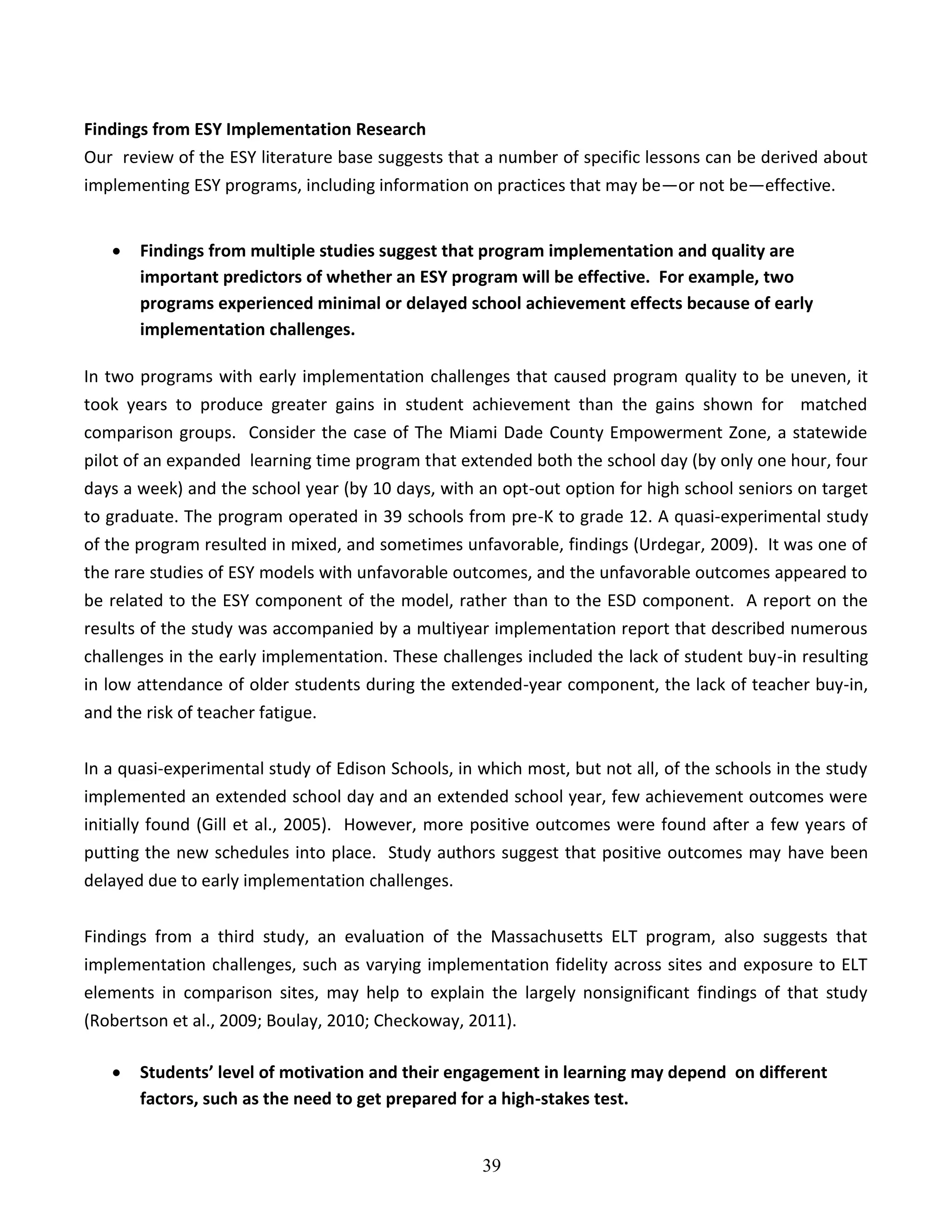 39
Findings from ESY Implementation Research
Our review of the ESY literature base suggests that a number of specific lessons can be derived about
implementing ESY programs, including information on practices that may be—or not be—effective.
 Findings from multiple studies suggest that program implementation and quality are
important predictors of whether an ESY program will be effective. For example, two
programs experienced minimal or delayed school achievement effects because of early
implementation challenges.
In two programs with early implementation challenges that caused program quality to be uneven, it
took years to produce greater gains in student achievement than the gains shown for matched
comparison groups. Consider the case of The Miami Dade County Empowerment Zone, a statewide
pilot of an expanded learning time program that extended both the school day (by only one hour, four
days a week) and the school year (by 10 days, with an opt-out option for high school seniors on target
to graduate. The program operated in 39 schools from pre-K to grade 12. A quasi-experimental study
of the program resulted in mixed, and sometimes unfavorable, findings (Urdegar, 2009). It was one of
the rare studies of ESY models with unfavorable outcomes, and the unfavorable outcomes appeared to
be related to the ESY component of the model, rather than to the ESD component. A report on the
results of the study was accompanied by a multiyear implementation report that described numerous
challenges in the early implementation. These challenges included the lack of student buy-in resulting
in low attendance of older students during the extended-year component, the lack of teacher buy-in,
and the risk of teacher fatigue.
In a quasi-experimental study of Edison Schools, in which most, but not all, of the schools in the study
implemented an extended school day and an extended school year, few achievement outcomes were
initially found (Gill et al., 2005). However, more positive outcomes were found after a few years of
putting the new schedules into place. Study authors suggest that positive outcomes may have been
delayed due to early implementation challenges.
Findings from a third study, an evaluation of the Massachusetts ELT program, also suggests that
implementation challenges, such as varying implementation fidelity across sites and exposure to ELT
elements in comparison sites, may help to explain the largely nonsignificant findings of that study
(Robertson et al., 2009; Boulay, 2010; Checkoway, 2011).
 Students’ level of motivation and their engagement in learning may depend on different
factors, such as the need to get prepared for a high-stakes test.
 