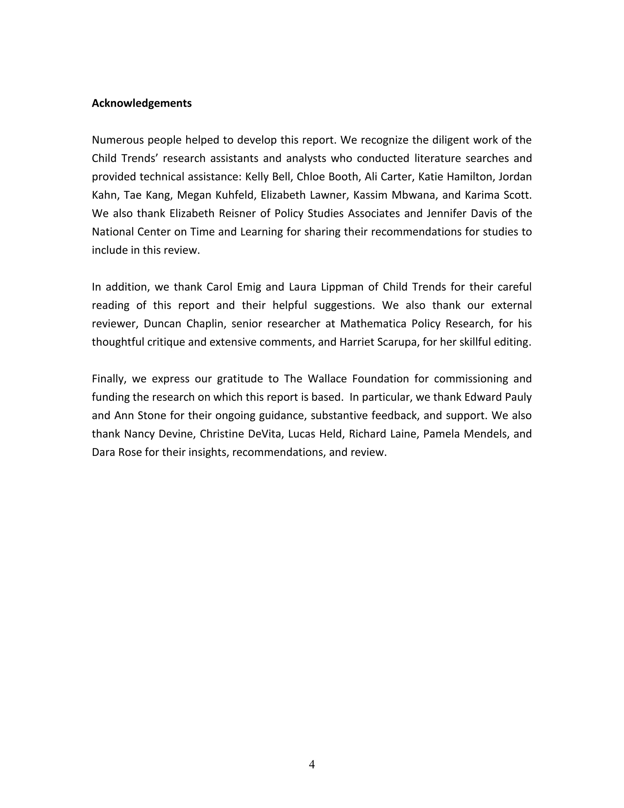 4
Acknowledgements
Numerous people helped to develop this report. We recognize the diligent work of the
Child Trends’ research assistants and analysts who conducted literature searches and
provided technical assistance: Kelly Bell, Chloe Booth, Ali Carter, Katie Hamilton, Jordan
Kahn, Tae Kang, Megan Kuhfeld, Elizabeth Lawner, Kassim Mbwana, and Karima Scott.
We also thank Elizabeth Reisner of Policy Studies Associates and Jennifer Davis of the
National Center on Time and Learning for sharing their recommendations for studies to
include in this review.
In addition, we thank Carol Emig and Laura Lippman of Child Trends for their careful
reading of this report and their helpful suggestions. We also thank our external
reviewer, Duncan Chaplin, senior researcher at Mathematica Policy Research, for his
thoughtful critique and extensive comments, and Harriet Scarupa, for her skillful editing.
Finally, we express our gratitude to The Wallace Foundation for commissioning and
funding the research on which this report is based. In particular, we thank Edward Pauly
and Ann Stone for their ongoing guidance, substantive feedback, and support. We also
thank Nancy Devine, Christine DeVita, Lucas Held, Richard Laine, Pamela Mendels, and
Dara Rose for their insights, recommendations, and review.
 