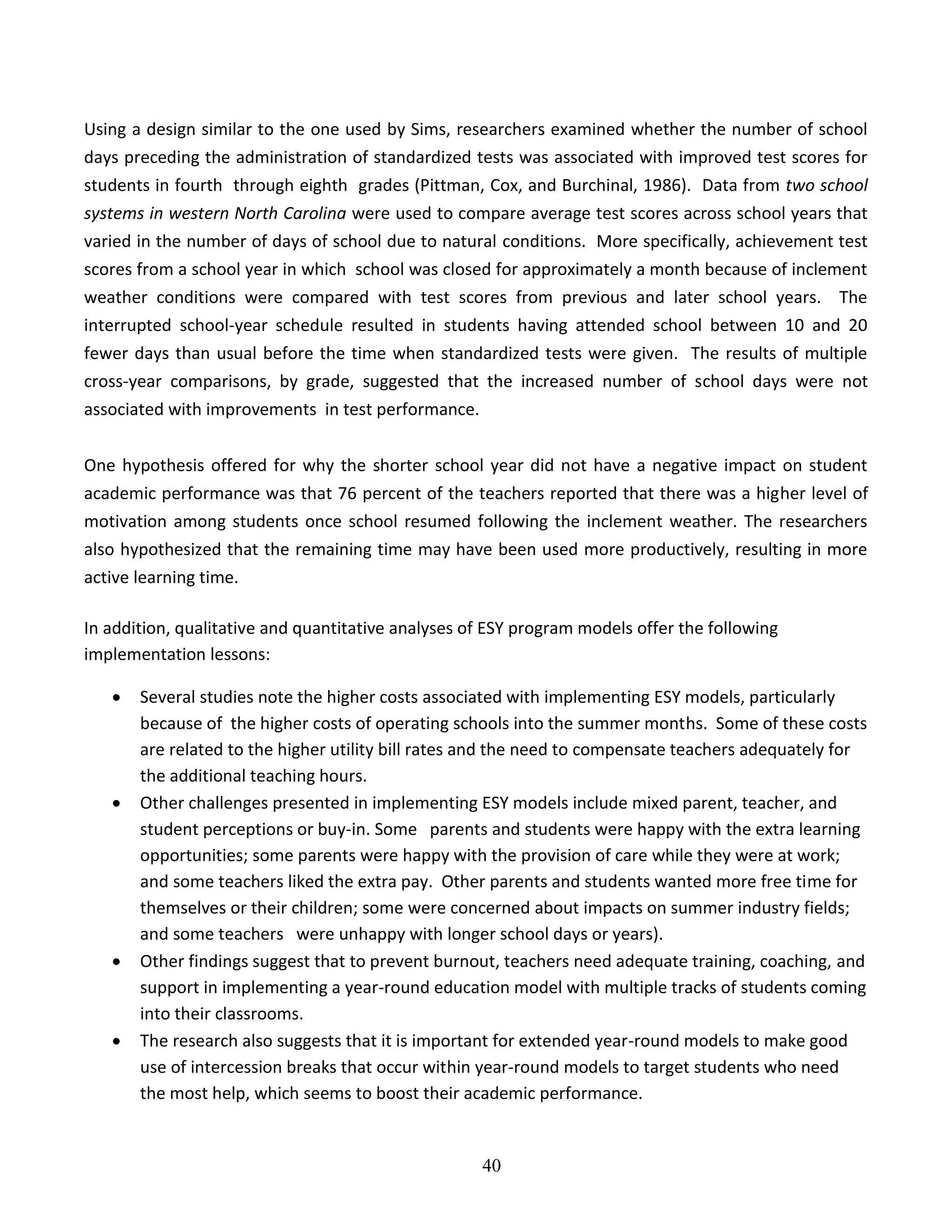 40
Using a design similar to the one used by Sims, researchers examined whether the number of school
days preceding the administration of standardized tests was associated with improved test scores for
students in fourth through eighth grades (Pittman, Cox, and Burchinal, 1986). Data from two school
systems in western North Carolina were used to compare average test scores across school years that
varied in the number of days of school due to natural conditions. More specifically, achievement test
scores from a school year in which school was closed for approximately a month because of inclement
weather conditions were compared with test scores from previous and later school years. The
interrupted school-year schedule resulted in students having attended school between 10 and 20
fewer days than usual before the time when standardized tests were given. The results of multiple
cross-year comparisons, by grade, suggested that the increased number of school days were not
associated with improvements in test performance.
One hypothesis offered for why the shorter school year did not have a negative impact on student
academic performance was that 76 percent of the teachers reported that there was a higher level of
motivation among students once school resumed following the inclement weather. The researchers
also hypothesized that the remaining time may have been used more productively, resulting in more
active learning time.
In addition, qualitative and quantitative analyses of ESY program models offer the following
implementation lessons:
 Several studies note the higher costs associated with implementing ESY models, particularly
because of the higher costs of operating schools into the summer months. Some of these costs
are related to the higher utility bill rates and the need to compensate teachers adequately for
the additional teaching hours.
 Other challenges presented in implementing ESY models include mixed parent, teacher, and
student perceptions or buy-in. Some parents and students were happy with the extra learning
opportunities; some parents were happy with the provision of care while they were at work;
and some teachers liked the extra pay. Other parents and students wanted more free time for
themselves or their children; some were concerned about impacts on summer industry fields;
and some teachers were unhappy with longer school days or years).
 Other findings suggest that to prevent burnout, teachers need adequate training, coaching, and
support in implementing a year-round education model with multiple tracks of students coming
into their classrooms.
 The research also suggests that it is important for extended year-round models to make good
use of intercession breaks that occur within year-round models to target students who need
the most help, which seems to boost their academic performance.
 