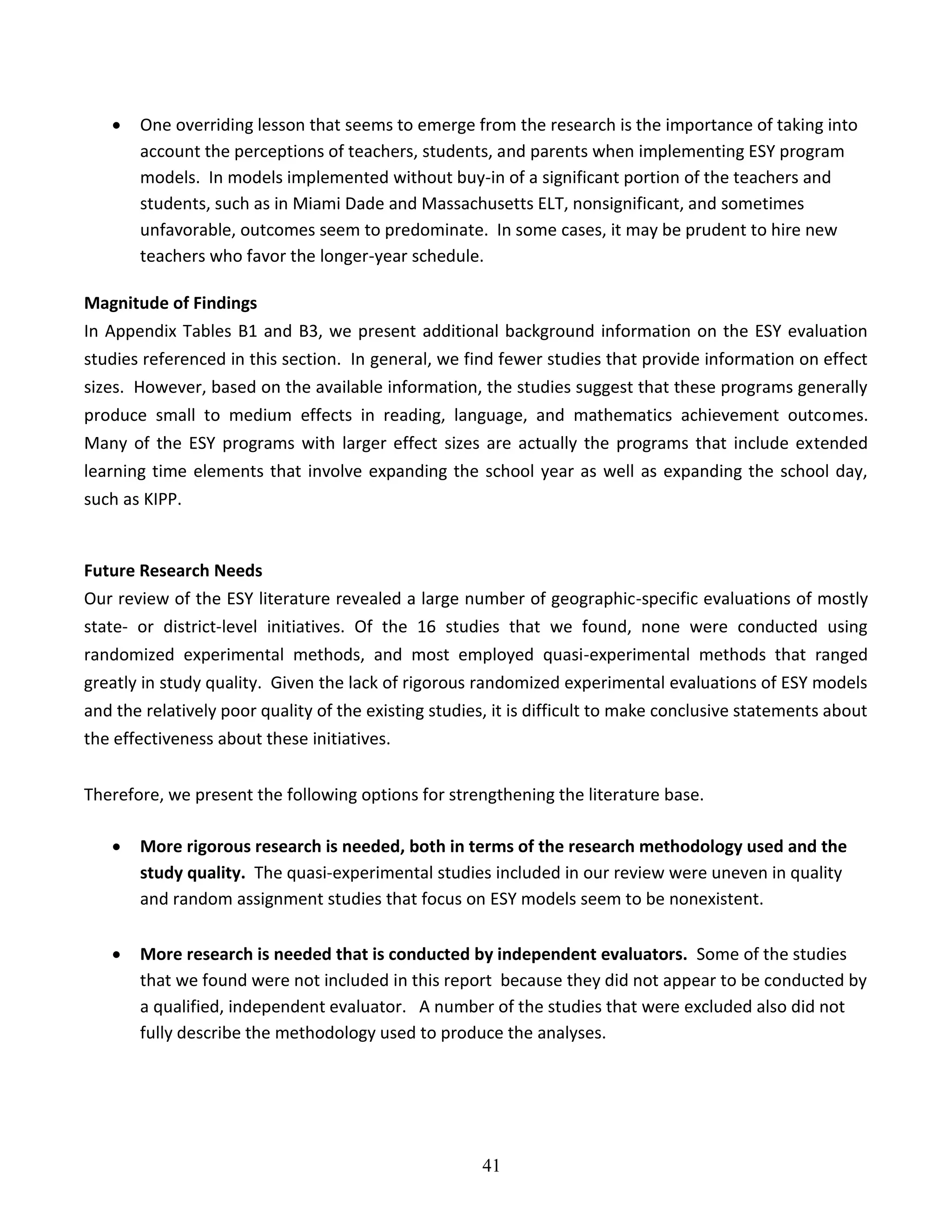 41
 One overriding lesson that seems to emerge from the research is the importance of taking into
account the perceptions of teachers, students, and parents when implementing ESY program
models. In models implemented without buy-in of a significant portion of the teachers and
students, such as in Miami Dade and Massachusetts ELT, nonsignificant, and sometimes
unfavorable, outcomes seem to predominate. In some cases, it may be prudent to hire new
teachers who favor the longer-year schedule.
Magnitude of Findings
In Appendix Tables B1 and B3, we present additional background information on the ESY evaluation
studies referenced in this section. In general, we find fewer studies that provide information on effect
sizes. However, based on the available information, the studies suggest that these programs generally
produce small to medium effects in reading, language, and mathematics achievement outcomes.
Many of the ESY programs with larger effect sizes are actually the programs that include extended
learning time elements that involve expanding the school year as well as expanding the school day,
such as KIPP.
Future Research Needs
Our review of the ESY literature revealed a large number of geographic-specific evaluations of mostly
state- or district-level initiatives. Of the 16 studies that we found, none were conducted using
randomized experimental methods, and most employed quasi-experimental methods that ranged
greatly in study quality. Given the lack of rigorous randomized experimental evaluations of ESY models
and the relatively poor quality of the existing studies, it is difficult to make conclusive statements about
the effectiveness about these initiatives.
Therefore, we present the following options for strengthening the literature base.
 More rigorous research is needed, both in terms of the research methodology used and the
study quality. The quasi-experimental studies included in our review were uneven in quality
and random assignment studies that focus on ESY models seem to be nonexistent.
 More research is needed that is conducted by independent evaluators. Some of the studies
that we found were not included in this report because they did not appear to be conducted by
a qualified, independent evaluator. A number of the studies that were excluded also did not
fully describe the methodology used to produce the analyses.
 