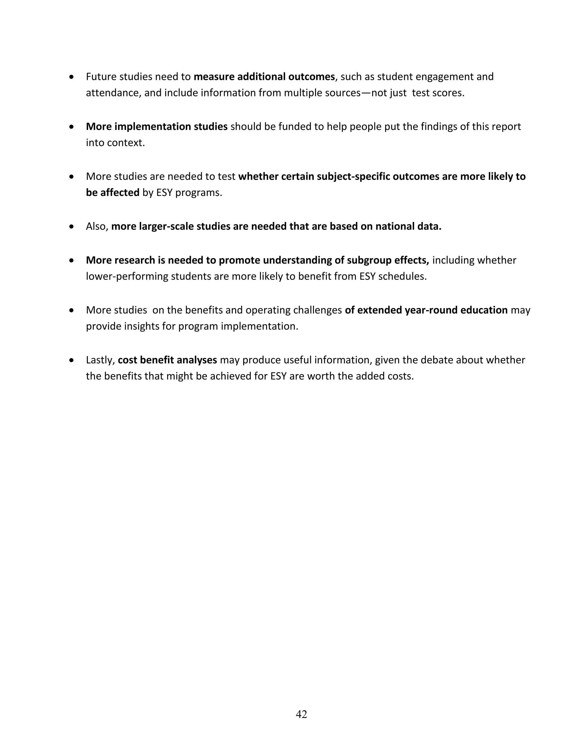 42
 Future studies need to measure additional outcomes, such as student engagement and
attendance, and include information from multiple sources—not just test scores.
 More implementation studies should be funded to help people put the findings of this report
into context.
 More studies are needed to test whether certain subject-specific outcomes are more likely to
be affected by ESY programs.
 Also, more larger-scale studies are needed that are based on national data.
 More research is needed to promote understanding of subgroup effects, including whether
lower-performing students are more likely to benefit from ESY schedules.
 More studies on the benefits and operating challenges of extended year-round education may
provide insights for program implementation.
 Lastly, cost benefit analyses may produce useful information, given the debate about whether
the benefits that might be achieved for ESY are worth the added costs.
 