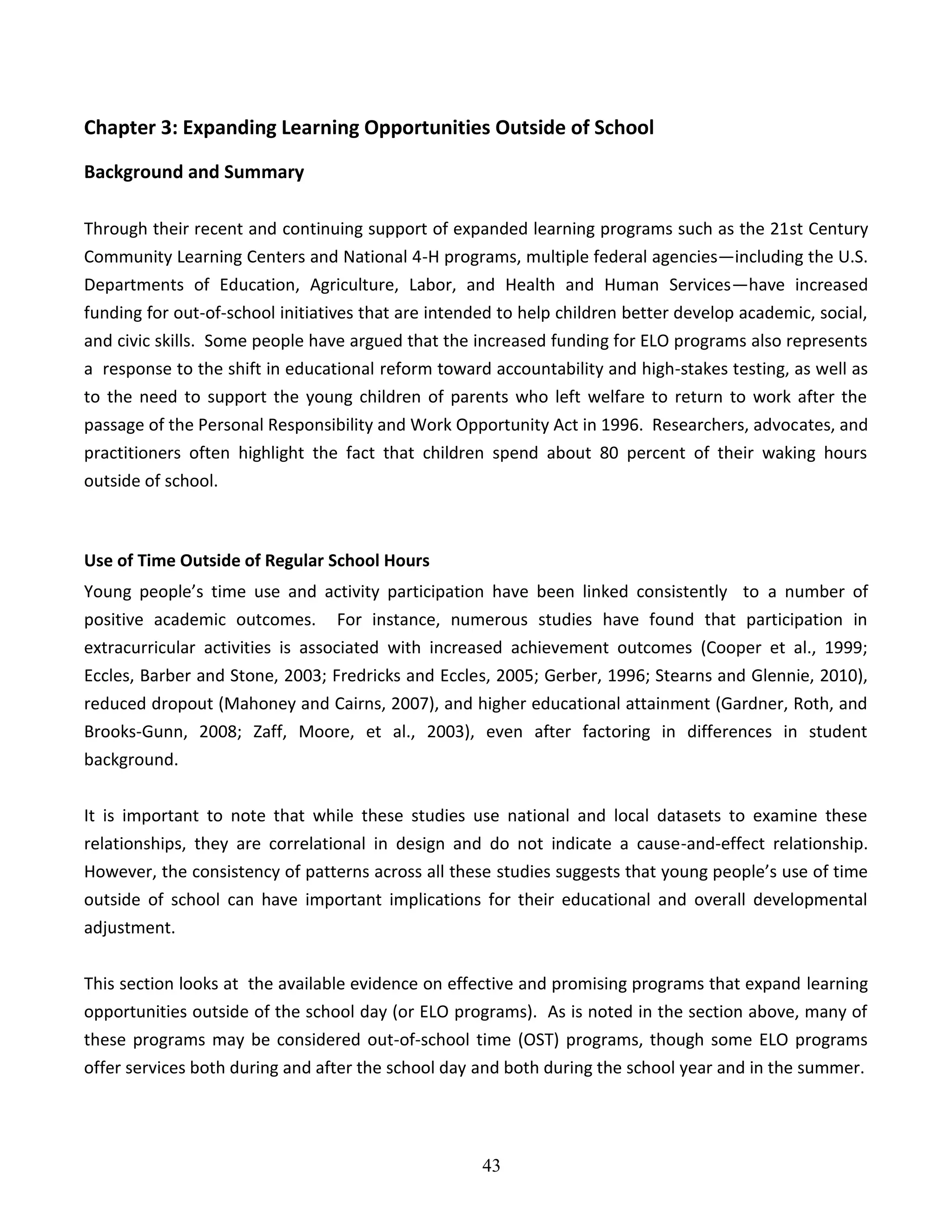 43
Chapter 3: Expanding Learning Opportunities Outside of School
Background and Summary
Through their recent and continuing support of expanded learning programs such as the 21st Century
Community Learning Centers and National 4-H programs, multiple federal agencies—including the U.S.
Departments of Education, Agriculture, Labor, and Health and Human Services—have increased
funding for out-of-school initiatives that are intended to help children better develop academic, social,
and civic skills. Some people have argued that the increased funding for ELO programs also represents
a response to the shift in educational reform toward accountability and high-stakes testing, as well as
to the need to support the young children of parents who left welfare to return to work after the
passage of the Personal Responsibility and Work Opportunity Act in 1996. Researchers, advocates, and
practitioners often highlight the fact that children spend about 80 percent of their waking hours
outside of school.
Use of Time Outside of Regular School Hours
Young people’s time use and activity participation have been linked consistently to a number of
positive academic outcomes. For instance, numerous studies have found that participation in
extracurricular activities is associated with increased achievement outcomes (Cooper et al., 1999;
Eccles, Barber and Stone, 2003; Fredricks and Eccles, 2005; Gerber, 1996; Stearns and Glennie, 2010),
reduced dropout (Mahoney and Cairns, 2007), and higher educational attainment (Gardner, Roth, and
Brooks-Gunn, 2008; Zaff, Moore, et al., 2003), even after factoring in differences in student
background.
It is important to note that while these studies use national and local datasets to examine these
relationships, they are correlational in design and do not indicate a cause-and-effect relationship.
However, the consistency of patterns across all these studies suggests that young people’s use of time
outside of school can have important implications for their educational and overall developmental
adjustment.
This section looks at the available evidence on effective and promising programs that expand learning
opportunities outside of the school day (or ELO programs). As is noted in the section above, many of
these programs may be considered out-of-school time (OST) programs, though some ELO programs
offer services both during and after the school day and both during the school year and in the summer.
 