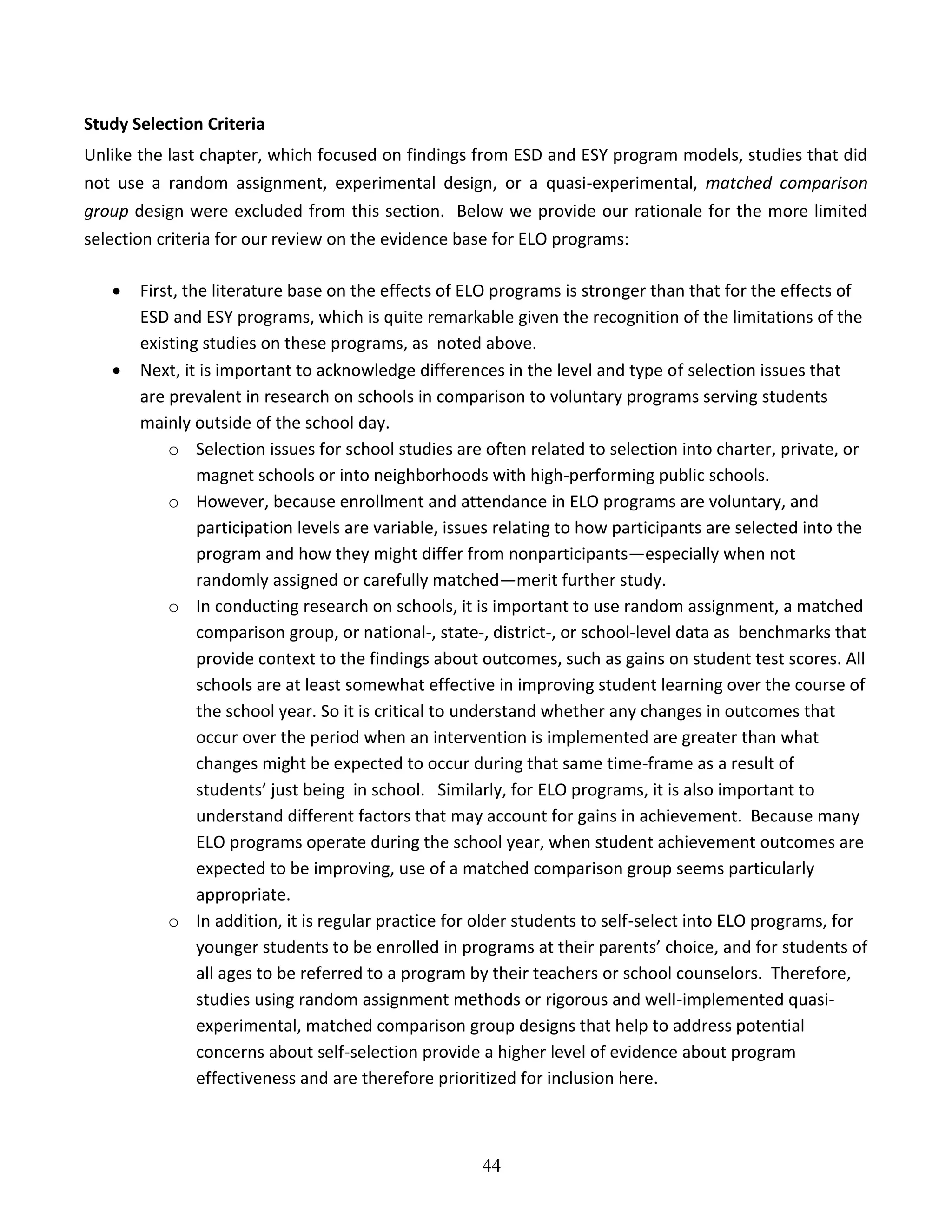 44
Study Selection Criteria
Unlike the last chapter, which focused on findings from ESD and ESY program models, studies that did
not use a random assignment, experimental design, or a quasi-experimental, matched comparison
group design were excluded from this section. Below we provide our rationale for the more limited
selection criteria for our review on the evidence base for ELO programs:
 First, the literature base on the effects of ELO programs is stronger than that for the effects of
ESD and ESY programs, which is quite remarkable given the recognition of the limitations of the
existing studies on these programs, as noted above.
 Next, it is important to acknowledge differences in the level and type of selection issues that
are prevalent in research on schools in comparison to voluntary programs serving students
mainly outside of the school day.
o Selection issues for school studies are often related to selection into charter, private, or
magnet schools or into neighborhoods with high-performing public schools.
o However, because enrollment and attendance in ELO programs are voluntary, and
participation levels are variable, issues relating to how participants are selected into the
program and how they might differ from nonparticipants—especially when not
randomly assigned or carefully matched—merit further study.
o In conducting research on schools, it is important to use random assignment, a matched
comparison group, or national-, state-, district-, or school-level data as benchmarks that
provide context to the findings about outcomes, such as gains on student test scores. All
schools are at least somewhat effective in improving student learning over the course of
the school year. So it is critical to understand whether any changes in outcomes that
occur over the period when an intervention is implemented are greater than what
changes might be expected to occur during that same time-frame as a result of
students’ just being in school. Similarly, for ELO programs, it is also important to
understand different factors that may account for gains in achievement. Because many
ELO programs operate during the school year, when student achievement outcomes are
expected to be improving, use of a matched comparison group seems particularly
appropriate.
o In addition, it is regular practice for older students to self-select into ELO programs, for
younger students to be enrolled in programs at their parents’ choice, and for students of
all ages to be referred to a program by their teachers or school counselors. Therefore,
studies using random assignment methods or rigorous and well-implemented quasi-
experimental, matched comparison group designs that help to address potential
concerns about self-selection provide a higher level of evidence about program
effectiveness and are therefore prioritized for inclusion here.
 