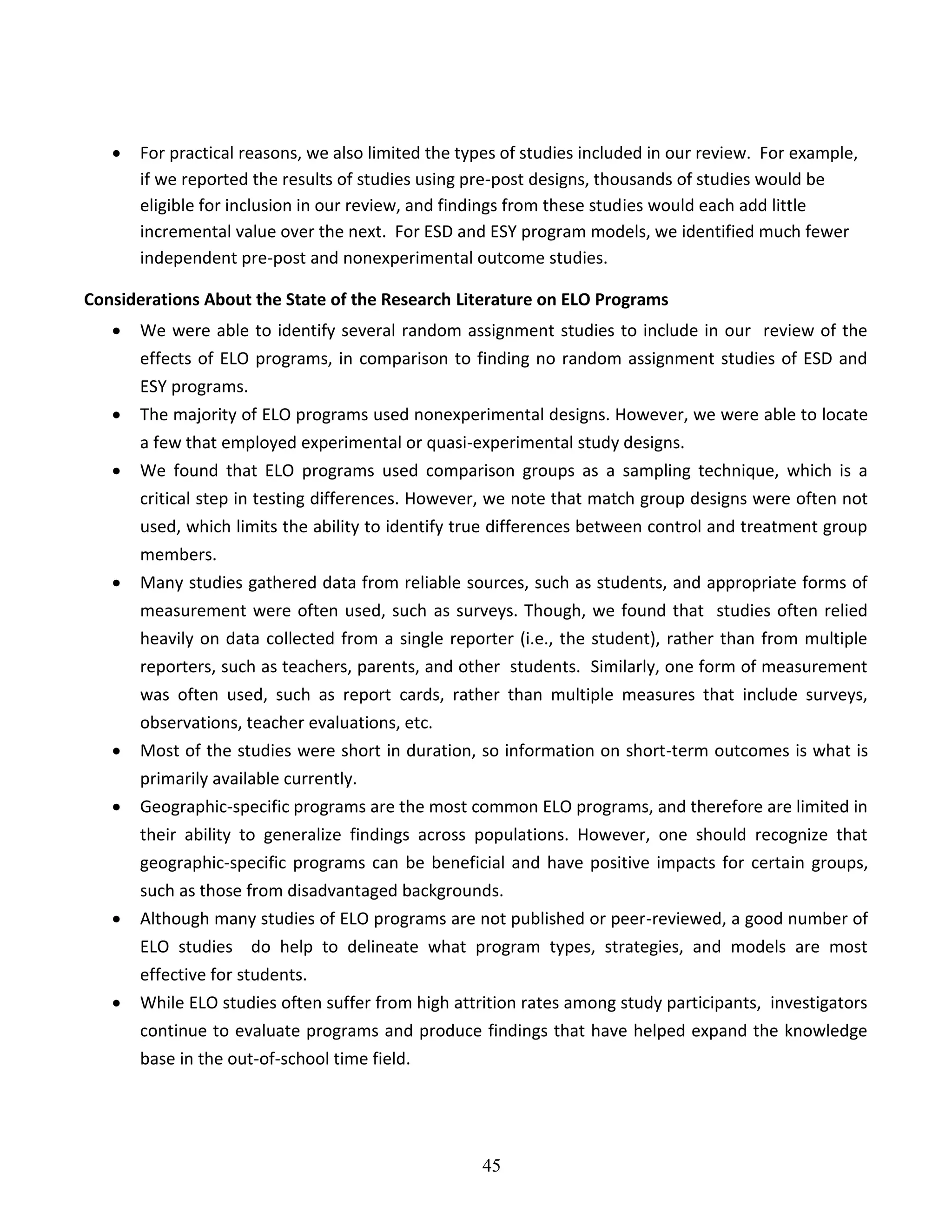 45
 For practical reasons, we also limited the types of studies included in our review. For example,
if we reported the results of studies using pre-post designs, thousands of studies would be
eligible for inclusion in our review, and findings from these studies would each add little
incremental value over the next. For ESD and ESY program models, we identified much fewer
independent pre-post and nonexperimental outcome studies.
Considerations About the State of the Research Literature on ELO Programs
 We were able to identify several random assignment studies to include in our review of the
effects of ELO programs, in comparison to finding no random assignment studies of ESD and
ESY programs.
 The majority of ELO programs used nonexperimental designs. However, we were able to locate
a few that employed experimental or quasi-experimental study designs.
 We found that ELO programs used comparison groups as a sampling technique, which is a
critical step in testing differences. However, we note that match group designs were often not
used, which limits the ability to identify true differences between control and treatment group
members.
 Many studies gathered data from reliable sources, such as students, and appropriate forms of
measurement were often used, such as surveys. Though, we found that studies often relied
heavily on data collected from a single reporter (i.e., the student), rather than from multiple
reporters, such as teachers, parents, and other students. Similarly, one form of measurement
was often used, such as report cards, rather than multiple measures that include surveys,
observations, teacher evaluations, etc.
 Most of the studies were short in duration, so information on short-term outcomes is what is
primarily available currently.
 Geographic-specific programs are the most common ELO programs, and therefore are limited in
their ability to generalize findings across populations. However, one should recognize that
geographic-specific programs can be beneficial and have positive impacts for certain groups,
such as those from disadvantaged backgrounds.
 Although many studies of ELO programs are not published or peer-reviewed, a good number of
ELO studies do help to delineate what program types, strategies, and models are most
effective for students.
 While ELO studies often suffer from high attrition rates among study participants, investigators
continue to evaluate programs and produce findings that have helped expand the knowledge
base in the out-of-school time field.
 