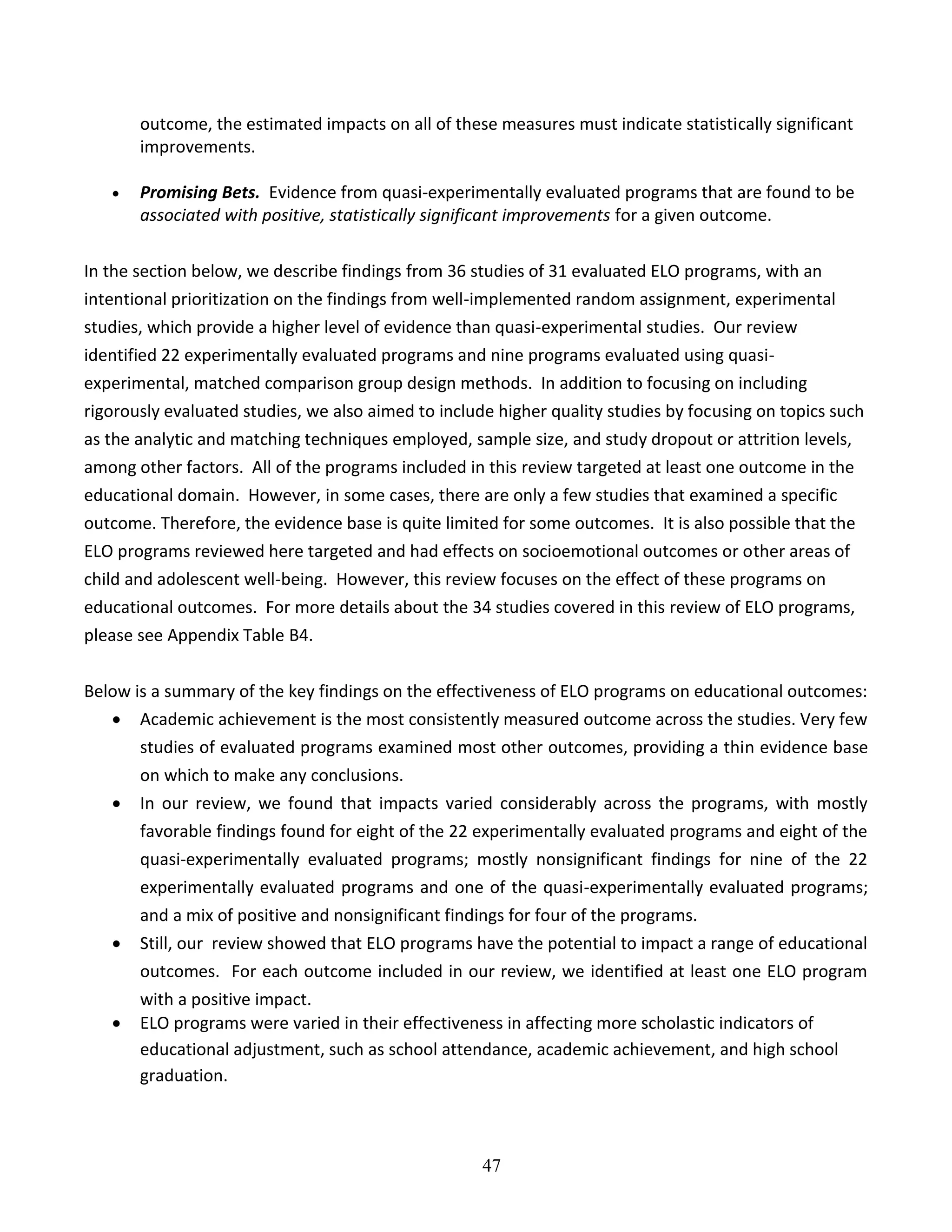 47
outcome, the estimated impacts on all of these measures must indicate statistically significant
improvements.
 Promising Bets. Evidence from quasi-experimentally evaluated programs that are found to be
associated with positive, statistically significant improvements for a given outcome.
In the section below, we describe findings from 36 studies of 31 evaluated ELO programs, with an
intentional prioritization on the findings from well-implemented random assignment, experimental
studies, which provide a higher level of evidence than quasi-experimental studies. Our review
identified 22 experimentally evaluated programs and nine programs evaluated using quasi-
experimental, matched comparison group design methods. In addition to focusing on including
rigorously evaluated studies, we also aimed to include higher quality studies by focusing on topics such
as the analytic and matching techniques employed, sample size, and study dropout or attrition levels,
among other factors. All of the programs included in this review targeted at least one outcome in the
educational domain. However, in some cases, there are only a few studies that examined a specific
outcome. Therefore, the evidence base is quite limited for some outcomes. It is also possible that the
ELO programs reviewed here targeted and had effects on socioemotional outcomes or other areas of
child and adolescent well-being. However, this review focuses on the effect of these programs on
educational outcomes. For more details about the 34 studies covered in this review of ELO programs,
please see Appendix Table B4.
Below is a summary of the key findings on the effectiveness of ELO programs on educational outcomes:
 Academic achievement is the most consistently measured outcome across the studies. Very few
studies of evaluated programs examined most other outcomes, providing a thin evidence base
on which to make any conclusions.
 In our review, we found that impacts varied considerably across the programs, with mostly
favorable findings found for eight of the 22 experimentally evaluated programs and eight of the
quasi-experimentally evaluated programs; mostly nonsignificant findings for nine of the 22
experimentally evaluated programs and one of the quasi-experimentally evaluated programs;
and a mix of positive and nonsignificant findings for four of the programs.
 Still, our review showed that ELO programs have the potential to impact a range of educational
outcomes. For each outcome included in our review, we identified at least one ELO program
with a positive impact.
 ELO programs were varied in their effectiveness in affecting more scholastic indicators of
educational adjustment, such as school attendance, academic achievement, and high school
graduation.
 