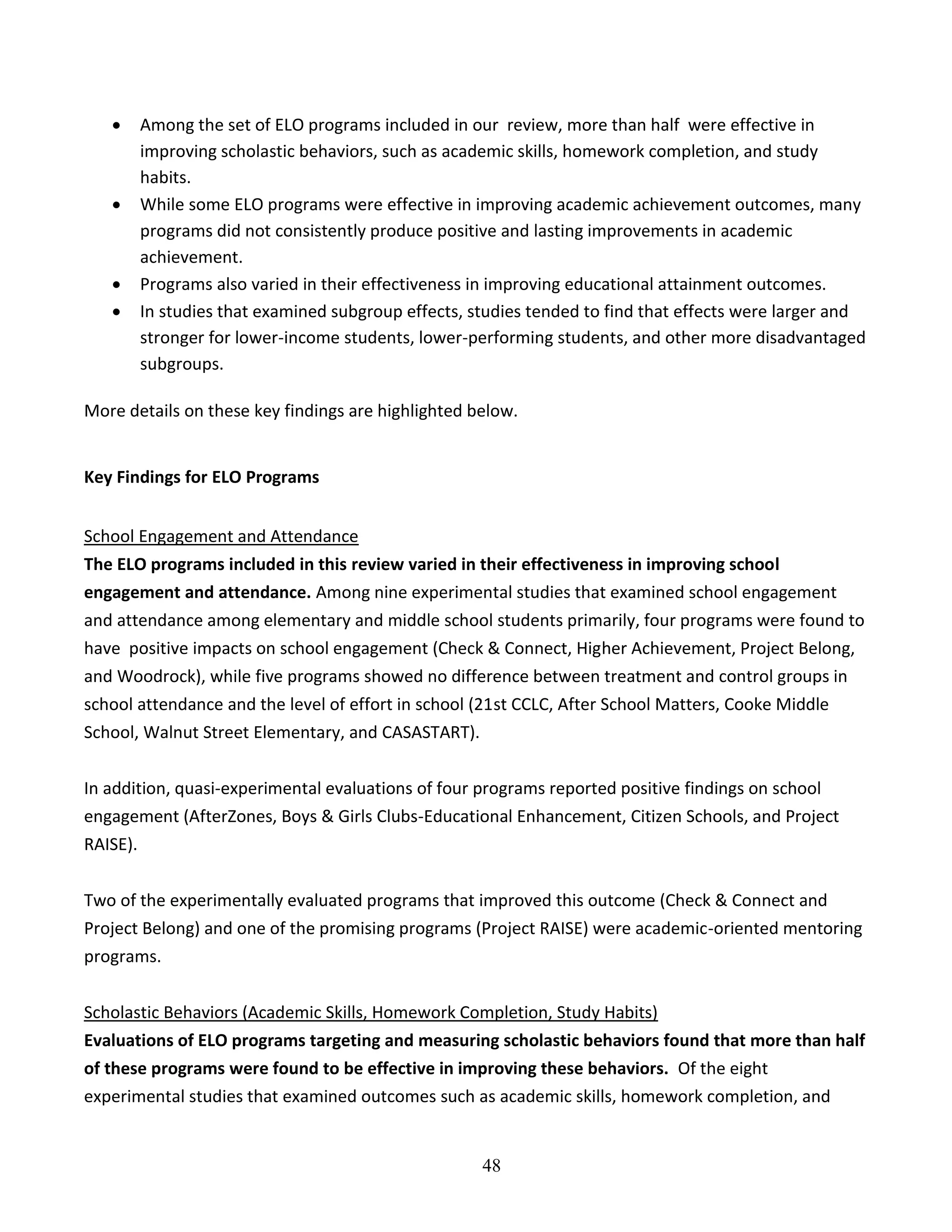 48
 Among the set of ELO programs included in our review, more than half were effective in
improving scholastic behaviors, such as academic skills, homework completion, and study
habits.
 While some ELO programs were effective in improving academic achievement outcomes, many
programs did not consistently produce positive and lasting improvements in academic
achievement.
 Programs also varied in their effectiveness in improving educational attainment outcomes.
 In studies that examined subgroup effects, studies tended to find that effects were larger and
stronger for lower-income students, lower-performing students, and other more disadvantaged
subgroups.
More details on these key findings are highlighted below.
Key Findings for ELO Programs
School Engagement and Attendance
The ELO programs included in this review varied in their effectiveness in improving school
engagement and attendance. Among nine experimental studies that examined school engagement
and attendance among elementary and middle school students primarily, four programs were found to
have positive impacts on school engagement (Check & Connect, Higher Achievement, Project Belong,
and Woodrock), while five programs showed no difference between treatment and control groups in
school attendance and the level of effort in school (21st CCLC, After School Matters, Cooke Middle
School, Walnut Street Elementary, and CASASTART).
In addition, quasi-experimental evaluations of four programs reported positive findings on school
engagement (AfterZones, Boys & Girls Clubs-Educational Enhancement, Citizen Schools, and Project
RAISE).
Two of the experimentally evaluated programs that improved this outcome (Check & Connect and
Project Belong) and one of the promising programs (Project RAISE) were academic-oriented mentoring
programs.
Scholastic Behaviors (Academic Skills, Homework Completion, Study Habits)
Evaluations of ELO programs targeting and measuring scholastic behaviors found that more than half
of these programs were found to be effective in improving these behaviors. Of the eight
experimental studies that examined outcomes such as academic skills, homework completion, and
 