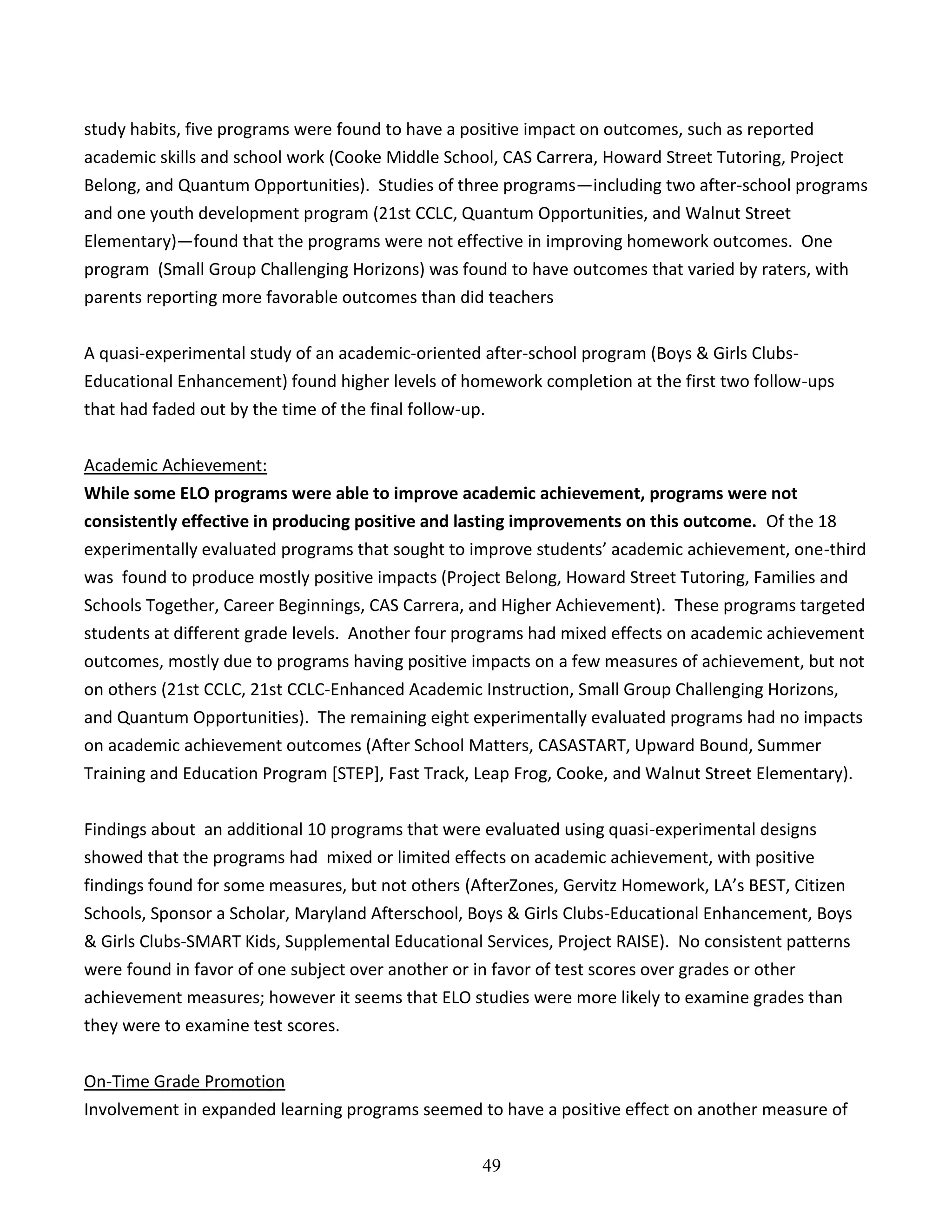 49
study habits, five programs were found to have a positive impact on outcomes, such as reported
academic skills and school work (Cooke Middle School, CAS Carrera, Howard Street Tutoring, Project
Belong, and Quantum Opportunities). Studies of three programs—including two after-school programs
and one youth development program (21st CCLC, Quantum Opportunities, and Walnut Street
Elementary)—found that the programs were not effective in improving homework outcomes. One
program (Small Group Challenging Horizons) was found to have outcomes that varied by raters, with
parents reporting more favorable outcomes than did teachers
A quasi-experimental study of an academic-oriented after-school program (Boys & Girls Clubs-
Educational Enhancement) found higher levels of homework completion at the first two follow-ups
that had faded out by the time of the final follow-up.
Academic Achievement:
While some ELO programs were able to improve academic achievement, programs were not
consistently effective in producing positive and lasting improvements on this outcome. Of the 18
experimentally evaluated programs that sought to improve students’ academic achievement, one-third
was found to produce mostly positive impacts (Project Belong, Howard Street Tutoring, Families and
Schools Together, Career Beginnings, CAS Carrera, and Higher Achievement). These programs targeted
students at different grade levels. Another four programs had mixed effects on academic achievement
outcomes, mostly due to programs having positive impacts on a few measures of achievement, but not
on others (21st CCLC, 21st CCLC-Enhanced Academic Instruction, Small Group Challenging Horizons,
and Quantum Opportunities). The remaining eight experimentally evaluated programs had no impacts
on academic achievement outcomes (After School Matters, CASASTART, Upward Bound, Summer
Training and Education Program [STEP], Fast Track, Leap Frog, Cooke, and Walnut Street Elementary).
Findings about an additional 10 programs that were evaluated using quasi-experimental designs
showed that the programs had mixed or limited effects on academic achievement, with positive
findings found for some measures, but not others (AfterZones, Gervitz Homework, LA’s BEST, Citizen
Schools, Sponsor a Scholar, Maryland Afterschool, Boys & Girls Clubs-Educational Enhancement, Boys
& Girls Clubs-SMART Kids, Supplemental Educational Services, Project RAISE). No consistent patterns
were found in favor of one subject over another or in favor of test scores over grades or other
achievement measures; however it seems that ELO studies were more likely to examine grades than
they were to examine test scores.
On-Time Grade Promotion
Involvement in expanded learning programs seemed to have a positive effect on another measure of
 