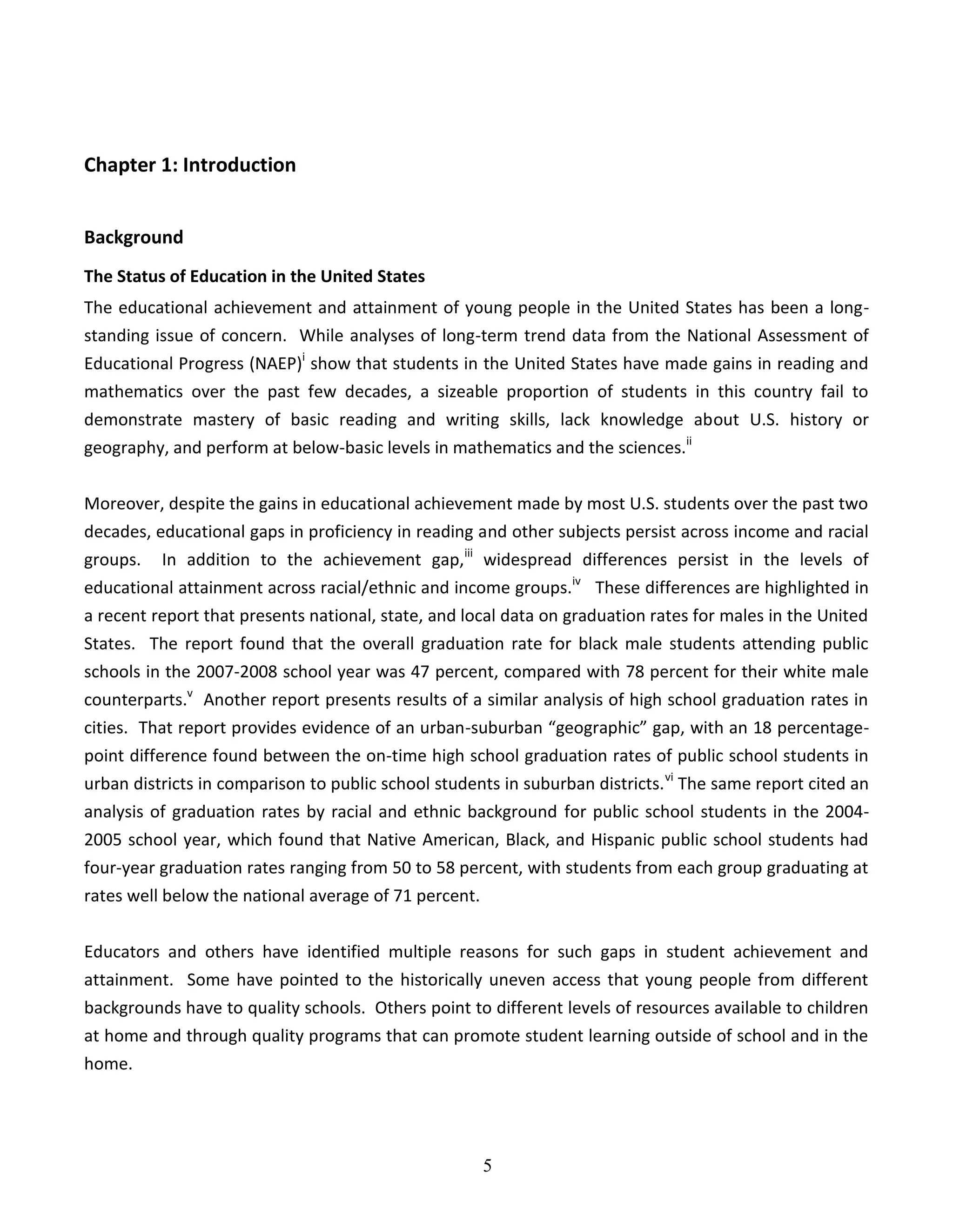 5
Chapter 1: Introduction
Background
The Status of Education in the United States
The educational achievement and attainment of young people in the United States has been a long-
standing issue of concern. While analyses of long-term trend data from the National Assessment of
Educational Progress (NAEP)i
show that students in the United States have made gains in reading and
mathematics over the past few decades, a sizeable proportion of students in this country fail to
demonstrate mastery of basic reading and writing skills, lack knowledge about U.S. history or
geography, and perform at below-basic levels in mathematics and the sciences.ii
Moreover, despite the gains in educational achievement made by most U.S. students over the past two
decades, educational gaps in proficiency in reading and other subjects persist across income and racial
groups. In addition to the achievement gap,iii
widespread differences persist in the levels of
educational attainment across racial/ethnic and income groups.iv
These differences are highlighted in
a recent report that presents national, state, and local data on graduation rates for males in the United
States. The report found that the overall graduation rate for black male students attending public
schools in the 2007-2008 school year was 47 percent, compared with 78 percent for their white male
counterparts.v
Another report presents results of a similar analysis of high school graduation rates in
cities. That report provides evidence of an urban-suburban “geographic” gap, with an 18 percentage-
point difference found between the on-time high school graduation rates of public school students in
urban districts in comparison to public school students in suburban districts.vi
The same report cited an
analysis of graduation rates by racial and ethnic background for public school students in the 2004-
2005 school year, which found that Native American, Black, and Hispanic public school students had
four-year graduation rates ranging from 50 to 58 percent, with students from each group graduating at
rates well below the national average of 71 percent.
Educators and others have identified multiple reasons for such gaps in student achievement and
attainment. Some have pointed to the historically uneven access that young people from different
backgrounds have to quality schools. Others point to different levels of resources available to children
at home and through quality programs that can promote student learning outside of school and in the
home.
 