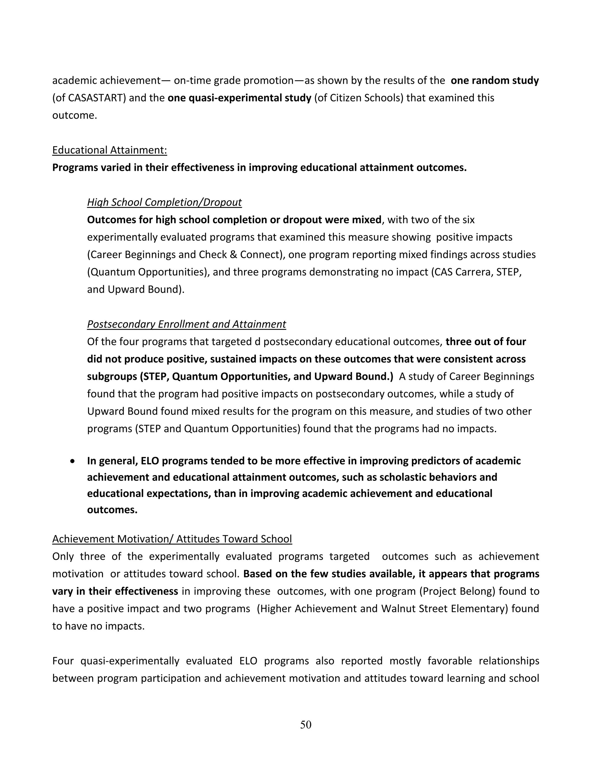 50
academic achievement— on-time grade promotion—as shown by the results of the one random study
(of CASASTART) and the one quasi-experimental study (of Citizen Schools) that examined this
outcome.
Educational Attainment:
Programs varied in their effectiveness in improving educational attainment outcomes.
High School Completion/Dropout
Outcomes for high school completion or dropout were mixed, with two of the six
experimentally evaluated programs that examined this measure showing positive impacts
(Career Beginnings and Check & Connect), one program reporting mixed findings across studies
(Quantum Opportunities), and three programs demonstrating no impact (CAS Carrera, STEP,
and Upward Bound).
Postsecondary Enrollment and Attainment
Of the four programs that targeted d postsecondary educational outcomes, three out of four
did not produce positive, sustained impacts on these outcomes that were consistent across
subgroups (STEP, Quantum Opportunities, and Upward Bound.) A study of Career Beginnings
found that the program had positive impacts on postsecondary outcomes, while a study of
Upward Bound found mixed results for the program on this measure, and studies of two other
programs (STEP and Quantum Opportunities) found that the programs had no impacts.
 In general, ELO programs tended to be more effective in improving predictors of academic
achievement and educational attainment outcomes, such as scholastic behaviors and
educational expectations, than in improving academic achievement and educational
outcomes.
Achievement Motivation/ Attitudes Toward School
Only three of the experimentally evaluated programs targeted outcomes such as achievement
motivation or attitudes toward school. Based on the few studies available, it appears that programs
vary in their effectiveness in improving these outcomes, with one program (Project Belong) found to
have a positive impact and two programs (Higher Achievement and Walnut Street Elementary) found
to have no impacts.
Four quasi-experimentally evaluated ELO programs also reported mostly favorable relationships
between program participation and achievement motivation and attitudes toward learning and school
 