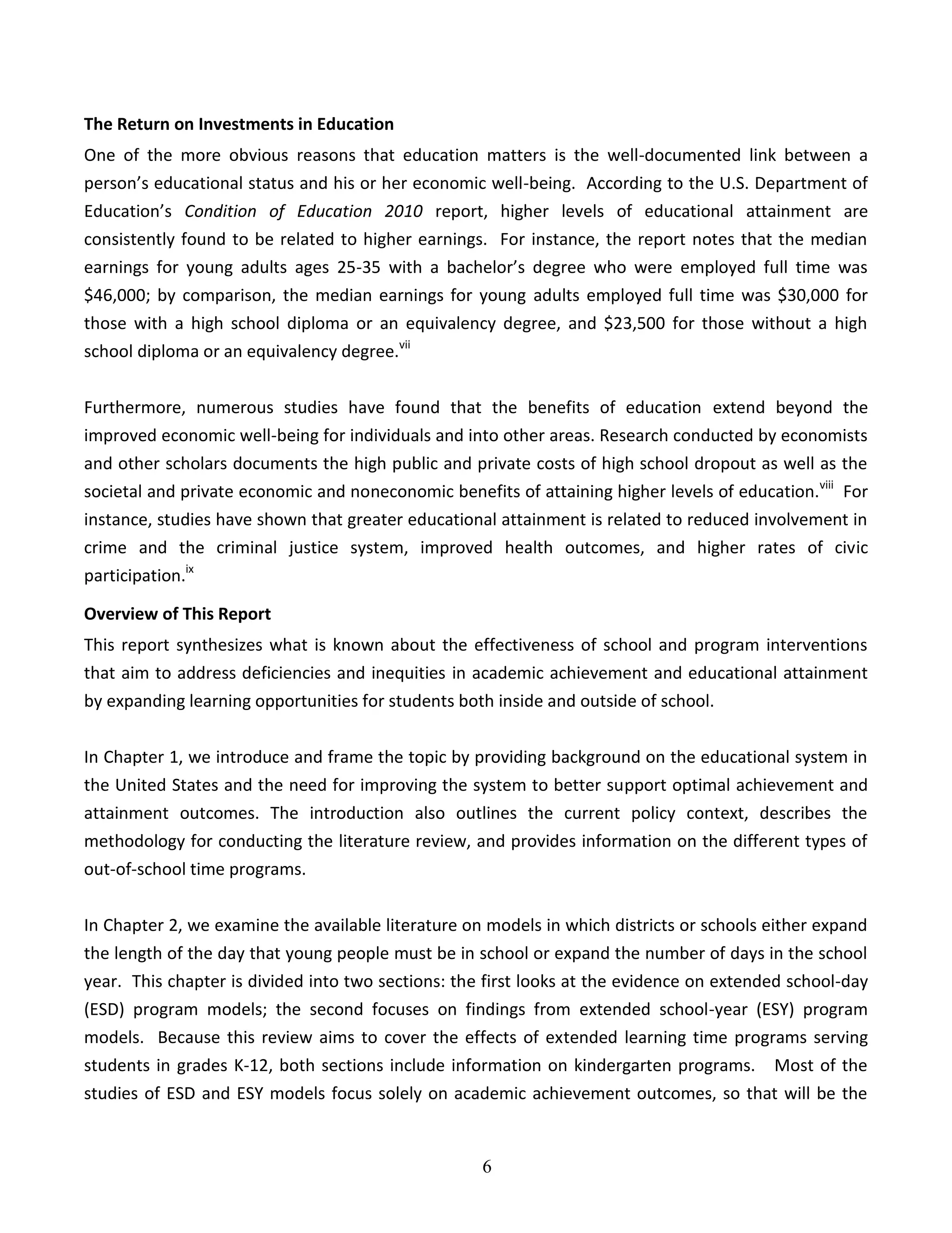6
The Return on Investments in Education
One of the more obvious reasons that education matters is the well-documented link between a
person’s educational status and his or her economic well-being. According to the U.S. Department of
Education’s Condition of Education 2010 report, higher levels of educational attainment are
consistently found to be related to higher earnings. For instance, the report notes that the median
earnings for young adults ages 25-35 with a bachelor’s degree who were employed full time was
$46,000; by comparison, the median earnings for young adults employed full time was $30,000 for
those with a high school diploma or an equivalency degree, and $23,500 for those without a high
school diploma or an equivalency degree.vii
Furthermore, numerous studies have found that the benefits of education extend beyond the
improved economic well-being for individuals and into other areas. Research conducted by economists
and other scholars documents the high public and private costs of high school dropout as well as the
societal and private economic and noneconomic benefits of attaining higher levels of education.viii
For
instance, studies have shown that greater educational attainment is related to reduced involvement in
crime and the criminal justice system, improved health outcomes, and higher rates of civic
participation.ix
Overview of This Report
This report synthesizes what is known about the effectiveness of school and program interventions
that aim to address deficiencies and inequities in academic achievement and educational attainment
by expanding learning opportunities for students both inside and outside of school.
In Chapter 1, we introduce and frame the topic by providing background on the educational system in
the United States and the need for improving the system to better support optimal achievement and
attainment outcomes. The introduction also outlines the current policy context, describes the
methodology for conducting the literature review, and provides information on the different types of
out-of-school time programs.
In Chapter 2, we examine the available literature on models in which districts or schools either expand
the length of the day that young people must be in school or expand the number of days in the school
year. This chapter is divided into two sections: the first looks at the evidence on extended school-day
(ESD) program models; the second focuses on findings from extended school-year (ESY) program
models. Because this review aims to cover the effects of extended learning time programs serving
students in grades K-12, both sections include information on kindergarten programs. Most of the
studies of ESD and ESY models focus solely on academic achievement outcomes, so that will be the
 