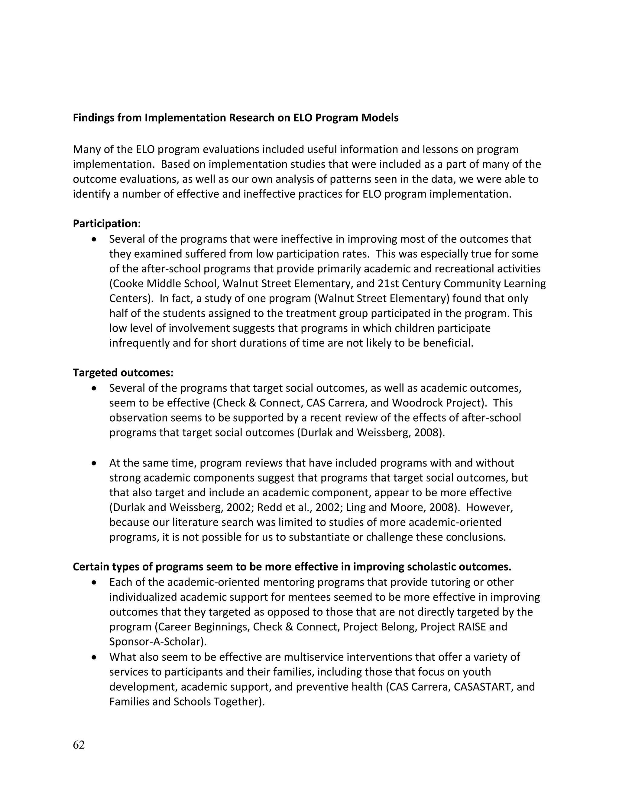 62
Findings from Implementation Research on ELO Program Models
Many of the ELO program evaluations included useful information and lessons on program
implementation. Based on implementation studies that were included as a part of many of the
outcome evaluations, as well as our own analysis of patterns seen in the data, we were able to
identify a number of effective and ineffective practices for ELO program implementation.
Participation:
 Several of the programs that were ineffective in improving most of the outcomes that
they examined suffered from low participation rates. This was especially true for some
of the after-school programs that provide primarily academic and recreational activities
(Cooke Middle School, Walnut Street Elementary, and 21st Century Community Learning
Centers). In fact, a study of one program (Walnut Street Elementary) found that only
half of the students assigned to the treatment group participated in the program. This
low level of involvement suggests that programs in which children participate
infrequently and for short durations of time are not likely to be beneficial.
Targeted outcomes:
 Several of the programs that target social outcomes, as well as academic outcomes,
seem to be effective (Check & Connect, CAS Carrera, and Woodrock Project). This
observation seems to be supported by a recent review of the effects of after-school
programs that target social outcomes (Durlak and Weissberg, 2008).
 At the same time, program reviews that have included programs with and without
strong academic components suggest that programs that target social outcomes, but
that also target and include an academic component, appear to be more effective
(Durlak and Weissberg, 2002; Redd et al., 2002; Ling and Moore, 2008). However,
because our literature search was limited to studies of more academic-oriented
programs, it is not possible for us to substantiate or challenge these conclusions.
Certain types of programs seem to be more effective in improving scholastic outcomes.
 Each of the academic-oriented mentoring programs that provide tutoring or other
individualized academic support for mentees seemed to be more effective in improving
outcomes that they targeted as opposed to those that are not directly targeted by the
program (Career Beginnings, Check & Connect, Project Belong, Project RAISE and
Sponsor-A-Scholar).
 What also seem to be effective are multiservice interventions that offer a variety of
services to participants and their families, including those that focus on youth
development, academic support, and preventive health (CAS Carrera, CASASTART, and
Families and Schools Together).
 
