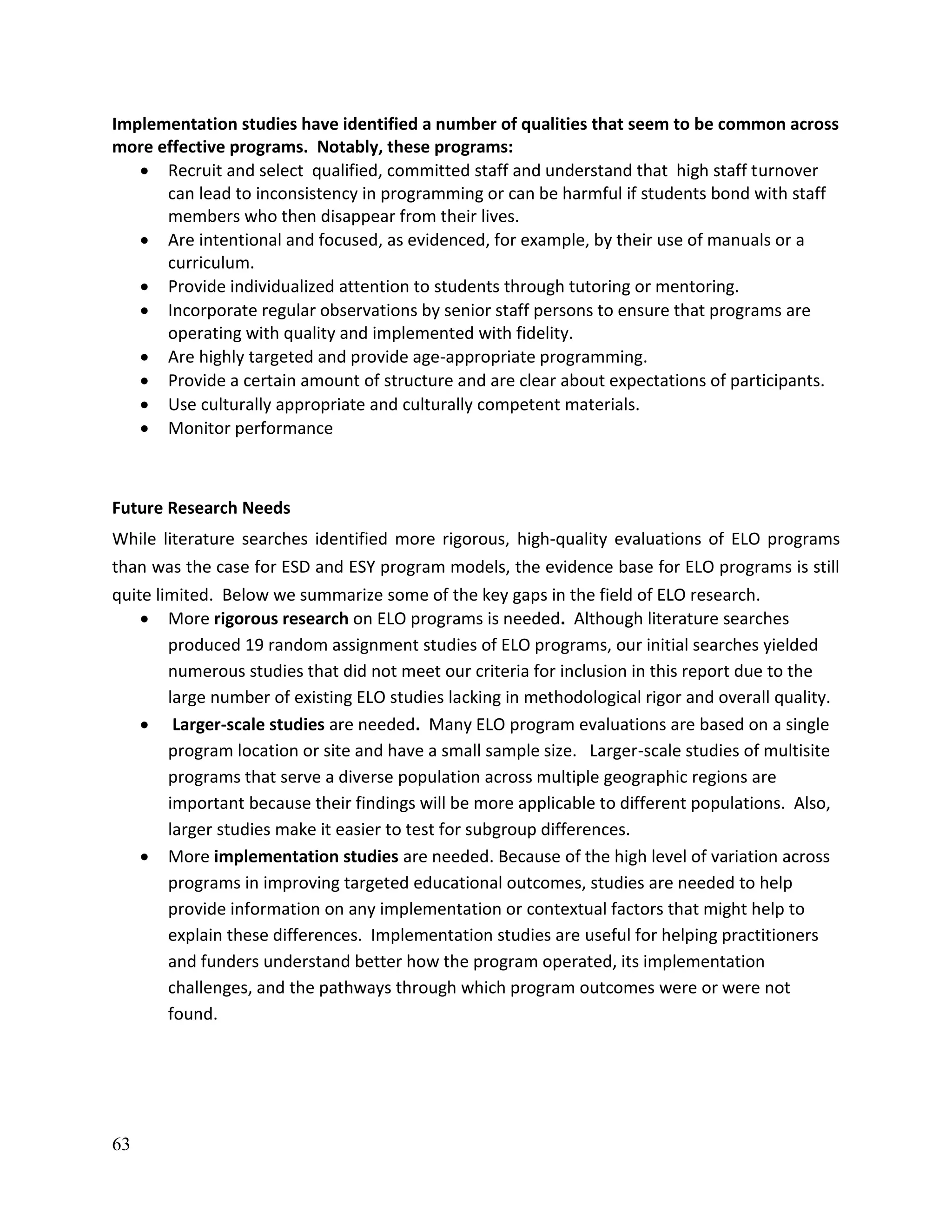 63
Implementation studies have identified a number of qualities that seem to be common across
more effective programs. Notably, these programs:
 Recruit and select qualified, committed staff and understand that high staff turnover
can lead to inconsistency in programming or can be harmful if students bond with staff
members who then disappear from their lives.
 Are intentional and focused, as evidenced, for example, by their use of manuals or a
curriculum.
 Provide individualized attention to students through tutoring or mentoring.
 Incorporate regular observations by senior staff persons to ensure that programs are
operating with quality and implemented with fidelity.
 Are highly targeted and provide age-appropriate programming.
 Provide a certain amount of structure and are clear about expectations of participants.
 Use culturally appropriate and culturally competent materials.
 Monitor performance
Future Research Needs
While literature searches identified more rigorous, high-quality evaluations of ELO programs
than was the case for ESD and ESY program models, the evidence base for ELO programs is still
quite limited. Below we summarize some of the key gaps in the field of ELO research.
 More rigorous research on ELO programs is needed. Although literature searches
produced 19 random assignment studies of ELO programs, our initial searches yielded
numerous studies that did not meet our criteria for inclusion in this report due to the
large number of existing ELO studies lacking in methodological rigor and overall quality.
 Larger-scale studies are needed. Many ELO program evaluations are based on a single
program location or site and have a small sample size. Larger-scale studies of multisite
programs that serve a diverse population across multiple geographic regions are
important because their findings will be more applicable to different populations. Also,
larger studies make it easier to test for subgroup differences.
 More implementation studies are needed. Because of the high level of variation across
programs in improving targeted educational outcomes, studies are needed to help
provide information on any implementation or contextual factors that might help to
explain these differences. Implementation studies are useful for helping practitioners
and funders understand better how the program operated, its implementation
challenges, and the pathways through which program outcomes were or were not
found.
 