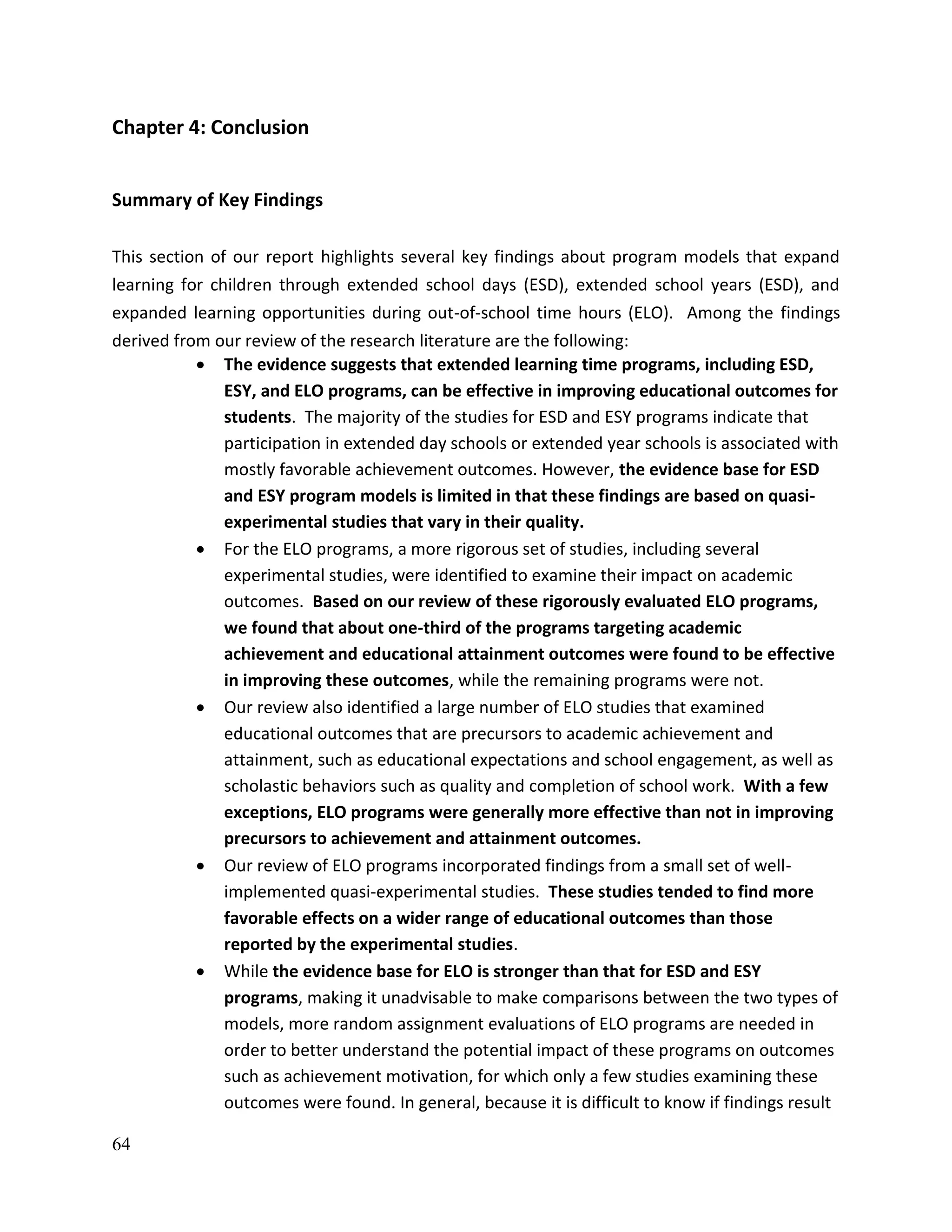 64
Chapter 4: Conclusion
Summary of Key Findings
This section of our report highlights several key findings about program models that expand
learning for children through extended school days (ESD), extended school years (ESD), and
expanded learning opportunities during out-of-school time hours (ELO). Among the findings
derived from our review of the research literature are the following:
 The evidence suggests that extended learning time programs, including ESD,
ESY, and ELO programs, can be effective in improving educational outcomes for
students. The majority of the studies for ESD and ESY programs indicate that
participation in extended day schools or extended year schools is associated with
mostly favorable achievement outcomes. However, the evidence base for ESD
and ESY program models is limited in that these findings are based on quasi-
experimental studies that vary in their quality.
 For the ELO programs, a more rigorous set of studies, including several
experimental studies, were identified to examine their impact on academic
outcomes. Based on our review of these rigorously evaluated ELO programs,
we found that about one-third of the programs targeting academic
achievement and educational attainment outcomes were found to be effective
in improving these outcomes, while the remaining programs were not.
 Our review also identified a large number of ELO studies that examined
educational outcomes that are precursors to academic achievement and
attainment, such as educational expectations and school engagement, as well as
scholastic behaviors such as quality and completion of school work. With a few
exceptions, ELO programs were generally more effective than not in improving
precursors to achievement and attainment outcomes.
 Our review of ELO programs incorporated findings from a small set of well-
implemented quasi-experimental studies. These studies tended to find more
favorable effects on a wider range of educational outcomes than those
reported by the experimental studies.
 While the evidence base for ELO is stronger than that for ESD and ESY
programs, making it unadvisable to make comparisons between the two types of
models, more random assignment evaluations of ELO programs are needed in
order to better understand the potential impact of these programs on outcomes
such as achievement motivation, for which only a few studies examining these
outcomes were found. In general, because it is difficult to know if findings result
 