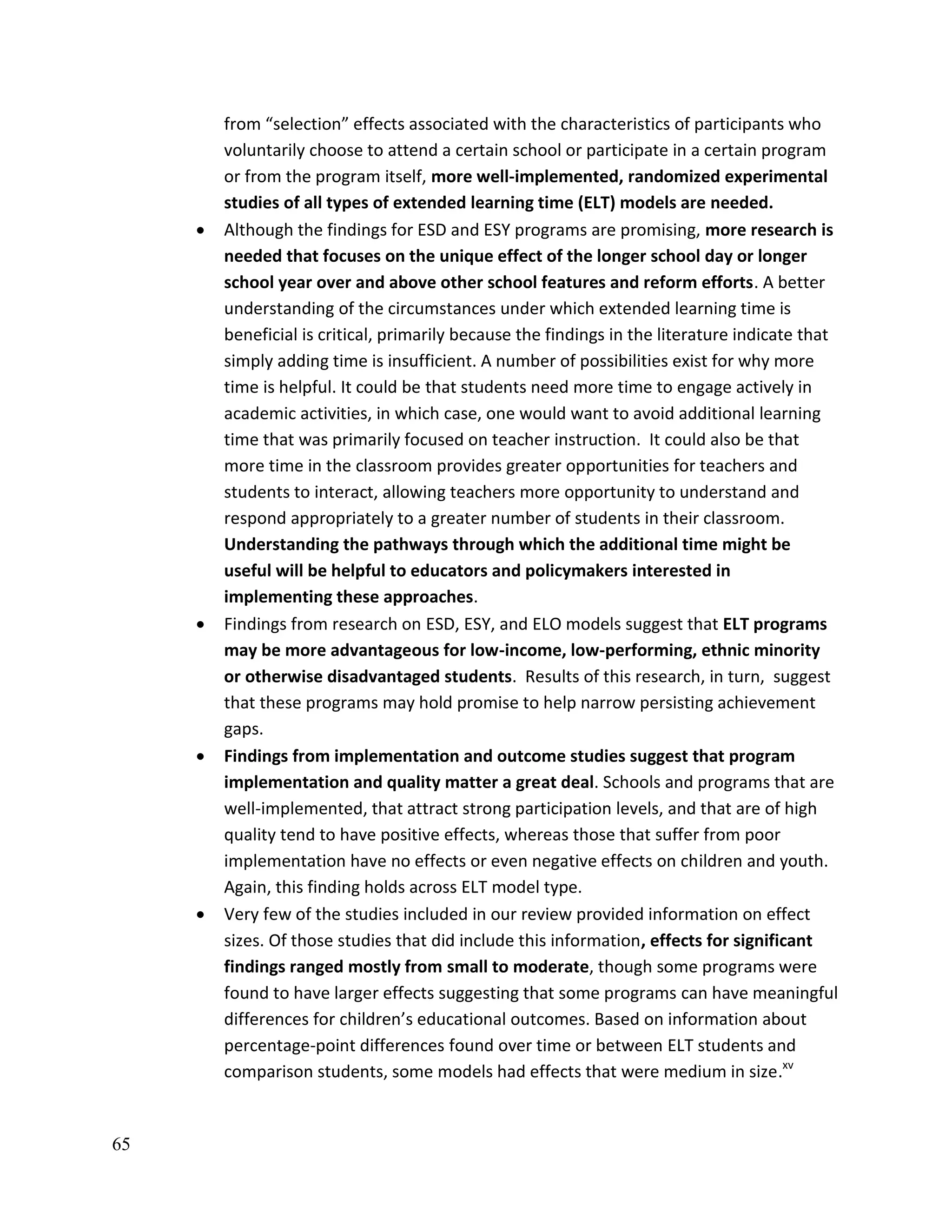 65
from “selection” effects associated with the characteristics of participants who
voluntarily choose to attend a certain school or participate in a certain program
or from the program itself, more well-implemented, randomized experimental
studies of all types of extended learning time (ELT) models are needed.
 Although the findings for ESD and ESY programs are promising, more research is
needed that focuses on the unique effect of the longer school day or longer
school year over and above other school features and reform efforts. A better
understanding of the circumstances under which extended learning time is
beneficial is critical, primarily because the findings in the literature indicate that
simply adding time is insufficient. A number of possibilities exist for why more
time is helpful. It could be that students need more time to engage actively in
academic activities, in which case, one would want to avoid additional learning
time that was primarily focused on teacher instruction. It could also be that
more time in the classroom provides greater opportunities for teachers and
students to interact, allowing teachers more opportunity to understand and
respond appropriately to a greater number of students in their classroom.
Understanding the pathways through which the additional time might be
useful will be helpful to educators and policymakers interested in
implementing these approaches.
 Findings from research on ESD, ESY, and ELO models suggest that ELT programs
may be more advantageous for low-income, low-performing, ethnic minority
or otherwise disadvantaged students. Results of this research, in turn, suggest
that these programs may hold promise to help narrow persisting achievement
gaps.
 Findings from implementation and outcome studies suggest that program
implementation and quality matter a great deal. Schools and programs that are
well-implemented, that attract strong participation levels, and that are of high
quality tend to have positive effects, whereas those that suffer from poor
implementation have no effects or even negative effects on children and youth.
Again, this finding holds across ELT model type.
 Very few of the studies included in our review provided information on effect
sizes. Of those studies that did include this information, effects for significant
findings ranged mostly from small to moderate, though some programs were
found to have larger effects suggesting that some programs can have meaningful
differences for children’s educational outcomes. Based on information about
percentage-point differences found over time or between ELT students and
comparison students, some models had effects that were medium in size.xv
 