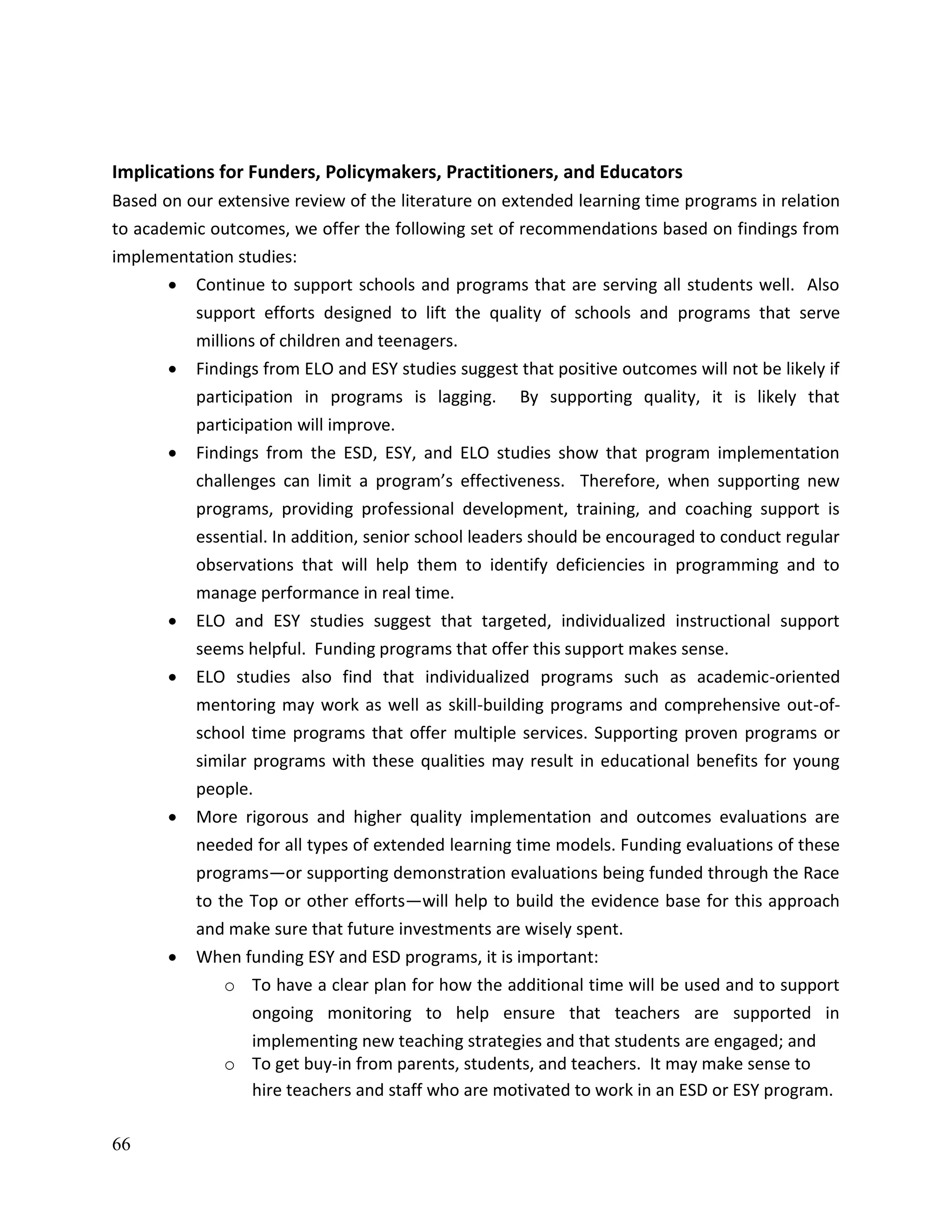 66
Implications for Funders, Policymakers, Practitioners, and Educators
Based on our extensive review of the literature on extended learning time programs in relation
to academic outcomes, we offer the following set of recommendations based on findings from
implementation studies:
 Continue to support schools and programs that are serving all students well. Also
support efforts designed to lift the quality of schools and programs that serve
millions of children and teenagers.
 Findings from ELO and ESY studies suggest that positive outcomes will not be likely if
participation in programs is lagging. By supporting quality, it is likely that
participation will improve.
 Findings from the ESD, ESY, and ELO studies show that program implementation
challenges can limit a program’s effectiveness. Therefore, when supporting new
programs, providing professional development, training, and coaching support is
essential. In addition, senior school leaders should be encouraged to conduct regular
observations that will help them to identify deficiencies in programming and to
manage performance in real time.
 ELO and ESY studies suggest that targeted, individualized instructional support
seems helpful. Funding programs that offer this support makes sense.
 ELO studies also find that individualized programs such as academic-oriented
mentoring may work as well as skill-building programs and comprehensive out-of-
school time programs that offer multiple services. Supporting proven programs or
similar programs with these qualities may result in educational benefits for young
people.
 More rigorous and higher quality implementation and outcomes evaluations are
needed for all types of extended learning time models. Funding evaluations of these
programs—or supporting demonstration evaluations being funded through the Race
to the Top or other efforts—will help to build the evidence base for this approach
and make sure that future investments are wisely spent.
 When funding ESY and ESD programs, it is important:
o To have a clear plan for how the additional time will be used and to support
ongoing monitoring to help ensure that teachers are supported in
implementing new teaching strategies and that students are engaged; and
o To get buy-in from parents, students, and teachers. It may make sense to
hire teachers and staff who are motivated to work in an ESD or ESY program.
 