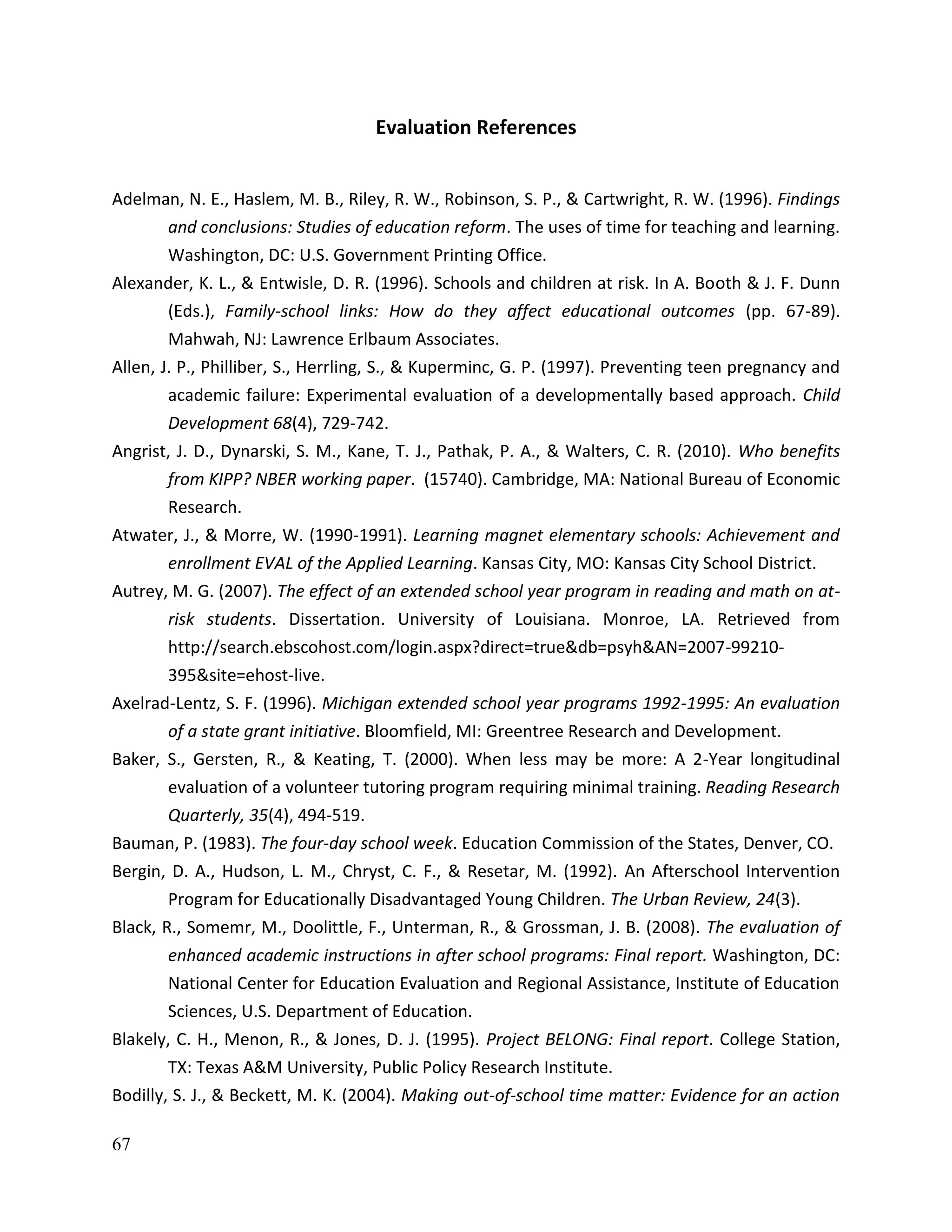 67
Evaluation References
Adelman, N. E., Haslem, M. B., Riley, R. W., Robinson, S. P., & Cartwright, R. W. (1996). Findings
and conclusions: Studies of education reform. The uses of time for teaching and learning.
Washington, DC: U.S. Government Printing Office.
Alexander, K. L., & Entwisle, D. R. (1996). Schools and children at risk. In A. Booth & J. F. Dunn
(Eds.), Family-school links: How do they affect educational outcomes (pp. 67-89).
Mahwah, NJ: Lawrence Erlbaum Associates.
Allen, J. P., Philliber, S., Herrling, S., & Kuperminc, G. P. (1997). Preventing teen pregnancy and
academic failure: Experimental evaluation of a developmentally based approach. Child
Development 68(4), 729-742.
Angrist, J. D., Dynarski, S. M., Kane, T. J., Pathak, P. A., & Walters, C. R. (2010). Who benefits
from KIPP? NBER working paper. (15740). Cambridge, MA: National Bureau of Economic
Research.
Atwater, J., & Morre, W. (1990-1991). Learning magnet elementary schools: Achievement and
enrollment EVAL of the Applied Learning. Kansas City, MO: Kansas City School District.
Autrey, M. G. (2007). The effect of an extended school year program in reading and math on at-
risk students. Dissertation. University of Louisiana. Monroe, LA. Retrieved from
http://search.ebscohost.com/login.aspx?direct=true&db=psyh&AN=2007-99210-
395&site=ehost-live.
Axelrad-Lentz, S. F. (1996). Michigan extended school year programs 1992-1995: An evaluation
of a state grant initiative. Bloomfield, MI: Greentree Research and Development.
Baker, S., Gersten, R., & Keating, T. (2000). When less may be more: A 2-Year longitudinal
evaluation of a volunteer tutoring program requiring minimal training. Reading Research
Quarterly, 35(4), 494-519.
Bauman, P. (1983). The four-day school week. Education Commission of the States, Denver, CO.
Bergin, D. A., Hudson, L. M., Chryst, C. F., & Resetar, M. (1992). An Afterschool Intervention
Program for Educationally Disadvantaged Young Children. The Urban Review, 24(3).
Black, R., Somemr, M., Doolittle, F., Unterman, R., & Grossman, J. B. (2008). The evaluation of
enhanced academic instructions in after school programs: Final report. Washington, DC:
National Center for Education Evaluation and Regional Assistance, Institute of Education
Sciences, U.S. Department of Education.
Blakely, C. H., Menon, R., & Jones, D. J. (1995). Project BELONG: Final report. College Station,
TX: Texas A&M University, Public Policy Research Institute.
Bodilly, S. J., & Beckett, M. K. (2004). Making out-of-school time matter: Evidence for an action
 