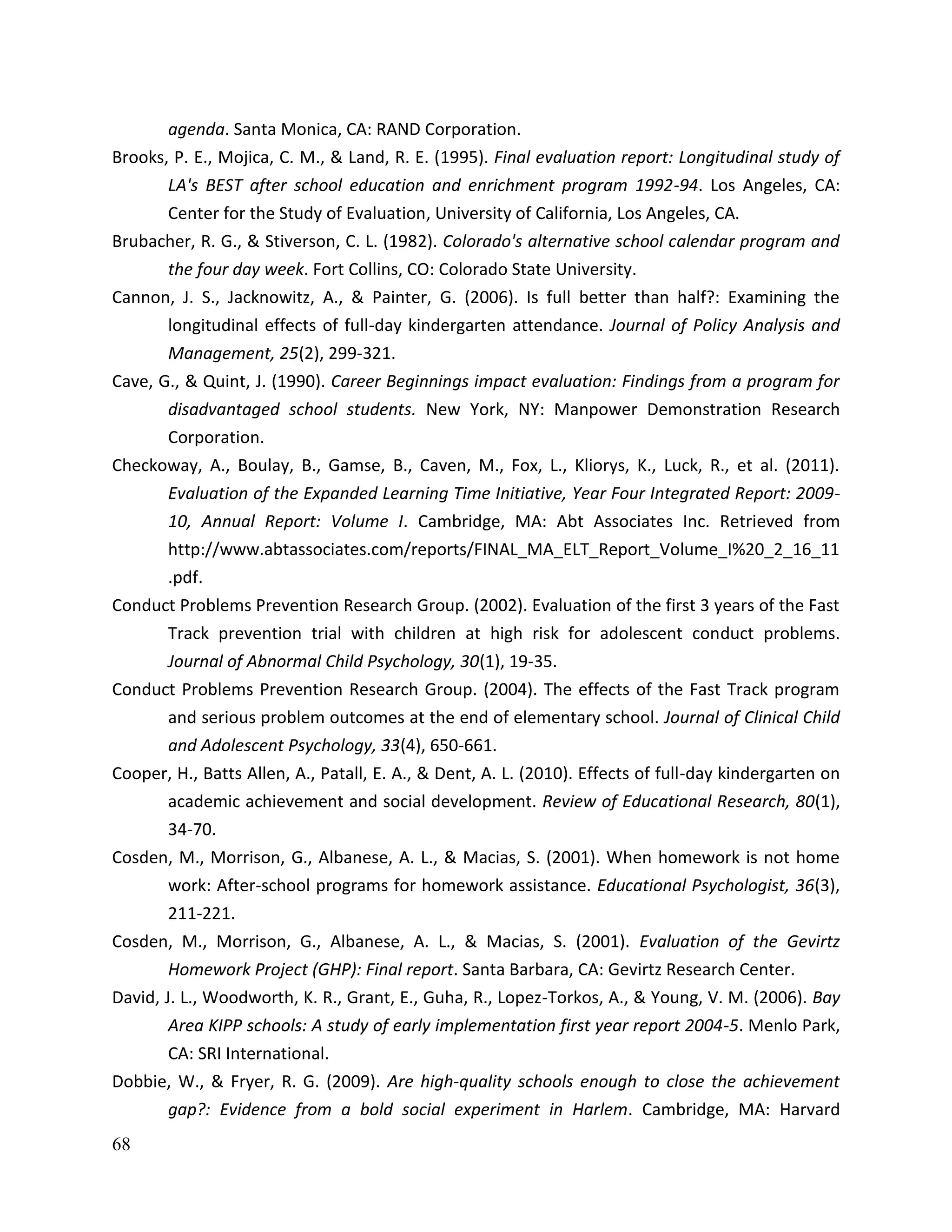 68
agenda. Santa Monica, CA: RAND Corporation.
Brooks, P. E., Mojica, C. M., & Land, R. E. (1995). Final evaluation report: Longitudinal study of
LA's BEST after school education and enrichment program 1992-94. Los Angeles, CA:
Center for the Study of Evaluation, University of California, Los Angeles, CA.
Brubacher, R. G., & Stiverson, C. L. (1982). Colorado's alternative school calendar program and
the four day week. Fort Collins, CO: Colorado State University.
Cannon, J. S., Jacknowitz, A., & Painter, G. (2006). Is full better than half?: Examining the
longitudinal effects of full-day kindergarten attendance. Journal of Policy Analysis and
Management, 25(2), 299-321.
Cave, G., & Quint, J. (1990). Career Beginnings impact evaluation: Findings from a program for
disadvantaged school students. New York, NY: Manpower Demonstration Research
Corporation.
Checkoway, A., Boulay, B., Gamse, B., Caven, M., Fox, L., Kliorys, K., Luck, R., et al. (2011).
Evaluation of the Expanded Learning Time Initiative, Year Four Integrated Report: 2009-
10, Annual Report: Volume I. Cambridge, MA: Abt Associates Inc. Retrieved from
http://www.abtassociates.com/reports/FINAL_MA_ELT_Report_Volume_I%20_2_16_11
.pdf.
Conduct Problems Prevention Research Group. (2002). Evaluation of the first 3 years of the Fast
Track prevention trial with children at high risk for adolescent conduct problems.
Journal of Abnormal Child Psychology, 30(1), 19-35.
Conduct Problems Prevention Research Group. (2004). The effects of the Fast Track program
and serious problem outcomes at the end of elementary school. Journal of Clinical Child
and Adolescent Psychology, 33(4), 650-661.
Cooper, H., Batts Allen, A., Patall, E. A., & Dent, A. L. (2010). Effects of full-day kindergarten on
academic achievement and social development. Review of Educational Research, 80(1),
34-70.
Cosden, M., Morrison, G., Albanese, A. L., & Macias, S. (2001). When homework is not home
work: After-school programs for homework assistance. Educational Psychologist, 36(3),
211-221.
Cosden, M., Morrison, G., Albanese, A. L., & Macias, S. (2001). Evaluation of the Gevirtz
Homework Project (GHP): Final report. Santa Barbara, CA: Gevirtz Research Center.
David, J. L., Woodworth, K. R., Grant, E., Guha, R., Lopez-Torkos, A., & Young, V. M. (2006). Bay
Area KIPP schools: A study of early implementation first year report 2004-5. Menlo Park,
CA: SRI International.
Dobbie, W., & Fryer, R. G. (2009). Are high-quality schools enough to close the achievement
gap?: Evidence from a bold social experiment in Harlem. Cambridge, MA: Harvard
 