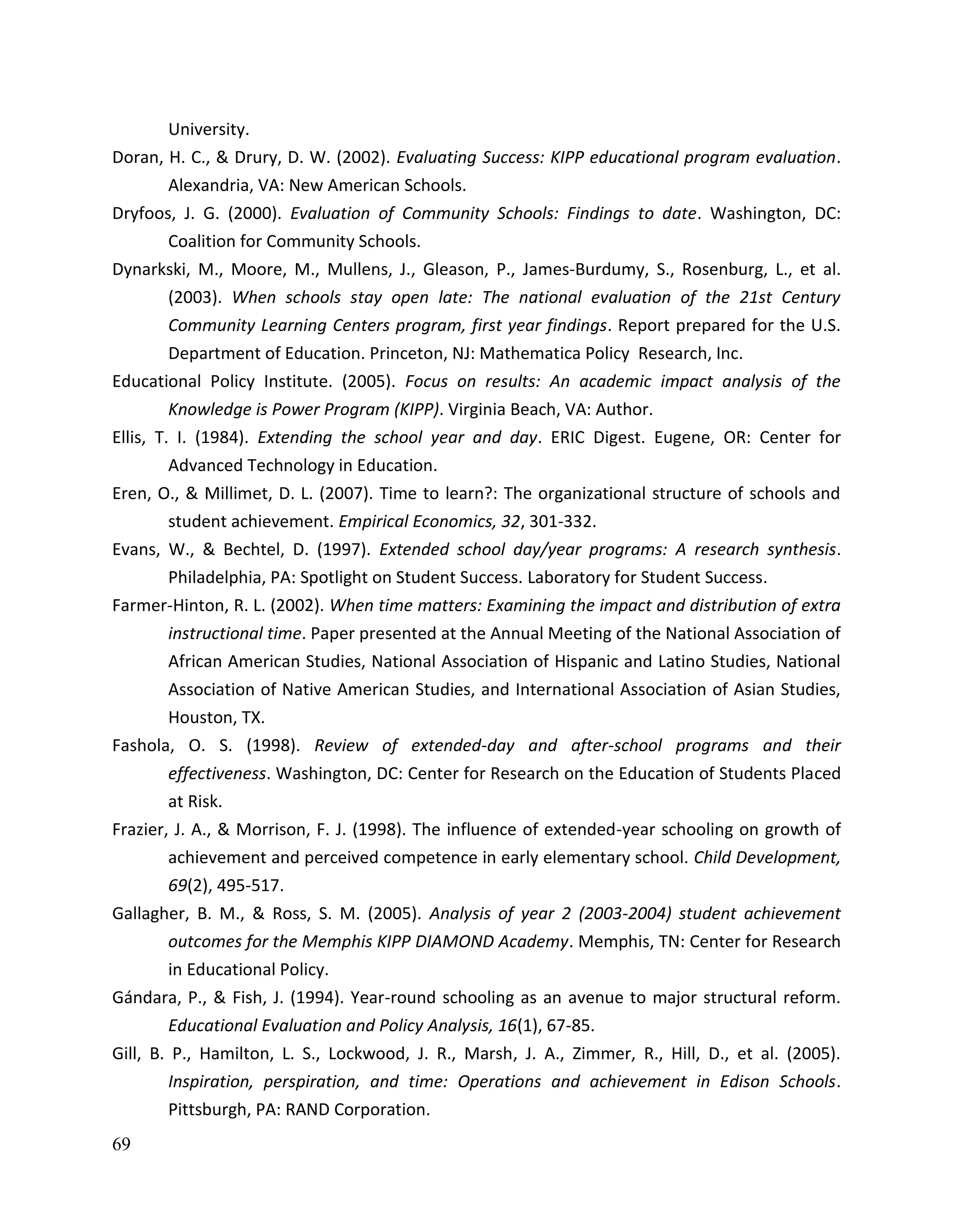 69
University.
Doran, H. C., & Drury, D. W. (2002). Evaluating Success: KIPP educational program evaluation.
Alexandria, VA: New American Schools.
Dryfoos, J. G. (2000). Evaluation of Community Schools: Findings to date. Washington, DC:
Coalition for Community Schools.
Dynarkski, M., Moore, M., Mullens, J., Gleason, P., James-Burdumy, S., Rosenburg, L., et al.
(2003). When schools stay open late: The national evaluation of the 21st Century
Community Learning Centers program, first year findings. Report prepared for the U.S.
Department of Education. Princeton, NJ: Mathematica Policy Research, Inc.
Educational Policy Institute. (2005). Focus on results: An academic impact analysis of the
Knowledge is Power Program (KIPP). Virginia Beach, VA: Author.
Ellis, T. I. (1984). Extending the school year and day. ERIC Digest. Eugene, OR: Center for
Advanced Technology in Education.
Eren, O., & Millimet, D. L. (2007). Time to learn?: The organizational structure of schools and
student achievement. Empirical Economics, 32, 301-332.
Evans, W., & Bechtel, D. (1997). Extended school day/year programs: A research synthesis.
Philadelphia, PA: Spotlight on Student Success. Laboratory for Student Success.
Farmer-Hinton, R. L. (2002). When time matters: Examining the impact and distribution of extra
instructional time. Paper presented at the Annual Meeting of the National Association of
African American Studies, National Association of Hispanic and Latino Studies, National
Association of Native American Studies, and International Association of Asian Studies,
Houston, TX.
Fashola, O. S. (1998). Review of extended-day and after-school programs and their
effectiveness. Washington, DC: Center for Research on the Education of Students Placed
at Risk.
Frazier, J. A., & Morrison, F. J. (1998). The influence of extended-year schooling on growth of
achievement and perceived competence in early elementary school. Child Development,
69(2), 495-517.
Gallagher, B. M., & Ross, S. M. (2005). Analysis of year 2 (2003-2004) student achievement
outcomes for the Memphis KIPP DIAMOND Academy. Memphis, TN: Center for Research
in Educational Policy.
Gándara, P., & Fish, J. (1994). Year-round schooling as an avenue to major structural reform.
Educational Evaluation and Policy Analysis, 16(1), 67-85.
Gill, B. P., Hamilton, L. S., Lockwood, J. R., Marsh, J. A., Zimmer, R., Hill, D., et al. (2005).
Inspiration, perspiration, and time: Operations and achievement in Edison Schools.
Pittsburgh, PA: RAND Corporation.
 