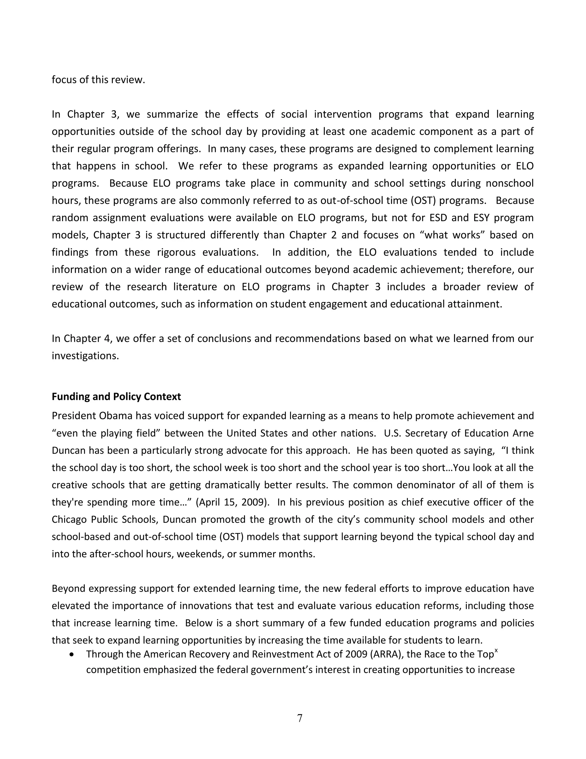 7
focus of this review.
In Chapter 3, we summarize the effects of social intervention programs that expand learning
opportunities outside of the school day by providing at least one academic component as a part of
their regular program offerings. In many cases, these programs are designed to complement learning
that happens in school. We refer to these programs as expanded learning opportunities or ELO
programs. Because ELO programs take place in community and school settings during nonschool
hours, these programs are also commonly referred to as out-of-school time (OST) programs. Because
random assignment evaluations were available on ELO programs, but not for ESD and ESY program
models, Chapter 3 is structured differently than Chapter 2 and focuses on “what works” based on
findings from these rigorous evaluations. In addition, the ELO evaluations tended to include
information on a wider range of educational outcomes beyond academic achievement; therefore, our
review of the research literature on ELO programs in Chapter 3 includes a broader review of
educational outcomes, such as information on student engagement and educational attainment.
In Chapter 4, we offer a set of conclusions and recommendations based on what we learned from our
investigations.
Funding and Policy Context
President Obama has voiced support for expanded learning as a means to help promote achievement and
“even the playing field” between the United States and other nations. U.S. Secretary of Education Arne
Duncan has been a particularly strong advocate for this approach. He has been quoted as saying, “I think
the school day is too short, the school week is too short and the school year is too short…You look at all the
creative schools that are getting dramatically better results. The common denominator of all of them is
they're spending more time…” (April 15, 2009). In his previous position as chief executive officer of the
Chicago Public Schools, Duncan promoted the growth of the city’s community school models and other
school-based and out-of-school time (OST) models that support learning beyond the typical school day and
into the after-school hours, weekends, or summer months.
Beyond expressing support for extended learning time, the new federal efforts to improve education have
elevated the importance of innovations that test and evaluate various education reforms, including those
that increase learning time. Below is a short summary of a few funded education programs and policies
that seek to expand learning opportunities by increasing the time available for students to learn.
 Through the American Recovery and Reinvestment Act of 2009 (ARRA), the Race to the Topx
competition emphasized the federal government’s interest in creating opportunities to increase
 