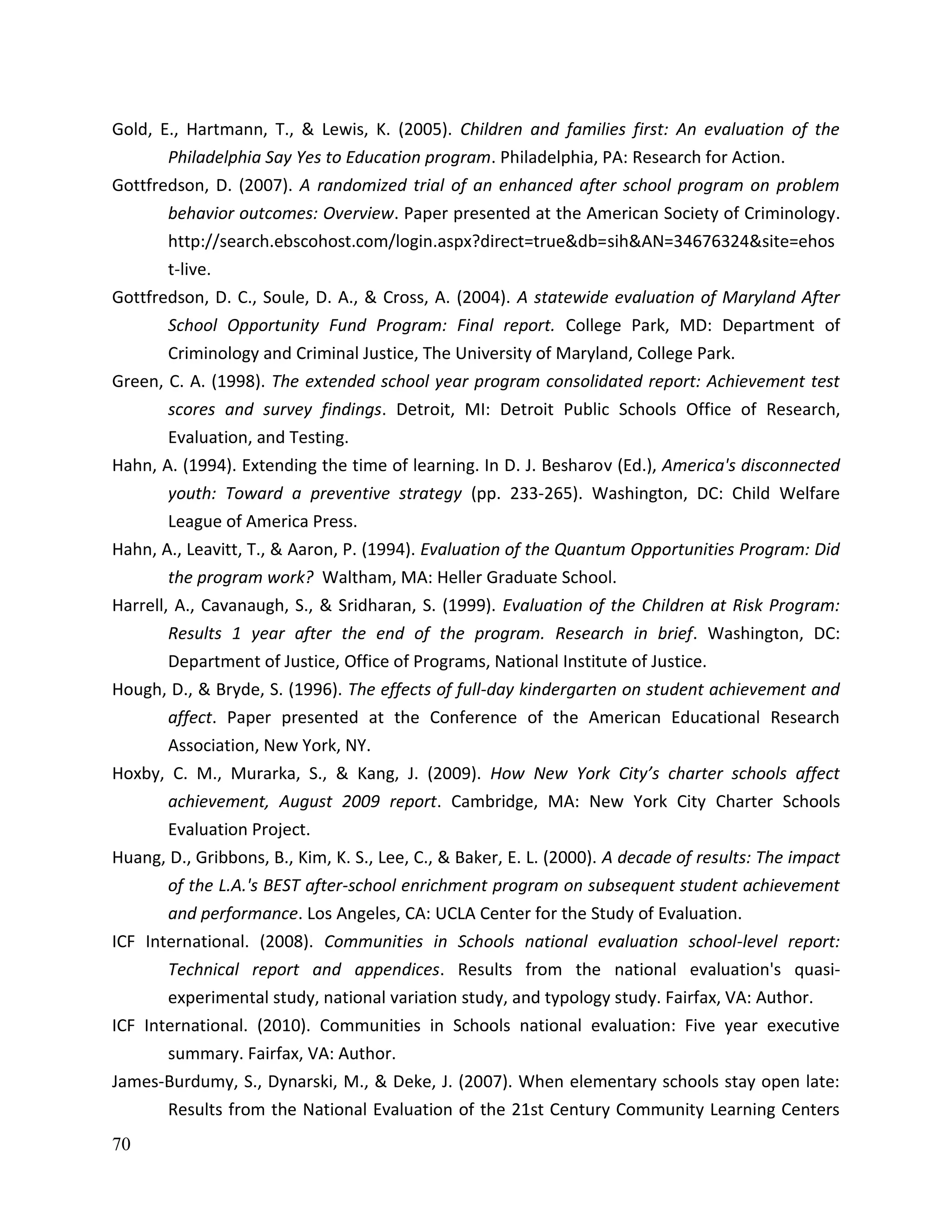70
Gold, E., Hartmann, T., & Lewis, K. (2005). Children and families first: An evaluation of the
Philadelphia Say Yes to Education program. Philadelphia, PA: Research for Action.
Gottfredson, D. (2007). A randomized trial of an enhanced after school program on problem
behavior outcomes: Overview. Paper presented at the American Society of Criminology.
http://search.ebscohost.com/login.aspx?direct=true&db=sih&AN=34676324&site=ehos
t-live.
Gottfredson, D. C., Soule, D. A., & Cross, A. (2004). A statewide evaluation of Maryland After
School Opportunity Fund Program: Final report. College Park, MD: Department of
Criminology and Criminal Justice, The University of Maryland, College Park.
Green, C. A. (1998). The extended school year program consolidated report: Achievement test
scores and survey findings. Detroit, MI: Detroit Public Schools Office of Research,
Evaluation, and Testing.
Hahn, A. (1994). Extending the time of learning. In D. J. Besharov (Ed.), America's disconnected
youth: Toward a preventive strategy (pp. 233-265). Washington, DC: Child Welfare
League of America Press.
Hahn, A., Leavitt, T., & Aaron, P. (1994). Evaluation of the Quantum Opportunities Program: Did
the program work? Waltham, MA: Heller Graduate School.
Harrell, A., Cavanaugh, S., & Sridharan, S. (1999). Evaluation of the Children at Risk Program:
Results 1 year after the end of the program. Research in brief. Washington, DC:
Department of Justice, Office of Programs, National Institute of Justice.
Hough, D., & Bryde, S. (1996). The effects of full-day kindergarten on student achievement and
affect. Paper presented at the Conference of the American Educational Research
Association, New York, NY.
Hoxby, C. M., Murarka, S., & Kang, J. (2009). How New York City’s charter schools affect
achievement, August 2009 report. Cambridge, MA: New York City Charter Schools
Evaluation Project.
Huang, D., Gribbons, B., Kim, K. S., Lee, C., & Baker, E. L. (2000). A decade of results: The impact
of the L.A.'s BEST after-school enrichment program on subsequent student achievement
and performance. Los Angeles, CA: UCLA Center for the Study of Evaluation.
ICF International. (2008). Communities in Schools national evaluation school-level report:
Technical report and appendices. Results from the national evaluation's quasi-
experimental study, national variation study, and typology study. Fairfax, VA: Author.
ICF International. (2010). Communities in Schools national evaluation: Five year executive
summary. Fairfax, VA: Author.
James-Burdumy, S., Dynarski, M., & Deke, J. (2007). When elementary schools stay open late:
Results from the National Evaluation of the 21st Century Community Learning Centers
 