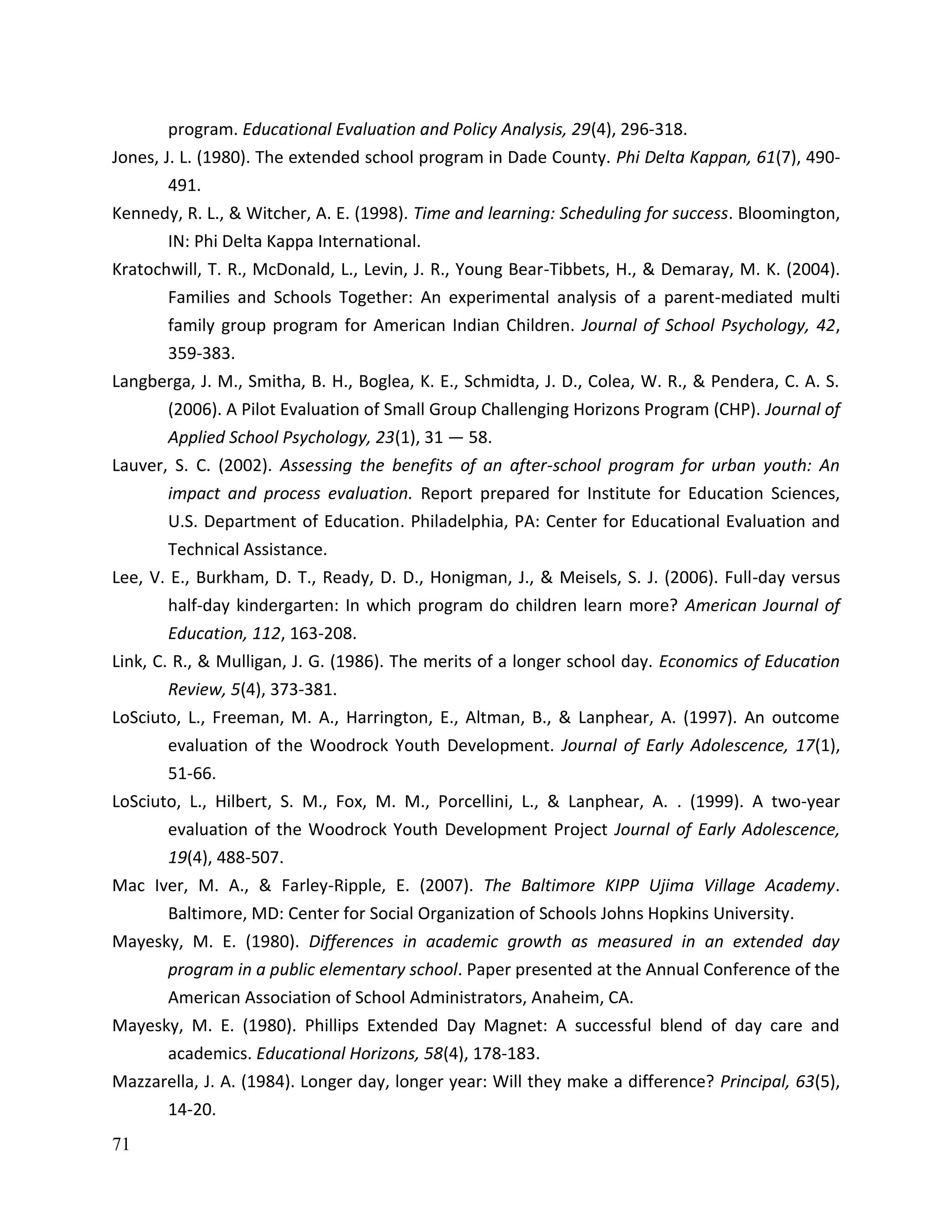 71
program. Educational Evaluation and Policy Analysis, 29(4), 296-318.
Jones, J. L. (1980). The extended school program in Dade County. Phi Delta Kappan, 61(7), 490-
491.
Kennedy, R. L., & Witcher, A. E. (1998). Time and learning: Scheduling for success. Bloomington,
IN: Phi Delta Kappa International.
Kratochwill, T. R., McDonald, L., Levin, J. R., Young Bear-Tibbets, H., & Demaray, M. K. (2004).
Families and Schools Together: An experimental analysis of a parent-mediated multi
family group program for American Indian Children. Journal of School Psychology, 42,
359-383.
Langberga, J. M., Smitha, B. H., Boglea, K. E., Schmidta, J. D., Colea, W. R., & Pendera, C. A. S.
(2006). A Pilot Evaluation of Small Group Challenging Horizons Program (CHP). Journal of
Applied School Psychology, 23(1), 31 — 58.
Lauver, S. C. (2002). Assessing the benefits of an after-school program for urban youth: An
impact and process evaluation. Report prepared for Institute for Education Sciences,
U.S. Department of Education. Philadelphia, PA: Center for Educational Evaluation and
Technical Assistance.
Lee, V. E., Burkham, D. T., Ready, D. D., Honigman, J., & Meisels, S. J. (2006). Full-day versus
half-day kindergarten: In which program do children learn more? American Journal of
Education, 112, 163-208.
Link, C. R., & Mulligan, J. G. (1986). The merits of a longer school day. Economics of Education
Review, 5(4), 373-381.
LoSciuto, L., Freeman, M. A., Harrington, E., Altman, B., & Lanphear, A. (1997). An outcome
evaluation of the Woodrock Youth Development. Journal of Early Adolescence, 17(1),
51-66.
LoSciuto, L., Hilbert, S. M., Fox, M. M., Porcellini, L., & Lanphear, A. . (1999). A two-year
evaluation of the Woodrock Youth Development Project Journal of Early Adolescence,
19(4), 488-507.
Mac Iver, M. A., & Farley-Ripple, E. (2007). The Baltimore KIPP Ujima Village Academy.
Baltimore, MD: Center for Social Organization of Schools Johns Hopkins University.
Mayesky, M. E. (1980). Differences in academic growth as measured in an extended day
program in a public elementary school. Paper presented at the Annual Conference of the
American Association of School Administrators, Anaheim, CA.
Mayesky, M. E. (1980). Phillips Extended Day Magnet: A successful blend of day care and
academics. Educational Horizons, 58(4), 178-183.
Mazzarella, J. A. (1984). Longer day, longer year: Will they make a difference? Principal, 63(5),
14-20.
 