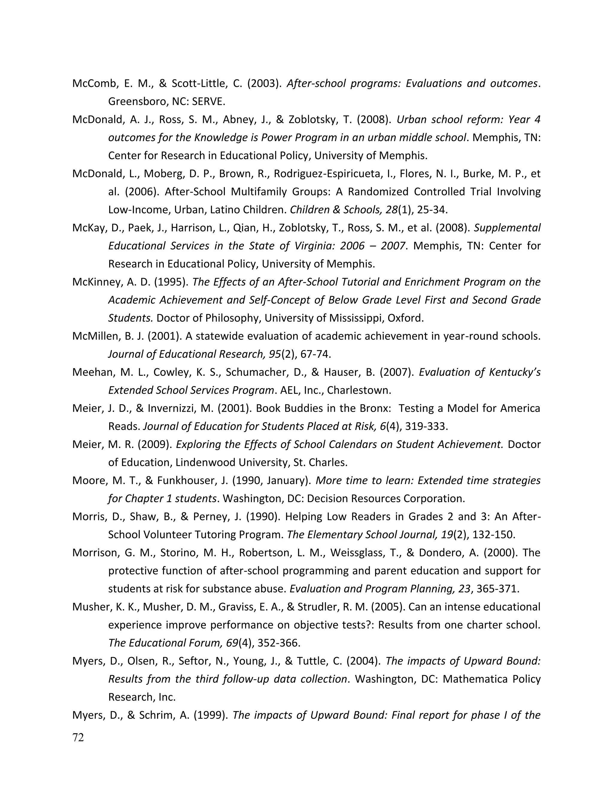 72
McComb, E. M., & Scott-Little, C. (2003). After-school programs: Evaluations and outcomes.
Greensboro, NC: SERVE.
McDonald, A. J., Ross, S. M., Abney, J., & Zoblotsky, T. (2008). Urban school reform: Year 4
outcomes for the Knowledge is Power Program in an urban middle school. Memphis, TN:
Center for Research in Educational Policy, University of Memphis.
McDonald, L., Moberg, D. P., Brown, R., Rodriguez-Espiricueta, I., Flores, N. I., Burke, M. P., et
al. (2006). After-School Multifamily Groups: A Randomized Controlled Trial Involving
Low-Income, Urban, Latino Children. Children & Schools, 28(1), 25-34.
McKay, D., Paek, J., Harrison, L., Qian, H., Zoblotsky, T., Ross, S. M., et al. (2008). Supplemental
Educational Services in the State of Virginia: 2006 – 2007. Memphis, TN: Center for
Research in Educational Policy, University of Memphis.
McKinney, A. D. (1995). The Effects of an After-School Tutorial and Enrichment Program on the
Academic Achievement and Self-Concept of Below Grade Level First and Second Grade
Students. Doctor of Philosophy, University of Mississippi, Oxford.
McMillen, B. J. (2001). A statewide evaluation of academic achievement in year-round schools.
Journal of Educational Research, 95(2), 67-74.
Meehan, M. L., Cowley, K. S., Schumacher, D., & Hauser, B. (2007). Evaluation of Kentucky’s
Extended School Services Program. AEL, Inc., Charlestown.
Meier, J. D., & Invernizzi, M. (2001). Book Buddies in the Bronx: Testing a Model for America
Reads. Journal of Education for Students Placed at Risk, 6(4), 319-333.
Meier, M. R. (2009). Exploring the Effects of School Calendars on Student Achievement. Doctor
of Education, Lindenwood University, St. Charles.
Moore, M. T., & Funkhouser, J. (1990, January). More time to learn: Extended time strategies
for Chapter 1 students. Washington, DC: Decision Resources Corporation.
Morris, D., Shaw, B., & Perney, J. (1990). Helping Low Readers in Grades 2 and 3: An After-
School Volunteer Tutoring Program. The Elementary School Journal, 19(2), 132-150.
Morrison, G. M., Storino, M. H., Robertson, L. M., Weissglass, T., & Dondero, A. (2000). The
protective function of after-school programming and parent education and support for
students at risk for substance abuse. Evaluation and Program Planning, 23, 365-371.
Musher, K. K., Musher, D. M., Graviss, E. A., & Strudler, R. M. (2005). Can an intense educational
experience improve performance on objective tests?: Results from one charter school.
The Educational Forum, 69(4), 352-366.
Myers, D., Olsen, R., Seftor, N., Young, J., & Tuttle, C. (2004). The impacts of Upward Bound:
Results from the third follow-up data collection. Washington, DC: Mathematica Policy
Research, Inc.
Myers, D., & Schrim, A. (1999). The impacts of Upward Bound: Final report for phase I of the
 