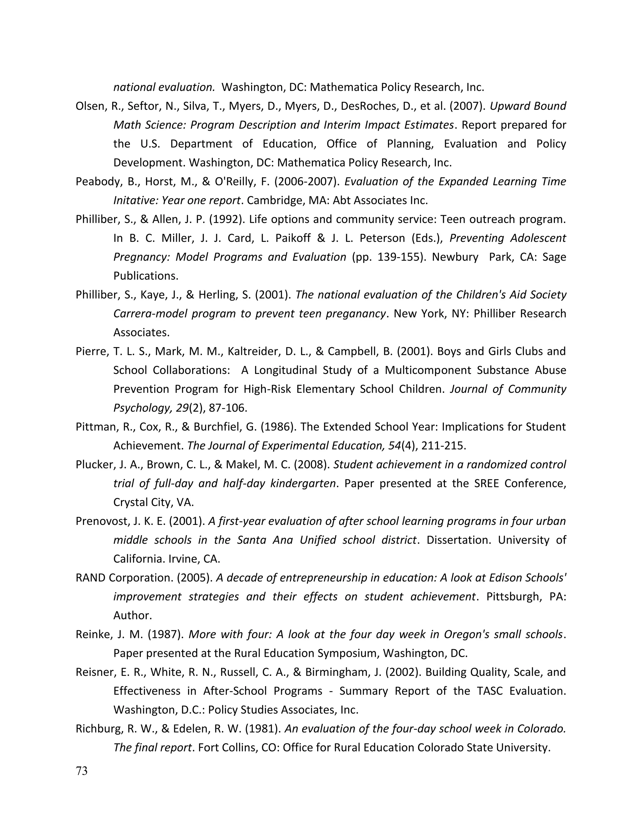 73
national evaluation. Washington, DC: Mathematica Policy Research, Inc.
Olsen, R., Seftor, N., Silva, T., Myers, D., Myers, D., DesRoches, D., et al. (2007). Upward Bound
Math Science: Program Description and Interim Impact Estimates. Report prepared for
the U.S. Department of Education, Office of Planning, Evaluation and Policy
Development. Washington, DC: Mathematica Policy Research, Inc.
Peabody, B., Horst, M., & O'Reilly, F. (2006-2007). Evaluation of the Expanded Learning Time
Initative: Year one report. Cambridge, MA: Abt Associates Inc.
Philliber, S., & Allen, J. P. (1992). Life options and community service: Teen outreach program.
In B. C. Miller, J. J. Card, L. Paikoff & J. L. Peterson (Eds.), Preventing Adolescent
Pregnancy: Model Programs and Evaluation (pp. 139-155). Newbury Park, CA: Sage
Publications.
Philliber, S., Kaye, J., & Herling, S. (2001). The national evaluation of the Children's Aid Society
Carrera-model program to prevent teen preganancy. New York, NY: Philliber Research
Associates.
Pierre, T. L. S., Mark, M. M., Kaltreider, D. L., & Campbell, B. (2001). Boys and Girls Clubs and
School Collaborations: A Longitudinal Study of a Multicomponent Substance Abuse
Prevention Program for High-Risk Elementary School Children. Journal of Community
Psychology, 29(2), 87-106.
Pittman, R., Cox, R., & Burchfiel, G. (1986). The Extended School Year: Implications for Student
Achievement. The Journal of Experimental Education, 54(4), 211-215.
Plucker, J. A., Brown, C. L., & Makel, M. C. (2008). Student achievement in a randomized control
trial of full-day and half-day kindergarten. Paper presented at the SREE Conference,
Crystal City, VA.
Prenovost, J. K. E. (2001). A first-year evaluation of after school learning programs in four urban
middle schools in the Santa Ana Unified school district. Dissertation. University of
California. Irvine, CA.
RAND Corporation. (2005). A decade of entrepreneurship in education: A look at Edison Schools'
improvement strategies and their effects on student achievement. Pittsburgh, PA:
Author.
Reinke, J. M. (1987). More with four: A look at the four day week in Oregon's small schools.
Paper presented at the Rural Education Symposium, Washington, DC.
Reisner, E. R., White, R. N., Russell, C. A., & Birmingham, J. (2002). Building Quality, Scale, and
Effectiveness in After-School Programs - Summary Report of the TASC Evaluation.
Washington, D.C.: Policy Studies Associates, Inc.
Richburg, R. W., & Edelen, R. W. (1981). An evaluation of the four-day school week in Colorado.
The final report. Fort Collins, CO: Office for Rural Education Colorado State University.
 
