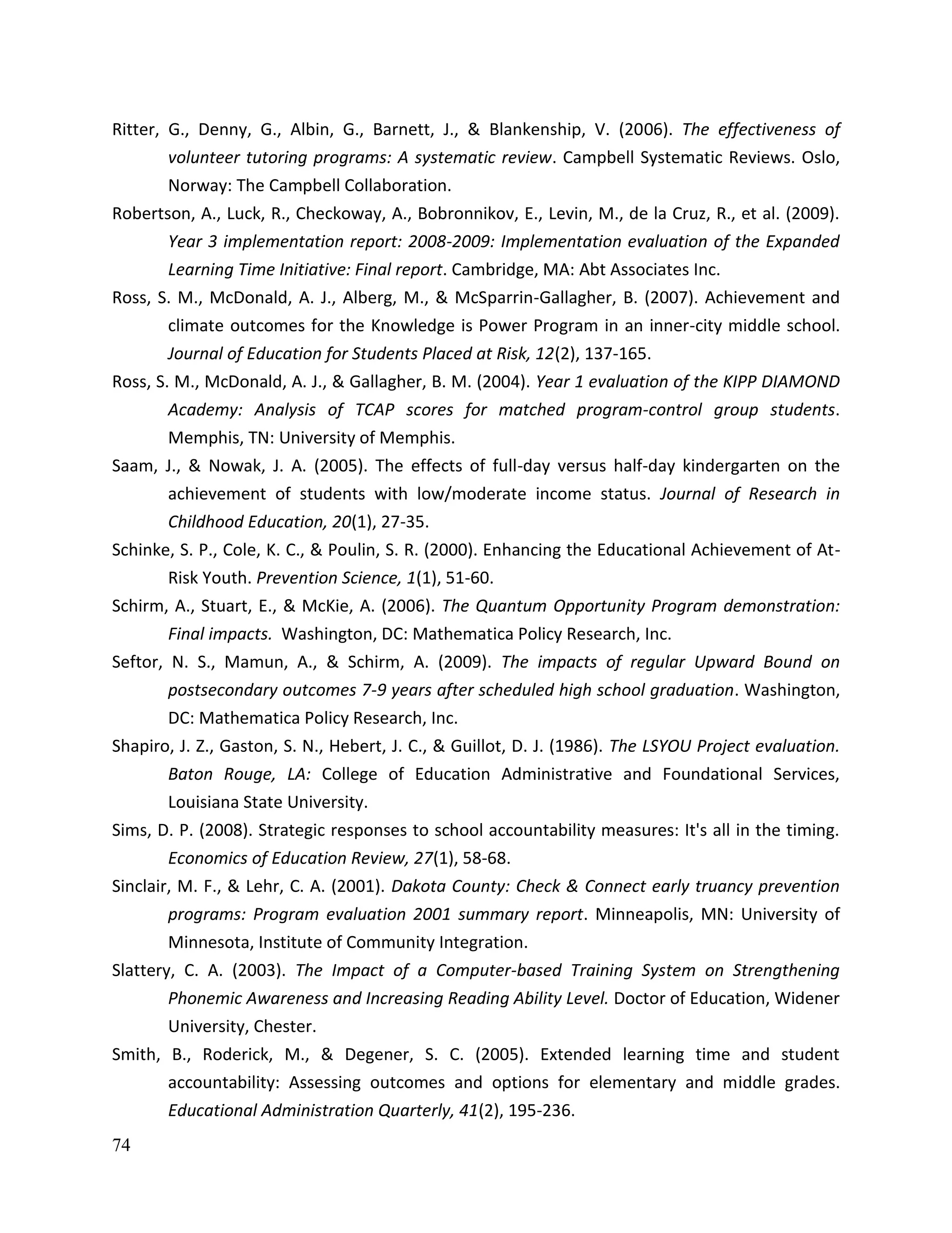 74
Ritter, G., Denny, G., Albin, G., Barnett, J., & Blankenship, V. (2006). The effectiveness of
volunteer tutoring programs: A systematic review. Campbell Systematic Reviews. Oslo,
Norway: The Campbell Collaboration.
Robertson, A., Luck, R., Checkoway, A., Bobronnikov, E., Levin, M., de la Cruz, R., et al. (2009).
Year 3 implementation report: 2008-2009: Implementation evaluation of the Expanded
Learning Time Initiative: Final report. Cambridge, MA: Abt Associates Inc.
Ross, S. M., McDonald, A. J., Alberg, M., & McSparrin-Gallagher, B. (2007). Achievement and
climate outcomes for the Knowledge is Power Program in an inner-city middle school.
Journal of Education for Students Placed at Risk, 12(2), 137-165.
Ross, S. M., McDonald, A. J., & Gallagher, B. M. (2004). Year 1 evaluation of the KIPP DIAMOND
Academy: Analysis of TCAP scores for matched program-control group students.
Memphis, TN: University of Memphis.
Saam, J., & Nowak, J. A. (2005). The effects of full-day versus half-day kindergarten on the
achievement of students with low/moderate income status. Journal of Research in
Childhood Education, 20(1), 27-35.
Schinke, S. P., Cole, K. C., & Poulin, S. R. (2000). Enhancing the Educational Achievement of At-
Risk Youth. Prevention Science, 1(1), 51-60.
Schirm, A., Stuart, E., & McKie, A. (2006). The Quantum Opportunity Program demonstration:
Final impacts. Washington, DC: Mathematica Policy Research, Inc.
Seftor, N. S., Mamun, A., & Schirm, A. (2009). The impacts of regular Upward Bound on
postsecondary outcomes 7-9 years after scheduled high school graduation. Washington,
DC: Mathematica Policy Research, Inc.
Shapiro, J. Z., Gaston, S. N., Hebert, J. C., & Guillot, D. J. (1986). The LSYOU Project evaluation.
Baton Rouge, LA: College of Education Administrative and Foundational Services,
Louisiana State University.
Sims, D. P. (2008). Strategic responses to school accountability measures: It's all in the timing.
Economics of Education Review, 27(1), 58-68.
Sinclair, M. F., & Lehr, C. A. (2001). Dakota County: Check & Connect early truancy prevention
programs: Program evaluation 2001 summary report. Minneapolis, MN: University of
Minnesota, Institute of Community Integration.
Slattery, C. A. (2003). The Impact of a Computer-based Training System on Strengthening
Phonemic Awareness and Increasing Reading Ability Level. Doctor of Education, Widener
University, Chester.
Smith, B., Roderick, M., & Degener, S. C. (2005). Extended learning time and student
accountability: Assessing outcomes and options for elementary and middle grades.
Educational Administration Quarterly, 41(2), 195-236.
 