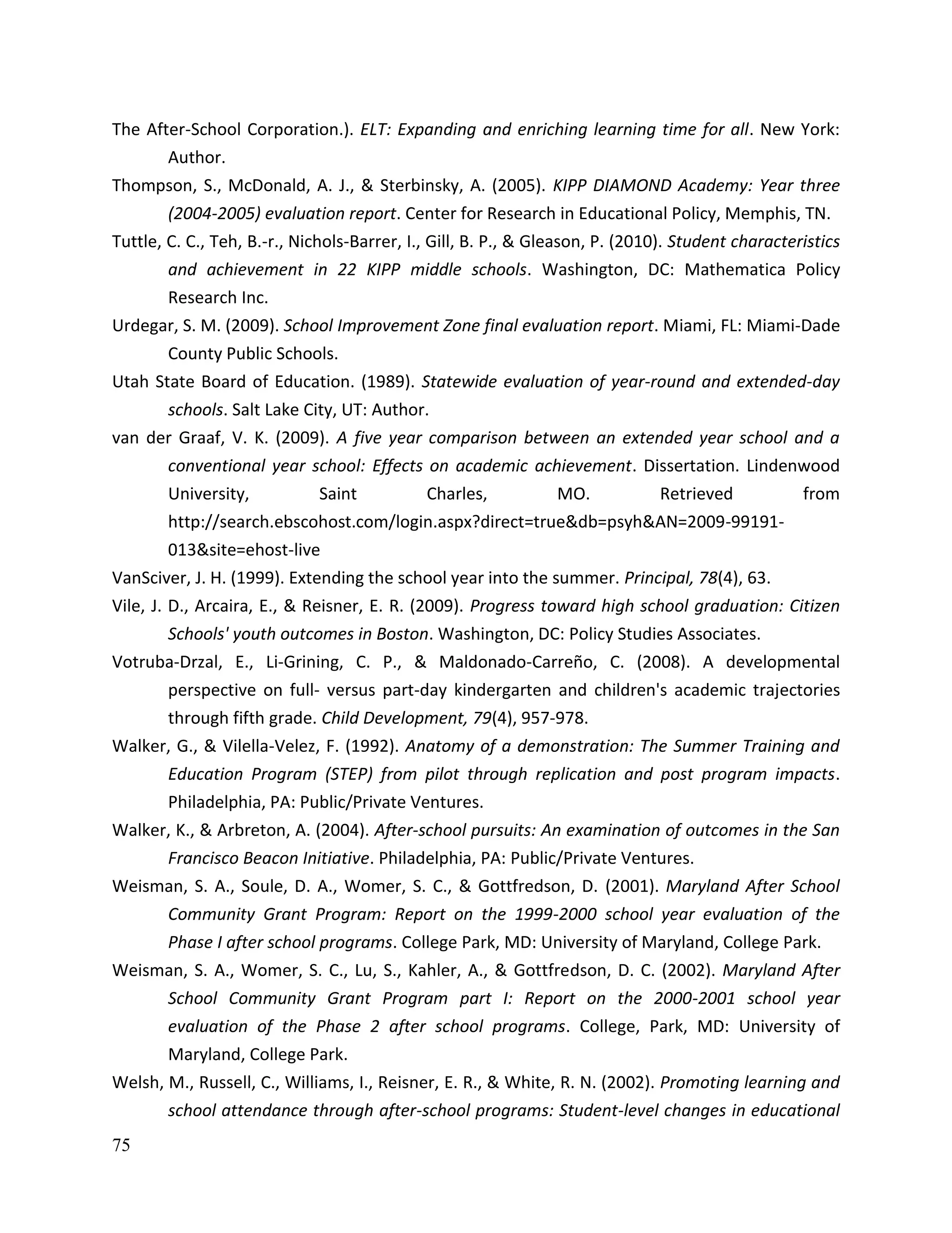 75
The After-School Corporation.). ELT: Expanding and enriching learning time for all. New York:
Author.
Thompson, S., McDonald, A. J., & Sterbinsky, A. (2005). KIPP DIAMOND Academy: Year three
(2004-2005) evaluation report. Center for Research in Educational Policy, Memphis, TN.
Tuttle, C. C., Teh, B.-r., Nichols-Barrer, I., Gill, B. P., & Gleason, P. (2010). Student characteristics
and achievement in 22 KIPP middle schools. Washington, DC: Mathematica Policy
Research Inc.
Urdegar, S. M. (2009). School Improvement Zone final evaluation report. Miami, FL: Miami-Dade
County Public Schools.
Utah State Board of Education. (1989). Statewide evaluation of year-round and extended-day
schools. Salt Lake City, UT: Author.
van der Graaf, V. K. (2009). A five year comparison between an extended year school and a
conventional year school: Effects on academic achievement. Dissertation. Lindenwood
University, Saint Charles, MO. Retrieved from
http://search.ebscohost.com/login.aspx?direct=true&db=psyh&AN=2009-99191-
013&site=ehost-live
VanSciver, J. H. (1999). Extending the school year into the summer. Principal, 78(4), 63.
Vile, J. D., Arcaira, E., & Reisner, E. R. (2009). Progress toward high school graduation: Citizen
Schools' youth outcomes in Boston. Washington, DC: Policy Studies Associates.
Votruba-Drzal, E., Li-Grining, C. P., & Maldonado-Carreño, C. (2008). A developmental
perspective on full- versus part-day kindergarten and children's academic trajectories
through fifth grade. Child Development, 79(4), 957-978.
Walker, G., & Vilella-Velez, F. (1992). Anatomy of a demonstration: The Summer Training and
Education Program (STEP) from pilot through replication and post program impacts.
Philadelphia, PA: Public/Private Ventures.
Walker, K., & Arbreton, A. (2004). After-school pursuits: An examination of outcomes in the San
Francisco Beacon Initiative. Philadelphia, PA: Public/Private Ventures.
Weisman, S. A., Soule, D. A., Womer, S. C., & Gottfredson, D. (2001). Maryland After School
Community Grant Program: Report on the 1999-2000 school year evaluation of the
Phase I after school programs. College Park, MD: University of Maryland, College Park.
Weisman, S. A., Womer, S. C., Lu, S., Kahler, A., & Gottfredson, D. C. (2002). Maryland After
School Community Grant Program part I: Report on the 2000-2001 school year
evaluation of the Phase 2 after school programs. College, Park, MD: University of
Maryland, College Park.
Welsh, M., Russell, C., Williams, I., Reisner, E. R., & White, R. N. (2002). Promoting learning and
school attendance through after-school programs: Student-level changes in educational
 
