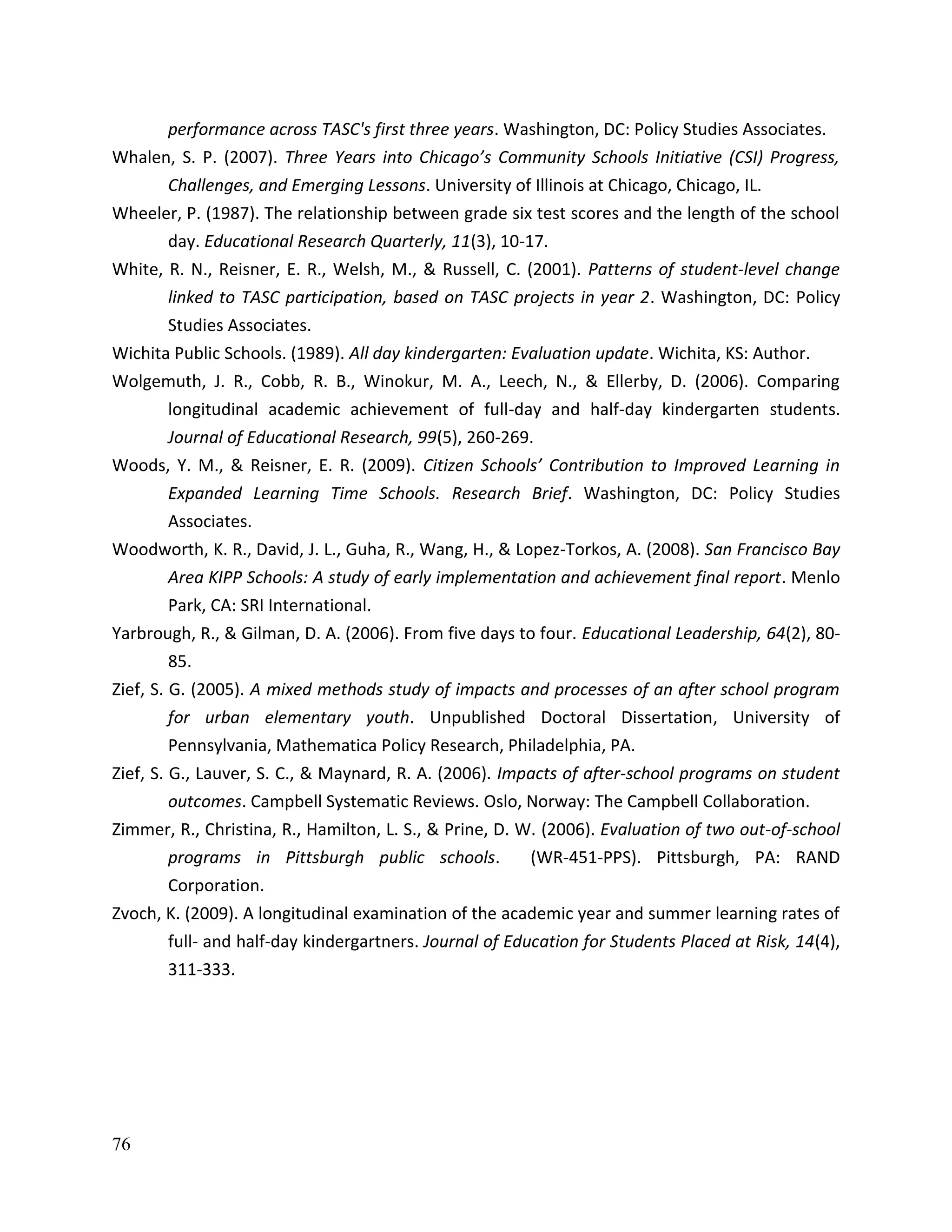76
performance across TASC's first three years. Washington, DC: Policy Studies Associates.
Whalen, S. P. (2007). Three Years into Chicago’s Community Schools Initiative (CSI) Progress,
Challenges, and Emerging Lessons. University of Illinois at Chicago, Chicago, IL.
Wheeler, P. (1987). The relationship between grade six test scores and the length of the school
day. Educational Research Quarterly, 11(3), 10-17.
White, R. N., Reisner, E. R., Welsh, M., & Russell, C. (2001). Patterns of student-level change
linked to TASC participation, based on TASC projects in year 2. Washington, DC: Policy
Studies Associates.
Wichita Public Schools. (1989). All day kindergarten: Evaluation update. Wichita, KS: Author.
Wolgemuth, J. R., Cobb, R. B., Winokur, M. A., Leech, N., & Ellerby, D. (2006). Comparing
longitudinal academic achievement of full-day and half-day kindergarten students.
Journal of Educational Research, 99(5), 260-269.
Woods, Y. M., & Reisner, E. R. (2009). Citizen Schools’ Contribution to Improved Learning in
Expanded Learning Time Schools. Research Brief. Washington, DC: Policy Studies
Associates.
Woodworth, K. R., David, J. L., Guha, R., Wang, H., & Lopez-Torkos, A. (2008). San Francisco Bay
Area KIPP Schools: A study of early implementation and achievement final report. Menlo
Park, CA: SRI International.
Yarbrough, R., & Gilman, D. A. (2006). From five days to four. Educational Leadership, 64(2), 80-
85.
Zief, S. G. (2005). A mixed methods study of impacts and processes of an after school program
for urban elementary youth. Unpublished Doctoral Dissertation, University of
Pennsylvania, Mathematica Policy Research, Philadelphia, PA.
Zief, S. G., Lauver, S. C., & Maynard, R. A. (2006). Impacts of after-school programs on student
outcomes. Campbell Systematic Reviews. Oslo, Norway: The Campbell Collaboration.
Zimmer, R., Christina, R., Hamilton, L. S., & Prine, D. W. (2006). Evaluation of two out-of-school
programs in Pittsburgh public schools. (WR-451-PPS). Pittsburgh, PA: RAND
Corporation.
Zvoch, K. (2009). A longitudinal examination of the academic year and summer learning rates of
full- and half-day kindergartners. Journal of Education for Students Placed at Risk, 14(4),
311-333.
 