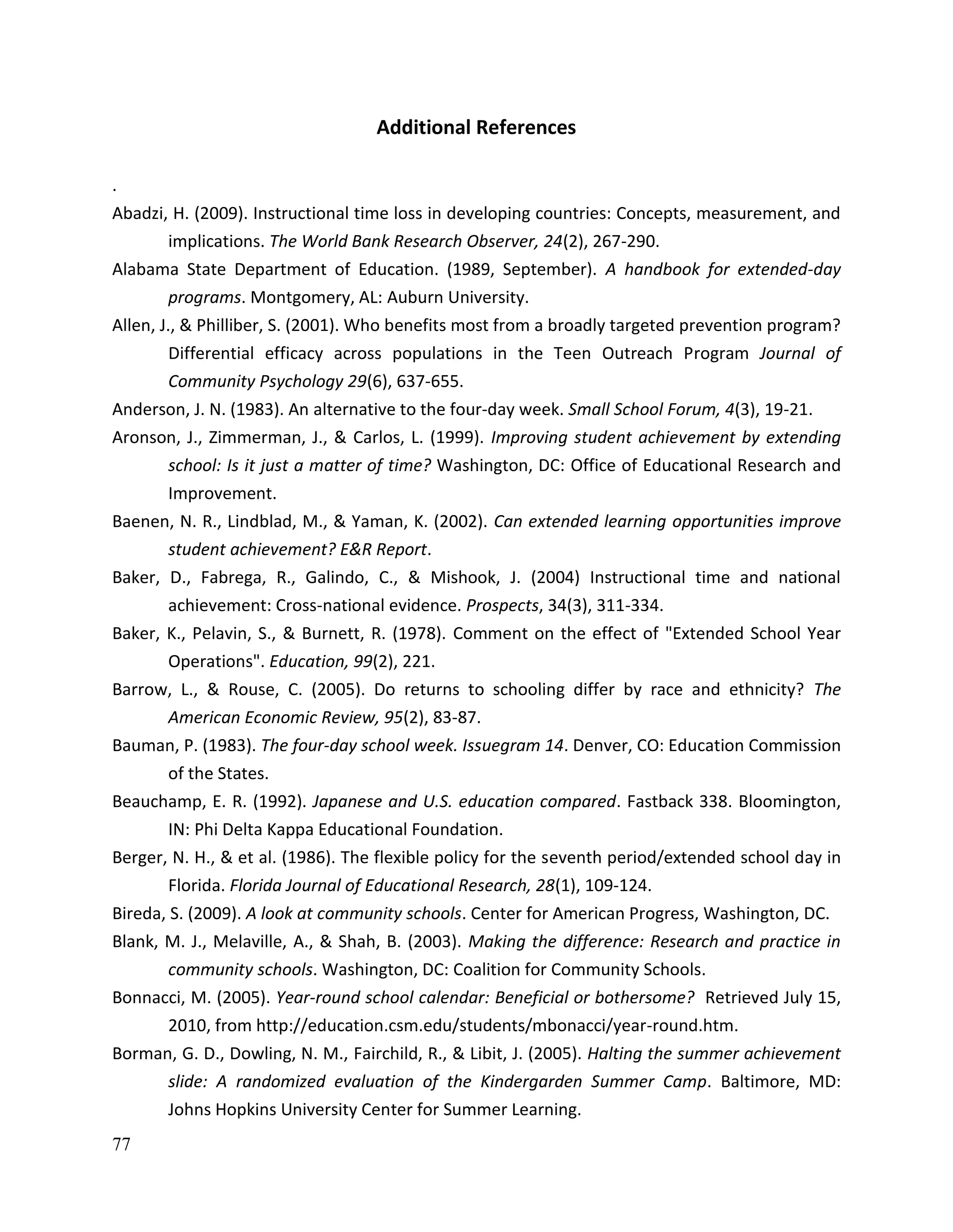 77
Additional References
.
Abadzi, H. (2009). Instructional time loss in developing countries: Concepts, measurement, and
implications. The World Bank Research Observer, 24(2), 267-290.
Alabama State Department of Education. (1989, September). A handbook for extended-day
programs. Montgomery, AL: Auburn University.
Allen, J., & Philliber, S. (2001). Who benefits most from a broadly targeted prevention program?
Differential efficacy across populations in the Teen Outreach Program Journal of
Community Psychology 29(6), 637-655.
Anderson, J. N. (1983). An alternative to the four-day week. Small School Forum, 4(3), 19-21.
Aronson, J., Zimmerman, J., & Carlos, L. (1999). Improving student achievement by extending
school: Is it just a matter of time? Washington, DC: Office of Educational Research and
Improvement.
Baenen, N. R., Lindblad, M., & Yaman, K. (2002). Can extended learning opportunities improve
student achievement? E&R Report.
Baker, D., Fabrega, R., Galindo, C., & Mishook, J. (2004) Instructional time and national
achievement: Cross-national evidence. Prospects, 34(3), 311-334.
Baker, K., Pelavin, S., & Burnett, R. (1978). Comment on the effect of "Extended School Year
Operations". Education, 99(2), 221.
Barrow, L., & Rouse, C. (2005). Do returns to schooling differ by race and ethnicity? The
American Economic Review, 95(2), 83-87.
Bauman, P. (1983). The four-day school week. Issuegram 14. Denver, CO: Education Commission
of the States.
Beauchamp, E. R. (1992). Japanese and U.S. education compared. Fastback 338. Bloomington,
IN: Phi Delta Kappa Educational Foundation.
Berger, N. H., & et al. (1986). The flexible policy for the seventh period/extended school day in
Florida. Florida Journal of Educational Research, 28(1), 109-124.
Bireda, S. (2009). A look at community schools. Center for American Progress, Washington, DC.
Blank, M. J., Melaville, A., & Shah, B. (2003). Making the difference: Research and practice in
community schools. Washington, DC: Coalition for Community Schools.
Bonnacci, M. (2005). Year-round school calendar: Beneficial or bothersome? Retrieved July 15,
2010, from http://education.csm.edu/students/mbonacci/year-round.htm.
Borman, G. D., Dowling, N. M., Fairchild, R., & Libit, J. (2005). Halting the summer achievement
slide: A randomized evaluation of the Kindergarden Summer Camp. Baltimore, MD:
Johns Hopkins University Center for Summer Learning.
 
