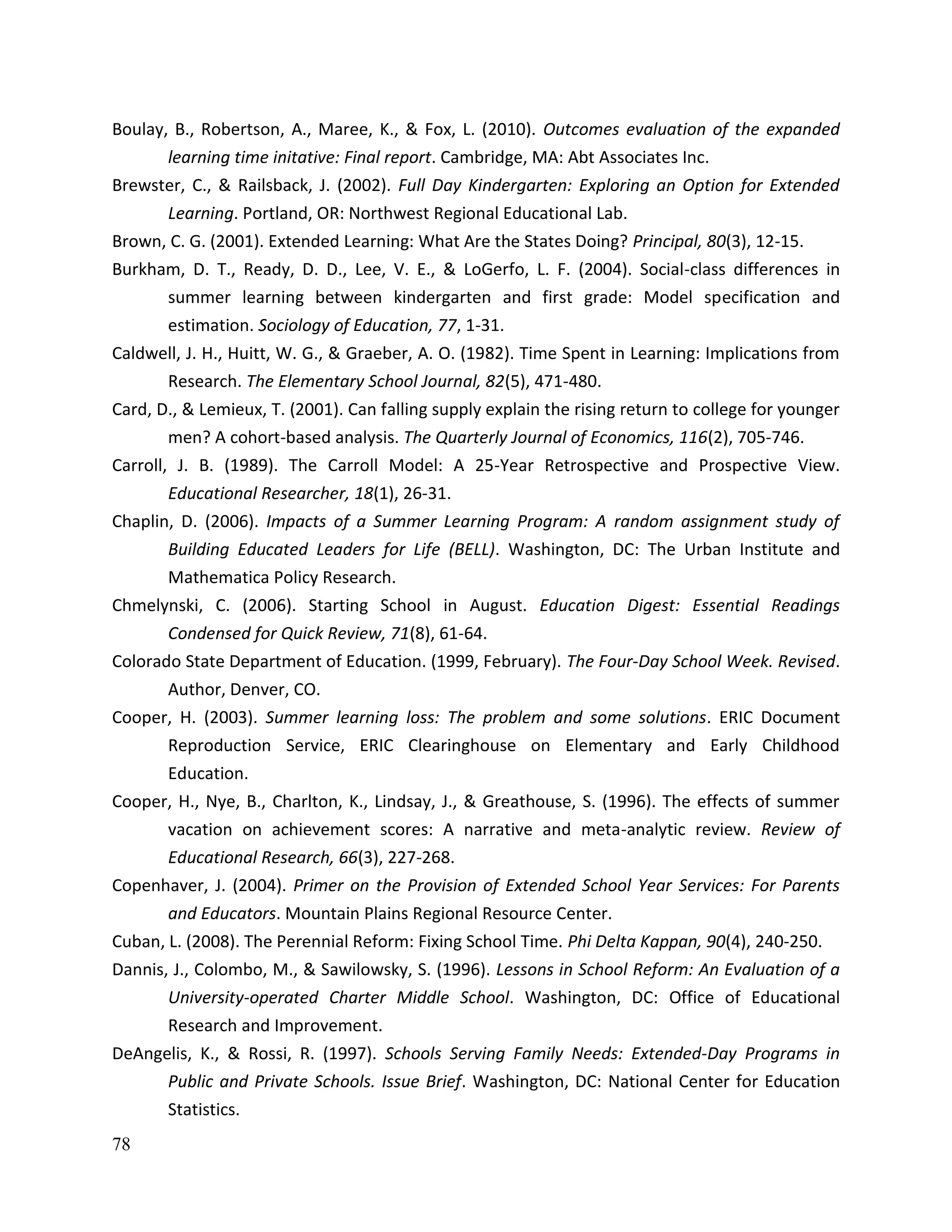 78
Boulay, B., Robertson, A., Maree, K., & Fox, L. (2010). Outcomes evaluation of the expanded
learning time initative: Final report. Cambridge, MA: Abt Associates Inc.
Brewster, C., & Railsback, J. (2002). Full Day Kindergarten: Exploring an Option for Extended
Learning. Portland, OR: Northwest Regional Educational Lab.
Brown, C. G. (2001). Extended Learning: What Are the States Doing? Principal, 80(3), 12-15.
Burkham, D. T., Ready, D. D., Lee, V. E., & LoGerfo, L. F. (2004). Social-class differences in
summer learning between kindergarten and first grade: Model specification and
estimation. Sociology of Education, 77, 1-31.
Caldwell, J. H., Huitt, W. G., & Graeber, A. O. (1982). Time Spent in Learning: Implications from
Research. The Elementary School Journal, 82(5), 471-480.
Card, D., & Lemieux, T. (2001). Can falling supply explain the rising return to college for younger
men? A cohort-based analysis. The Quarterly Journal of Economics, 116(2), 705-746.
Carroll, J. B. (1989). The Carroll Model: A 25-Year Retrospective and Prospective View.
Educational Researcher, 18(1), 26-31.
Chaplin, D. (2006). Impacts of a Summer Learning Program: A random assignment study of
Building Educated Leaders for Life (BELL). Washington, DC: The Urban Institute and
Mathematica Policy Research.
Chmelynski, C. (2006). Starting School in August. Education Digest: Essential Readings
Condensed for Quick Review, 71(8), 61-64.
Colorado State Department of Education. (1999, February). The Four-Day School Week. Revised.
Author, Denver, CO.
Cooper, H. (2003). Summer learning loss: The problem and some solutions. ERIC Document
Reproduction Service, ERIC Clearinghouse on Elementary and Early Childhood
Education.
Cooper, H., Nye, B., Charlton, K., Lindsay, J., & Greathouse, S. (1996). The effects of summer
vacation on achievement scores: A narrative and meta-analytic review. Review of
Educational Research, 66(3), 227-268.
Copenhaver, J. (2004). Primer on the Provision of Extended School Year Services: For Parents
and Educators. Mountain Plains Regional Resource Center.
Cuban, L. (2008). The Perennial Reform: Fixing School Time. Phi Delta Kappan, 90(4), 240-250.
Dannis, J., Colombo, M., & Sawilowsky, S. (1996). Lessons in School Reform: An Evaluation of a
University-operated Charter Middle School. Washington, DC: Office of Educational
Research and Improvement.
DeAngelis, K., & Rossi, R. (1997). Schools Serving Family Needs: Extended-Day Programs in
Public and Private Schools. Issue Brief. Washington, DC: National Center for Education
Statistics.
 