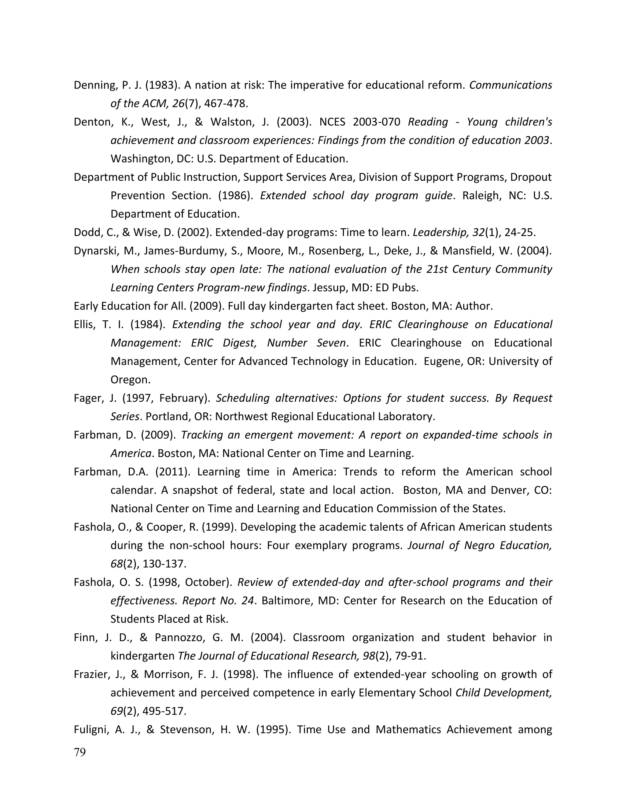 79
Denning, P. J. (1983). A nation at risk: The imperative for educational reform. Communications
of the ACM, 26(7), 467-478.
Denton, K., West, J., & Walston, J. (2003). NCES 2003-070 Reading - Young children's
achievement and classroom experiences: Findings from the condition of education 2003.
Washington, DC: U.S. Department of Education.
Department of Public Instruction, Support Services Area, Division of Support Programs, Dropout
Prevention Section. (1986). Extended school day program guide. Raleigh, NC: U.S.
Department of Education.
Dodd, C., & Wise, D. (2002). Extended-day programs: Time to learn. Leadership, 32(1), 24-25.
Dynarski, M., James-Burdumy, S., Moore, M., Rosenberg, L., Deke, J., & Mansfield, W. (2004).
When schools stay open late: The national evaluation of the 21st Century Community
Learning Centers Program-new findings. Jessup, MD: ED Pubs.
Early Education for All. (2009). Full day kindergarten fact sheet. Boston, MA: Author.
Ellis, T. I. (1984). Extending the school year and day. ERIC Clearinghouse on Educational
Management: ERIC Digest, Number Seven. ERIC Clearinghouse on Educational
Management, Center for Advanced Technology in Education. Eugene, OR: University of
Oregon.
Fager, J. (1997, February). Scheduling alternatives: Options for student success. By Request
Series. Portland, OR: Northwest Regional Educational Laboratory.
Farbman, D. (2009). Tracking an emergent movement: A report on expanded-time schools in
America. Boston, MA: National Center on Time and Learning.
Farbman, D.A. (2011). Learning time in America: Trends to reform the American school
calendar. A snapshot of federal, state and local action. Boston, MA and Denver, CO:
National Center on Time and Learning and Education Commission of the States.
Fashola, O., & Cooper, R. (1999). Developing the academic talents of African American students
during the non-school hours: Four exemplary programs. Journal of Negro Education,
68(2), 130-137.
Fashola, O. S. (1998, October). Review of extended-day and after-school programs and their
effectiveness. Report No. 24. Baltimore, MD: Center for Research on the Education of
Students Placed at Risk.
Finn, J. D., & Pannozzo, G. M. (2004). Classroom organization and student behavior in
kindergarten The Journal of Educational Research, 98(2), 79-91.
Frazier, J., & Morrison, F. J. (1998). The influence of extended-year schooling on growth of
achievement and perceived competence in early Elementary School Child Development,
69(2), 495-517.
Fuligni, A. J., & Stevenson, H. W. (1995). Time Use and Mathematics Achievement among
 