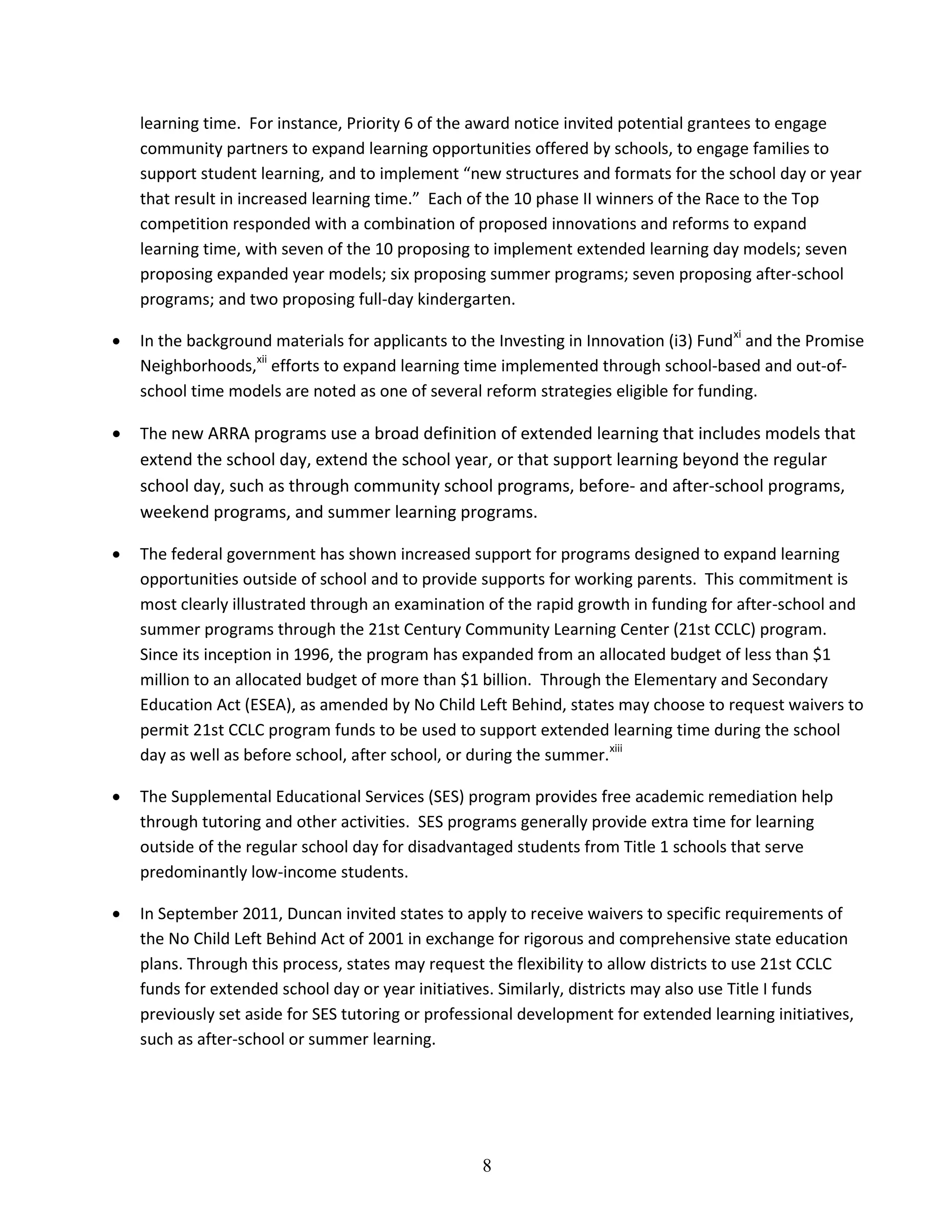 8
learning time. For instance, Priority 6 of the award notice invited potential grantees to engage
community partners to expand learning opportunities offered by schools, to engage families to
support student learning, and to implement “new structures and formats for the school day or year
that result in increased learning time.” Each of the 10 phase II winners of the Race to the Top
competition responded with a combination of proposed innovations and reforms to expand
learning time, with seven of the 10 proposing to implement extended learning day models; seven
proposing expanded year models; six proposing summer programs; seven proposing after-school
programs; and two proposing full-day kindergarten.
 In the background materials for applicants to the Investing in Innovation (i3) Fundxi
and the Promise
Neighborhoods,xii
efforts to expand learning time implemented through school-based and out-of-
school time models are noted as one of several reform strategies eligible for funding.
 The new ARRA programs use a broad definition of extended learning that includes models that
extend the school day, extend the school year, or that support learning beyond the regular
school day, such as through community school programs, before- and after-school programs,
weekend programs, and summer learning programs.
 The federal government has shown increased support for programs designed to expand learning
opportunities outside of school and to provide supports for working parents. This commitment is
most clearly illustrated through an examination of the rapid growth in funding for after-school and
summer programs through the 21st Century Community Learning Center (21st CCLC) program.
Since its inception in 1996, the program has expanded from an allocated budget of less than $1
million to an allocated budget of more than $1 billion. Through the Elementary and Secondary
Education Act (ESEA), as amended by No Child Left Behind, states may choose to request waivers to
permit 21st CCLC program funds to be used to support extended learning time during the school
day as well as before school, after school, or during the summer.xiii
 The Supplemental Educational Services (SES) program provides free academic remediation help
through tutoring and other activities. SES programs generally provide extra time for learning
outside of the regular school day for disadvantaged students from Title 1 schools that serve
predominantly low-income students.
 In September 2011, Duncan invited states to apply to receive waivers to specific requirements of
the No Child Left Behind Act of 2001 in exchange for rigorous and comprehensive state education
plans. Through this process, states may request the flexibility to allow districts to use 21st CCLC
funds for extended school day or year initiatives. Similarly, districts may also use Title I funds
previously set aside for SES tutoring or professional development for extended learning initiatives,
such as after-school or summer learning.
 
