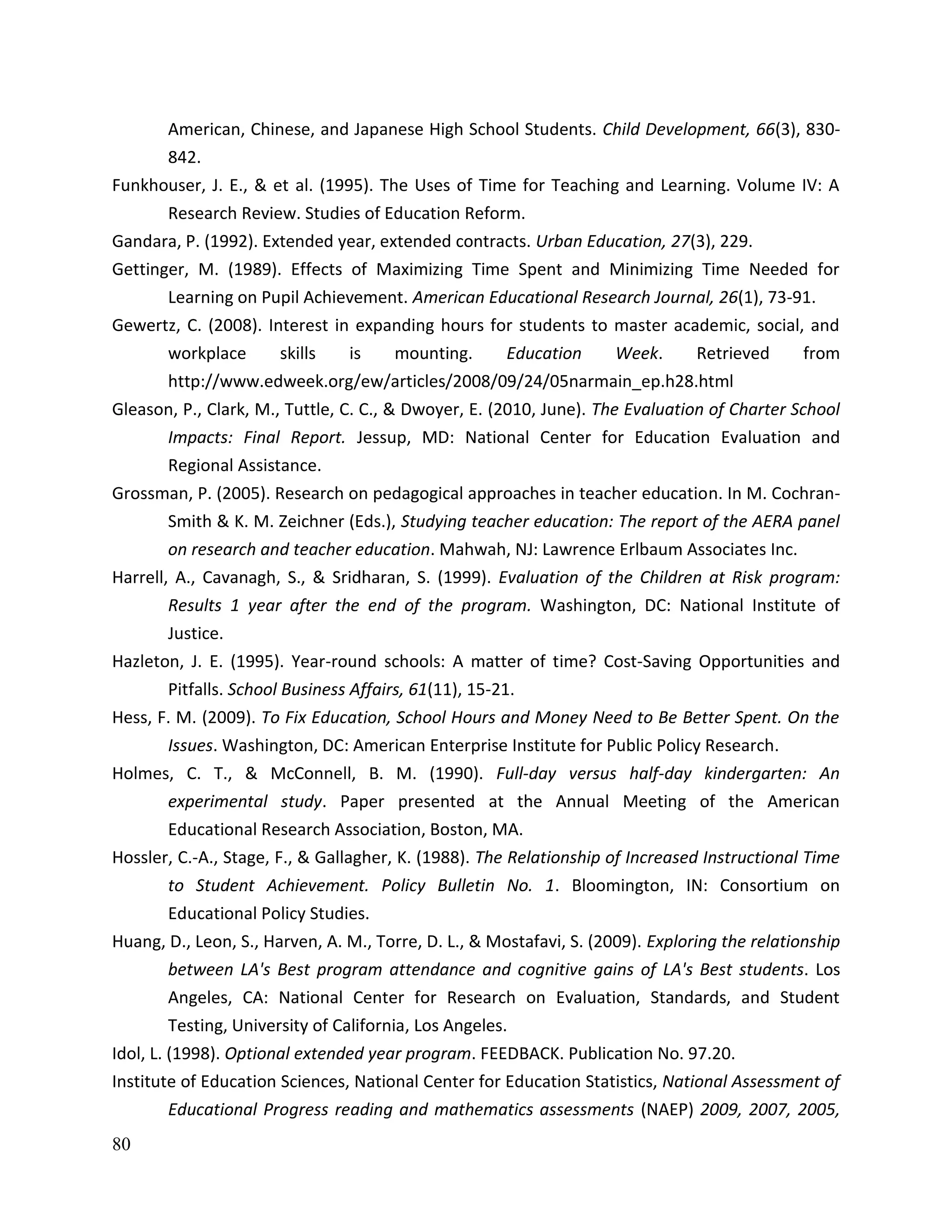 80
American, Chinese, and Japanese High School Students. Child Development, 66(3), 830-
842.
Funkhouser, J. E., & et al. (1995). The Uses of Time for Teaching and Learning. Volume IV: A
Research Review. Studies of Education Reform.
Gandara, P. (1992). Extended year, extended contracts. Urban Education, 27(3), 229.
Gettinger, M. (1989). Effects of Maximizing Time Spent and Minimizing Time Needed for
Learning on Pupil Achievement. American Educational Research Journal, 26(1), 73-91.
Gewertz, C. (2008). Interest in expanding hours for students to master academic, social, and
workplace skills is mounting. Education Week. Retrieved from
http://www.edweek.org/ew/articles/2008/09/24/05narmain_ep.h28.html
Gleason, P., Clark, M., Tuttle, C. C., & Dwoyer, E. (2010, June). The Evaluation of Charter School
Impacts: Final Report. Jessup, MD: National Center for Education Evaluation and
Regional Assistance.
Grossman, P. (2005). Research on pedagogical approaches in teacher education. In M. Cochran-
Smith & K. M. Zeichner (Eds.), Studying teacher education: The report of the AERA panel
on research and teacher education. Mahwah, NJ: Lawrence Erlbaum Associates Inc.
Harrell, A., Cavanagh, S., & Sridharan, S. (1999). Evaluation of the Children at Risk program:
Results 1 year after the end of the program. Washington, DC: National Institute of
Justice.
Hazleton, J. E. (1995). Year-round schools: A matter of time? Cost-Saving Opportunities and
Pitfalls. School Business Affairs, 61(11), 15-21.
Hess, F. M. (2009). To Fix Education, School Hours and Money Need to Be Better Spent. On the
Issues. Washington, DC: American Enterprise Institute for Public Policy Research.
Holmes, C. T., & McConnell, B. M. (1990). Full-day versus half-day kindergarten: An
experimental study. Paper presented at the Annual Meeting of the American
Educational Research Association, Boston, MA.
Hossler, C.-A., Stage, F., & Gallagher, K. (1988). The Relationship of Increased Instructional Time
to Student Achievement. Policy Bulletin No. 1. Bloomington, IN: Consortium on
Educational Policy Studies.
Huang, D., Leon, S., Harven, A. M., Torre, D. L., & Mostafavi, S. (2009). Exploring the relationship
between LA's Best program attendance and cognitive gains of LA's Best students. Los
Angeles, CA: National Center for Research on Evaluation, Standards, and Student
Testing, University of California, Los Angeles.
Idol, L. (1998). Optional extended year program. FEEDBACK. Publication No. 97.20.
Institute of Education Sciences, National Center for Education Statistics, National Assessment of
Educational Progress reading and mathematics assessments (NAEP) 2009, 2007, 2005,
 