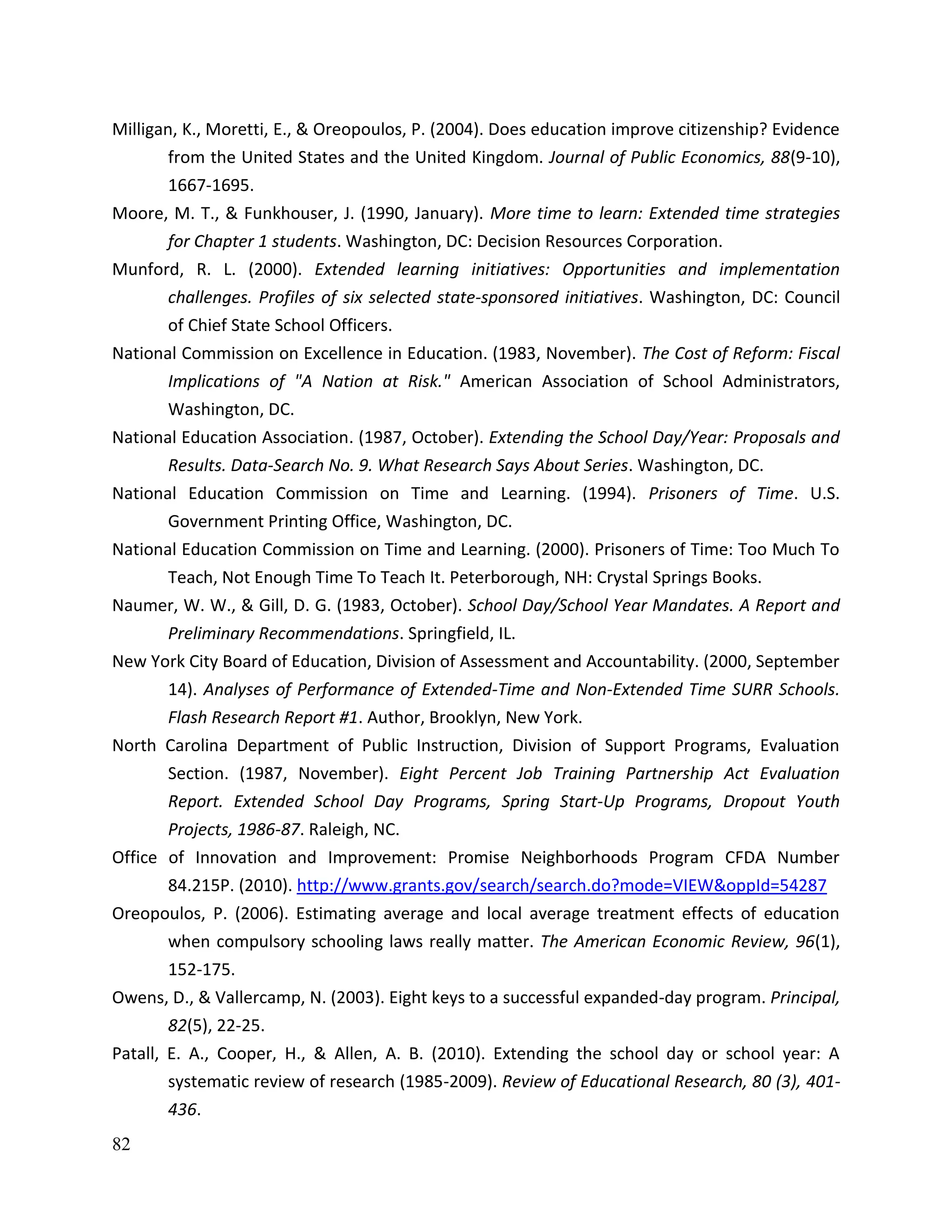 82
Milligan, K., Moretti, E., & Oreopoulos, P. (2004). Does education improve citizenship? Evidence
from the United States and the United Kingdom. Journal of Public Economics, 88(9-10),
1667-1695.
Moore, M. T., & Funkhouser, J. (1990, January). More time to learn: Extended time strategies
for Chapter 1 students. Washington, DC: Decision Resources Corporation.
Munford, R. L. (2000). Extended learning initiatives: Opportunities and implementation
challenges. Profiles of six selected state-sponsored initiatives. Washington, DC: Council
of Chief State School Officers.
National Commission on Excellence in Education. (1983, November). The Cost of Reform: Fiscal
Implications of "A Nation at Risk." American Association of School Administrators,
Washington, DC.
National Education Association. (1987, October). Extending the School Day/Year: Proposals and
Results. Data-Search No. 9. What Research Says About Series. Washington, DC.
National Education Commission on Time and Learning. (1994). Prisoners of Time. U.S.
Government Printing Office, Washington, DC.
National Education Commission on Time and Learning. (2000). Prisoners of Time: Too Much To
Teach, Not Enough Time To Teach It. Peterborough, NH: Crystal Springs Books.
Naumer, W. W., & Gill, D. G. (1983, October). School Day/School Year Mandates. A Report and
Preliminary Recommendations. Springfield, IL.
New York City Board of Education, Division of Assessment and Accountability. (2000, September
14). Analyses of Performance of Extended-Time and Non-Extended Time SURR Schools.
Flash Research Report #1. Author, Brooklyn, New York.
North Carolina Department of Public Instruction, Division of Support Programs, Evaluation
Section. (1987, November). Eight Percent Job Training Partnership Act Evaluation
Report. Extended School Day Programs, Spring Start-Up Programs, Dropout Youth
Projects, 1986-87. Raleigh, NC.
Office of Innovation and Improvement: Promise Neighborhoods Program CFDA Number
84.215P. (2010). http://www.grants.gov/search/search.do?mode=VIEW&oppId=54287
Oreopoulos, P. (2006). Estimating average and local average treatment effects of education
when compulsory schooling laws really matter. The American Economic Review, 96(1),
152-175.
Owens, D., & Vallercamp, N. (2003). Eight keys to a successful expanded-day program. Principal,
82(5), 22-25.
Patall, E. A., Cooper, H., & Allen, A. B. (2010). Extending the school day or school year: A
systematic review of research (1985-2009). Review of Educational Research, 80 (3), 401-
436.
 