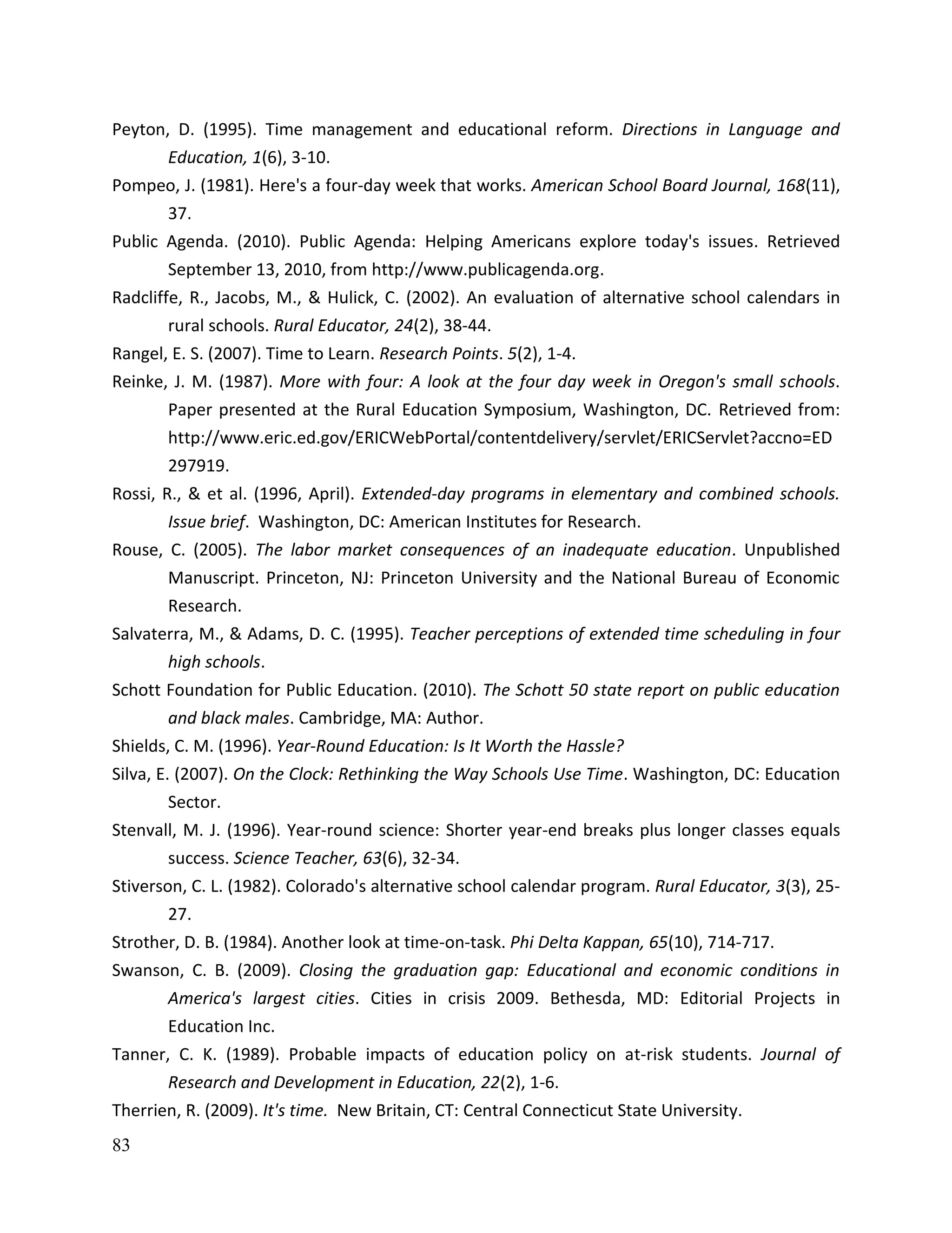 83
Peyton, D. (1995). Time management and educational reform. Directions in Language and
Education, 1(6), 3-10.
Pompeo, J. (1981). Here's a four-day week that works. American School Board Journal, 168(11),
37.
Public Agenda. (2010). Public Agenda: Helping Americans explore today's issues. Retrieved
September 13, 2010, from http://www.publicagenda.org.
Radcliffe, R., Jacobs, M., & Hulick, C. (2002). An evaluation of alternative school calendars in
rural schools. Rural Educator, 24(2), 38-44.
Rangel, E. S. (2007). Time to Learn. Research Points. 5(2), 1-4.
Reinke, J. M. (1987). More with four: A look at the four day week in Oregon's small schools.
Paper presented at the Rural Education Symposium, Washington, DC. Retrieved from:
http://www.eric.ed.gov/ERICWebPortal/contentdelivery/servlet/ERICServlet?accno=ED
297919.
Rossi, R., & et al. (1996, April). Extended-day programs in elementary and combined schools.
Issue brief. Washington, DC: American Institutes for Research.
Rouse, C. (2005). The labor market consequences of an inadequate education. Unpublished
Manuscript. Princeton, NJ: Princeton University and the National Bureau of Economic
Research.
Salvaterra, M., & Adams, D. C. (1995). Teacher perceptions of extended time scheduling in four
high schools.
Schott Foundation for Public Education. (2010). The Schott 50 state report on public education
and black males. Cambridge, MA: Author.
Shields, C. M. (1996). Year-Round Education: Is It Worth the Hassle?
Silva, E. (2007). On the Clock: Rethinking the Way Schools Use Time. Washington, DC: Education
Sector.
Stenvall, M. J. (1996). Year-round science: Shorter year-end breaks plus longer classes equals
success. Science Teacher, 63(6), 32-34.
Stiverson, C. L. (1982). Colorado's alternative school calendar program. Rural Educator, 3(3), 25-
27.
Strother, D. B. (1984). Another look at time-on-task. Phi Delta Kappan, 65(10), 714-717.
Swanson, C. B. (2009). Closing the graduation gap: Educational and economic conditions in
America's largest cities. Cities in crisis 2009. Bethesda, MD: Editorial Projects in
Education Inc.
Tanner, C. K. (1989). Probable impacts of education policy on at-risk students. Journal of
Research and Development in Education, 22(2), 1-6.
Therrien, R. (2009). It's time. New Britain, CT: Central Connecticut State University.
 