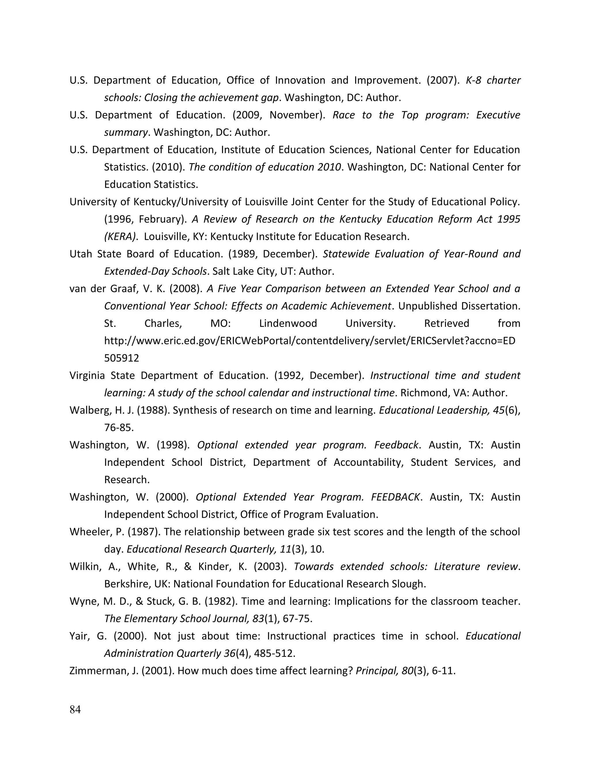 84
U.S. Department of Education, Office of Innovation and Improvement. (2007). K-8 charter
schools: Closing the achievement gap. Washington, DC: Author.
U.S. Department of Education. (2009, November). Race to the Top program: Executive
summary. Washington, DC: Author.
U.S. Department of Education, Institute of Education Sciences, National Center for Education
Statistics. (2010). The condition of education 2010. Washington, DC: National Center for
Education Statistics.
University of Kentucky/University of Louisville Joint Center for the Study of Educational Policy.
(1996, February). A Review of Research on the Kentucky Education Reform Act 1995
(KERA). Louisville, KY: Kentucky Institute for Education Research.
Utah State Board of Education. (1989, December). Statewide Evaluation of Year-Round and
Extended-Day Schools. Salt Lake City, UT: Author.
van der Graaf, V. K. (2008). A Five Year Comparison between an Extended Year School and a
Conventional Year School: Effects on Academic Achievement. Unpublished Dissertation.
St. Charles, MO: Lindenwood University. Retrieved from
http://www.eric.ed.gov/ERICWebPortal/contentdelivery/servlet/ERICServlet?accno=ED
505912
Virginia State Department of Education. (1992, December). Instructional time and student
learning: A study of the school calendar and instructional time. Richmond, VA: Author.
Walberg, H. J. (1988). Synthesis of research on time and learning. Educational Leadership, 45(6),
76-85.
Washington, W. (1998). Optional extended year program. Feedback. Austin, TX: Austin
Independent School District, Department of Accountability, Student Services, and
Research.
Washington, W. (2000). Optional Extended Year Program. FEEDBACK. Austin, TX: Austin
Independent School District, Office of Program Evaluation.
Wheeler, P. (1987). The relationship between grade six test scores and the length of the school
day. Educational Research Quarterly, 11(3), 10.
Wilkin, A., White, R., & Kinder, K. (2003). Towards extended schools: Literature review.
Berkshire, UK: National Foundation for Educational Research Slough.
Wyne, M. D., & Stuck, G. B. (1982). Time and learning: Implications for the classroom teacher.
The Elementary School Journal, 83(1), 67-75.
Yair, G. (2000). Not just about time: Instructional practices time in school. Educational
Administration Quarterly 36(4), 485-512.
Zimmerman, J. (2001). How much does time affect learning? Principal, 80(3), 6-11.
 