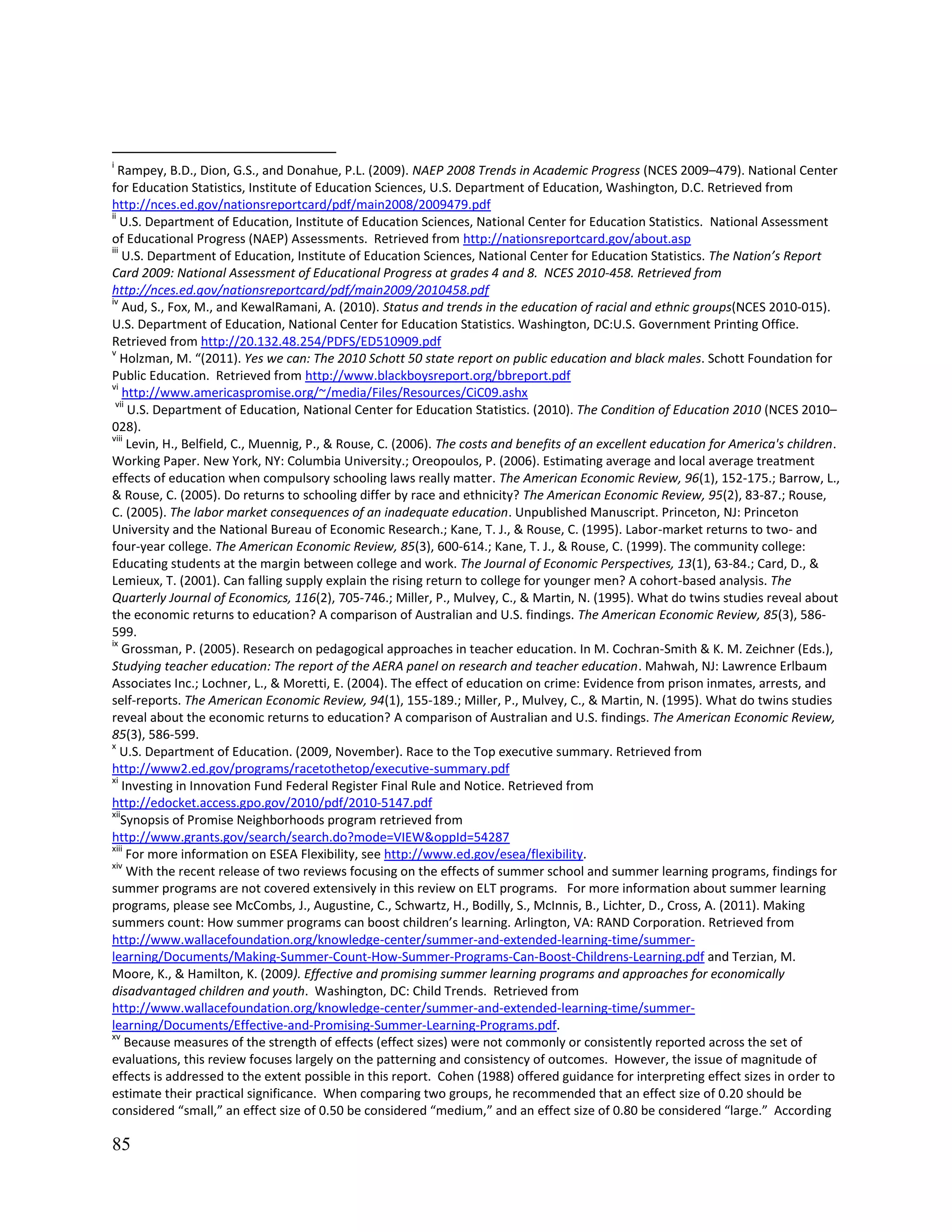 85
i
Rampey, B.D., Dion, G.S., and Donahue, P.L. (2009). NAEP 2008 Trends in Academic Progress (NCES 2009–479). National Center
for Education Statistics, Institute of Education Sciences, U.S. Department of Education, Washington, D.C. Retrieved from
http://nces.ed.gov/nationsreportcard/pdf/main2008/2009479.pdf
ii
U.S. Department of Education, Institute of Education Sciences, National Center for Education Statistics. National Assessment
of Educational Progress (NAEP) Assessments. Retrieved from http://nationsreportcard.gov/about.asp
iii
U.S. Department of Education, Institute of Education Sciences, National Center for Education Statistics. The Nation’s Report
Card 2009: National Assessment of Educational Progress at grades 4 and 8. NCES 2010-458. Retrieved from
http://nces.ed.gov/nationsreportcard/pdf/main2009/2010458.pdf
iv
Aud, S., Fox, M., and KewalRamani, A. (2010). Status and trends in the education of racial and ethnic groups(NCES 2010-015).
U.S. Department of Education, National Center for Education Statistics. Washington, DC:U.S. Government Printing Office.
Retrieved from http://20.132.48.254/PDFS/ED510909.pdf
v
Holzman, M. “(2011). Yes we can: The 2010 Schott 50 state report on public education and black males. Schott Foundation for
Public Education. Retrieved from http://www.blackboysreport.org/bbreport.pdf
vi
http://www.americaspromise.org/~/media/Files/Resources/CiC09.ashx
vii
U.S. Department of Education, National Center for Education Statistics. (2010). The Condition of Education 2010 (NCES 2010–
028).
viii
Levin, H., Belfield, C., Muennig, P., & Rouse, C. (2006). The costs and benefits of an excellent education for America's children.
Working Paper. New York, NY: Columbia University.; Oreopoulos, P. (2006). Estimating average and local average treatment
effects of education when compulsory schooling laws really matter. The American Economic Review, 96(1), 152-175.; Barrow, L.,
& Rouse, C. (2005). Do returns to schooling differ by race and ethnicity? The American Economic Review, 95(2), 83-87.; Rouse,
C. (2005). The labor market consequences of an inadequate education. Unpublished Manuscript. Princeton, NJ: Princeton
University and the National Bureau of Economic Research.; Kane, T. J., & Rouse, C. (1995). Labor-market returns to two- and
four-year college. The American Economic Review, 85(3), 600-614.; Kane, T. J., & Rouse, C. (1999). The community college:
Educating students at the margin between college and work. The Journal of Economic Perspectives, 13(1), 63-84.; Card, D., &
Lemieux, T. (2001). Can falling supply explain the rising return to college for younger men? A cohort-based analysis. The
Quarterly Journal of Economics, 116(2), 705-746.; Miller, P., Mulvey, C., & Martin, N. (1995). What do twins studies reveal about
the economic returns to education? A comparison of Australian and U.S. findings. The American Economic Review, 85(3), 586-
599.
ix
Grossman, P. (2005). Research on pedagogical approaches in teacher education. In M. Cochran-Smith & K. M. Zeichner (Eds.),
Studying teacher education: The report of the AERA panel on research and teacher education. Mahwah, NJ: Lawrence Erlbaum
Associates Inc.; Lochner, L., & Moretti, E. (2004). The effect of education on crime: Evidence from prison inmates, arrests, and
self-reports. The American Economic Review, 94(1), 155-189.; Miller, P., Mulvey, C., & Martin, N. (1995). What do twins studies
reveal about the economic returns to education? A comparison of Australian and U.S. findings. The American Economic Review,
85(3), 586-599.
x
U.S. Department of Education. (2009, November). Race to the Top executive summary. Retrieved from
http://www2.ed.gov/programs/racetothetop/executive-summary.pdf
xi
Investing in Innovation Fund Federal Register Final Rule and Notice. Retrieved from
http://edocket.access.gpo.gov/2010/pdf/2010-5147.pdf
xii
Synopsis of Promise Neighborhoods program retrieved from
http://www.grants.gov/search/search.do?mode=VIEW&oppId=54287
xiii
For more information on ESEA Flexibility, see http://www.ed.gov/esea/flexibility.
xiv
With the recent release of two reviews focusing on the effects of summer school and summer learning programs, findings for
summer programs are not covered extensively in this review on ELT programs. For more information about summer learning
programs, please see McCombs, J., Augustine, C., Schwartz, H., Bodilly, S., McInnis, B., Lichter, D., Cross, A. (2011). Making
summers count: How summer programs can boost children’s learning. Arlington, VA: RAND Corporation. Retrieved from
http://www.wallacefoundation.org/knowledge-center/summer-and-extended-learning-time/summer-
learning/Documents/Making-Summer-Count-How-Summer-Programs-Can-Boost-Childrens-Learning.pdf and Terzian, M.
Moore, K., & Hamilton, K. (2009). Effective and promising summer learning programs and approaches for economically
disadvantaged children and youth. Washington, DC: Child Trends. Retrieved from
http://www.wallacefoundation.org/knowledge-center/summer-and-extended-learning-time/summer-
learning/Documents/Effective-and-Promising-Summer-Learning-Programs.pdf.
xv
Because measures of the strength of effects (effect sizes) were not commonly or consistently reported across the set of
evaluations, this review focuses largely on the patterning and consistency of outcomes. However, the issue of magnitude of
effects is addressed to the extent possible in this report. Cohen (1988) offered guidance for interpreting effect sizes in order to
estimate their practical significance. When comparing two groups, he recommended that an effect size of 0.20 should be
considered “small,” an effect size of 0.50 be considered “medium,” and an effect size of 0.80 be considered “large.” According
 