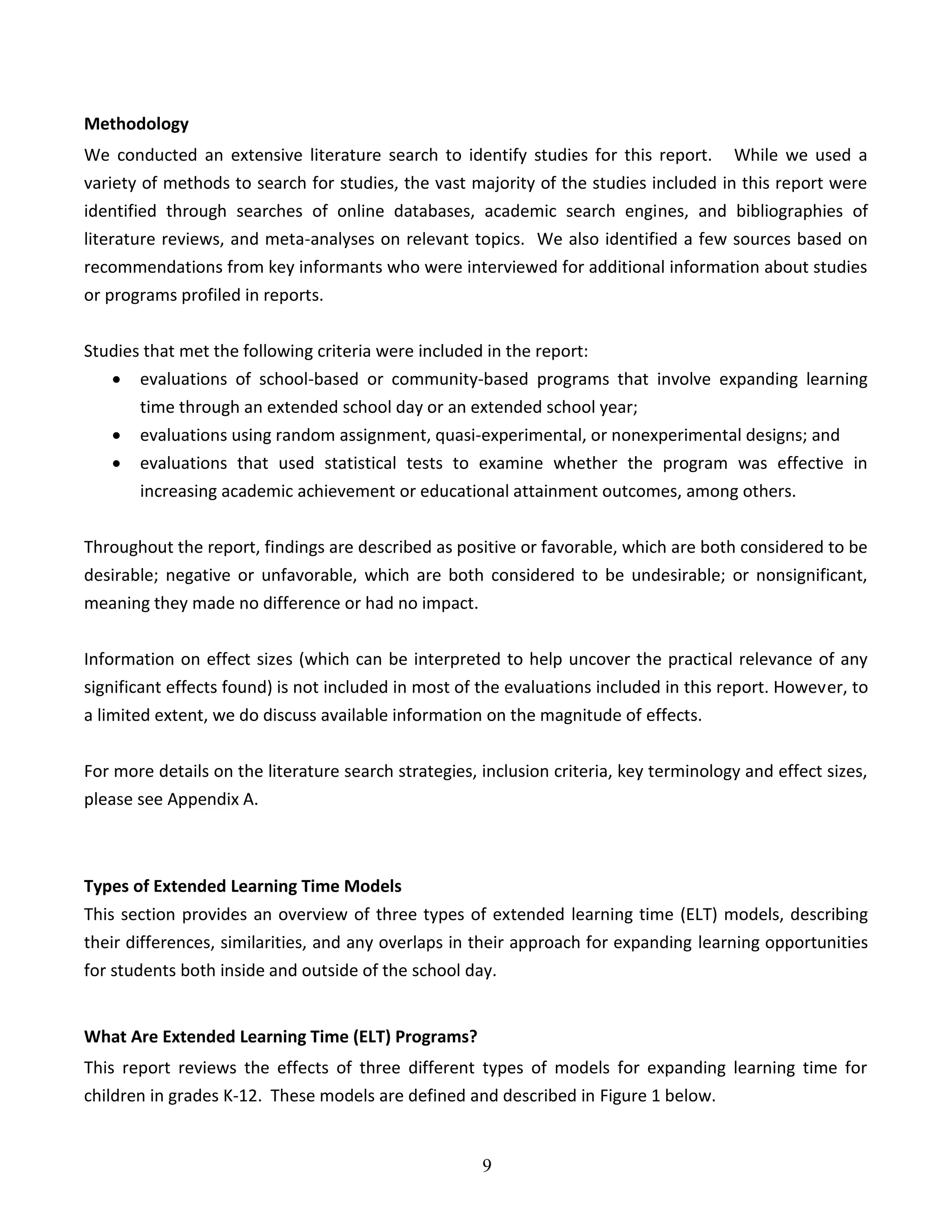 9
Methodology
We conducted an extensive literature search to identify studies for this report. While we used a
variety of methods to search for studies, the vast majority of the studies included in this report were
identified through searches of online databases, academic search engines, and bibliographies of
literature reviews, and meta-analyses on relevant topics. We also identified a few sources based on
recommendations from key informants who were interviewed for additional information about studies
or programs profiled in reports.
Studies that met the following criteria were included in the report:
 evaluations of school-based or community-based programs that involve expanding learning
time through an extended school day or an extended school year;
 evaluations using random assignment, quasi-experimental, or nonexperimental designs; and
 evaluations that used statistical tests to examine whether the program was effective in
increasing academic achievement or educational attainment outcomes, among others.
Throughout the report, findings are described as positive or favorable, which are both considered to be
desirable; negative or unfavorable, which are both considered to be undesirable; or nonsignificant,
meaning they made no difference or had no impact.
Information on effect sizes (which can be interpreted to help uncover the practical relevance of any
significant effects found) is not included in most of the evaluations included in this report. However, to
a limited extent, we do discuss available information on the magnitude of effects.
For more details on the literature search strategies, inclusion criteria, key terminology and effect sizes,
please see Appendix A.
Types of Extended Learning Time Models
This section provides an overview of three types of extended learning time (ELT) models, describing
their differences, similarities, and any overlaps in their approach for expanding learning opportunities
for students both inside and outside of the school day.
What Are Extended Learning Time (ELT) Programs?
This report reviews the effects of three different types of models for expanding learning time for
children in grades K-12. These models are defined and described in Figure 1 below.
 