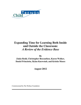Expanding Time for Learning Both Inside
and Outside the Classroom:
A Review of the Evidence Base
By
Zakia Redd, Christopher Boccanfuso, Karen Walker,
Daniel Princiotta, Dylan Knewstub, and Kristin Moore
August 2012
Commissioned by The Wallace Foundation
 