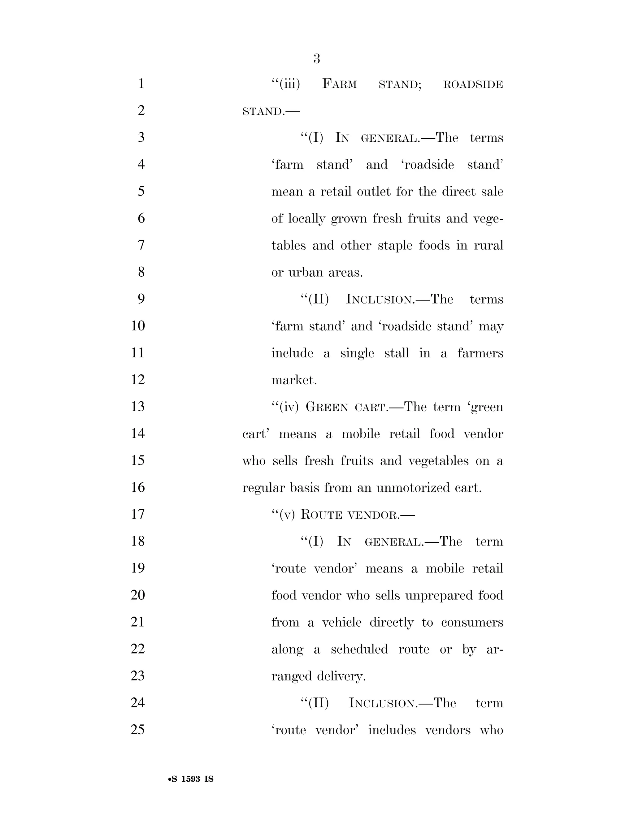3
                                                                          1                                        ‘‘(iii)             FARM          STAND;                ROADSIDE

                                                                          2                                 STAND.—

                                                                          3                                                 ‘‘(I) IN            GENERAL.—The                  terms
                                                                          4                                        ‘farm stand’ and ‘roadside stand’
                                                                          5                                        mean a retail outlet for the direct sale
                                                                          6                                        of locally grown fresh fruits and vege-
                                                                          7                                        tables and other staple foods in rural
                                                                          8                                        or urban areas.
                                                                          9                                                 ‘‘(II)        INCLUSION.—The                      terms
                                                                        10                                         ‘farm stand’ and ‘roadside stand’ may
                                                                        11                                         include a single stall in a farmers
                                                                        12                                         market.
                                                                        13                                         ‘‘(iv) GREEN                CART.—The              term ‘green
                                                                        14                                  cart’ means a mobile retail food vendor
                                                                        15                                  who sells fresh fruits and vegetables on a
                                                                        16                                  regular basis from an unmotorized cart.
                                                                        17                                         ‘‘(v) ROUTE             VENDOR.—

                                                                        18                                                  ‘‘(I) IN             GENERAL.—The                  term
                                                                        19                                         ‘route vendor’ means a mobile retail
                                                                        20                                         food vendor who sells unprepared food
                                                                        21                                         from a vehicle directly to consumers
                                                                        22                                         along a scheduled route or by ar-
                                                                        23                                         ranged delivery.
                                                                        24                                                  ‘‘(II)         INCLUSION.—The                      term
smartinez on DSK6TPTVN1PROD with BILLS




                                                                        25                                         ‘route vendor’ includes vendors who


                                                                                    •S 1593 IS

                                         VerDate Mar 15 2010   02:12 Sep 22, 2011   Jkt 099200   PO 00000   Frm 00003   Fmt 6652   Sfmt 6201   E:BILLSS1593.IS   S1593
 